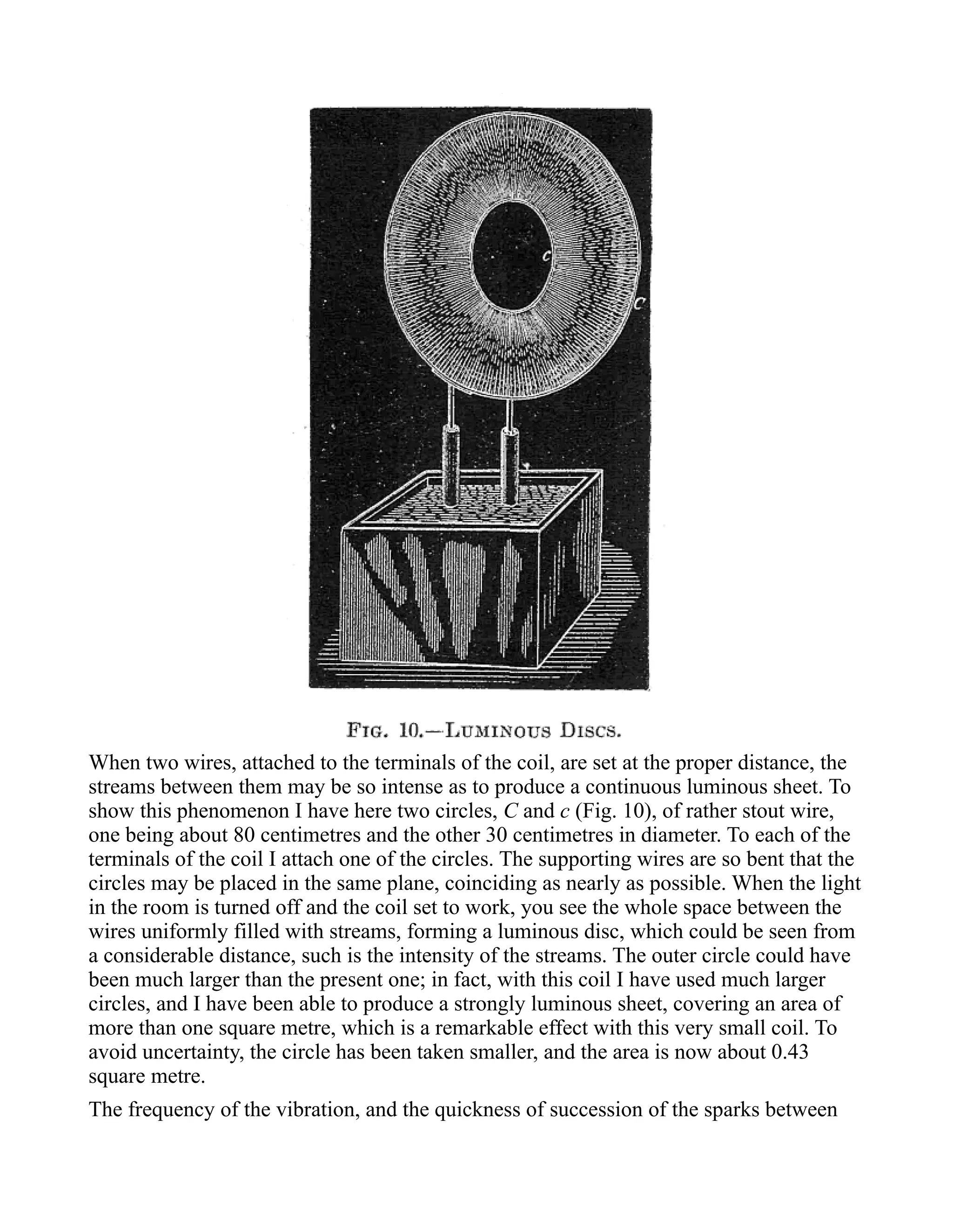 When two wires, attached to the terminals of the coil, are set at the proper distance, the
streams between them may be so intense as to produce a continuous luminous sheet. To
show this phenomenon I have here two circles, C and c (Fig. 10), of rather stout wire,
one being about 80 centimetres and the other 30 centimetres in diameter. To each of the
terminals of the coil I attach one of the circles. The supporting wires are so bent that the
circles may be placed in the same plane, coinciding as nearly as possible. When the light
in the room is turned off and the coil set to work, you see the whole space between the
wires uniformly filled with streams, forming a luminous disc, which could be seen from
a considerable distance, such is the intensity of the streams. The outer circle could have
been much larger than the present one; in fact, with this coil I have used much larger
circles, and I have been able to produce a strongly luminous sheet, covering an area of
more than one square metre, which is a remarkable effect with this very small coil. To
avoid uncertainty, the circle has been taken smaller, and the area is now about 0.43
square metre.
The frequency of the vibration, and the quickness of succession of the sparks between
 
