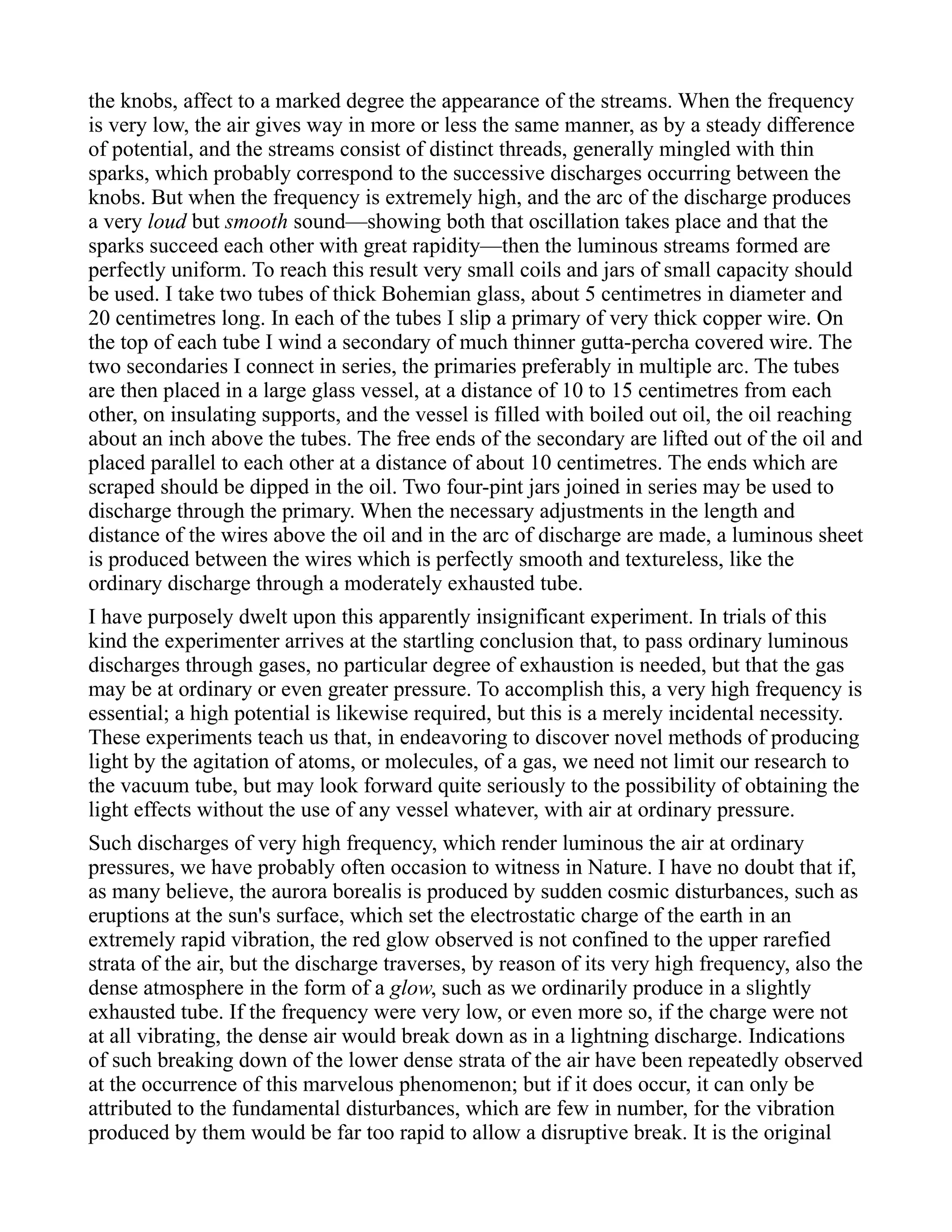 the knobs, affect to a marked degree the appearance of the streams. When the frequency
is very low, the air gives way in more or less the same manner, as by a steady difference
of potential, and the streams consist of distinct threads, generally mingled with thin
sparks, which probably correspond to the successive discharges occurring between the
knobs. But when the frequency is extremely high, and the arc of the discharge produces
a very loud but smooth sound—showing both that oscillation takes place and that the
sparks succeed each other with great rapidity—then the luminous streams formed are
perfectly uniform. To reach this result very small coils and jars of small capacity should
be used. I take two tubes of thick Bohemian glass, about 5 centimetres in diameter and
20 centimetres long. In each of the tubes I slip a primary of very thick copper wire. On
the top of each tube I wind a secondary of much thinner gutta-percha covered wire. The
two secondaries I connect in series, the primaries preferably in multiple arc. The tubes
are then placed in a large glass vessel, at a distance of 10 to 15 centimetres from each
other, on insulating supports, and the vessel is filled with boiled out oil, the oil reaching
about an inch above the tubes. The free ends of the secondary are lifted out of the oil and
placed parallel to each other at a distance of about 10 centimetres. The ends which are
scraped should be dipped in the oil. Two four-pint jars joined in series may be used to
discharge through the primary. When the necessary adjustments in the length and
distance of the wires above the oil and in the arc of discharge are made, a luminous sheet
is produced between the wires which is perfectly smooth and textureless, like the
ordinary discharge through a moderately exhausted tube.
I have purposely dwelt upon this apparently insignificant experiment. In trials of this
kind the experimenter arrives at the startling conclusion that, to pass ordinary luminous
discharges through gases, no particular degree of exhaustion is needed, but that the gas
may be at ordinary or even greater pressure. To accomplish this, a very high frequency is
essential; a high potential is likewise required, but this is a merely incidental necessity.
These experiments teach us that, in endeavoring to discover novel methods of producing
light by the agitation of atoms, or molecules, of a gas, we need not limit our research to
the vacuum tube, but may look forward quite seriously to the possibility of obtaining the
light effects without the use of any vessel whatever, with air at ordinary pressure.
Such discharges of very high frequency, which render luminous the air at ordinary
pressures, we have probably often occasion to witness in Nature. I have no doubt that if,
as many believe, the aurora borealis is produced by sudden cosmic disturbances, such as
eruptions at the sun's surface, which set the electrostatic charge of the earth in an
extremely rapid vibration, the red glow observed is not confined to the upper rarefied
strata of the air, but the discharge traverses, by reason of its very high frequency, also the
dense atmosphere in the form of a glow, such as we ordinarily produce in a slightly
exhausted tube. If the frequency were very low, or even more so, if the charge were not
at all vibrating, the dense air would break down as in a lightning discharge. Indications
of such breaking down of the lower dense strata of the air have been repeatedly observed
at the occurrence of this marvelous phenomenon; but if it does occur, it can only be
attributed to the fundamental disturbances, which are few in number, for the vibration
produced by them would be far too rapid to allow a disruptive break. It is the original
 