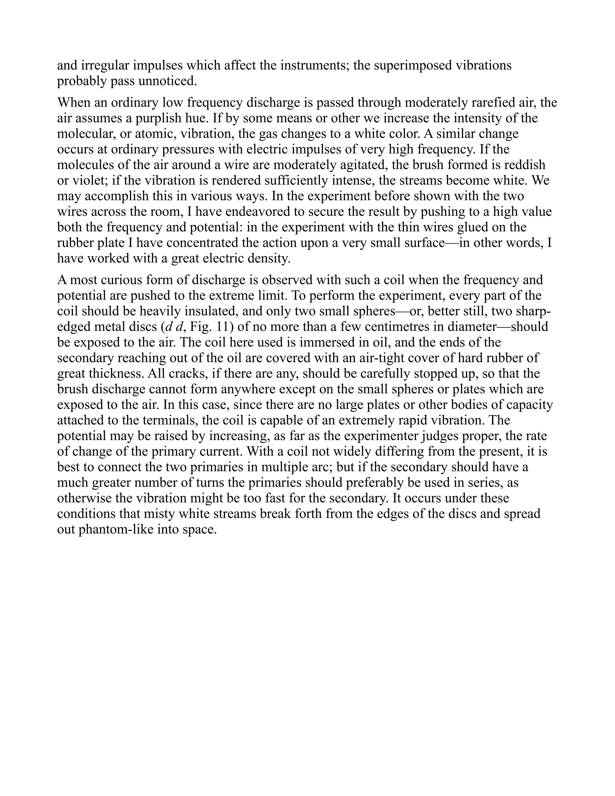 and irregular impulses which affect the instruments; the superimposed vibrations
probably pass unnoticed.
When an ordinary low frequency discharge is passed through moderately rarefied air, the
air assumes a purplish hue. If by some means or other we increase the intensity of the
molecular, or atomic, vibration, the gas changes to a white color. A similar change
occurs at ordinary pressures with electric impulses of very high frequency. If the
molecules of the air around a wire are moderately agitated, the brush formed is reddish
or violet; if the vibration is rendered sufficiently intense, the streams become white. We
may accomplish this in various ways. In the experiment before shown with the two
wires across the room, I have endeavored to secure the result by pushing to a high value
both the frequency and potential: in the experiment with the thin wires glued on the
rubber plate I have concentrated the action upon a very small surface—in other words, I
have worked with a great electric density.
A most curious form of discharge is observed with such a coil when the frequency and
potential are pushed to the extreme limit. To perform the experiment, every part of the
coil should be heavily insulated, and only two small spheres—or, better still, two sharp-
edged metal discs (d d, Fig. 11) of no more than a few centimetres in diameter—should
be exposed to the air. The coil here used is immersed in oil, and the ends of the
secondary reaching out of the oil are covered with an air-tight cover of hard rubber of
great thickness. All cracks, if there are any, should be carefully stopped up, so that the
brush discharge cannot form anywhere except on the small spheres or plates which are
exposed to the air. In this case, since there are no large plates or other bodies of capacity
attached to the terminals, the coil is capable of an extremely rapid vibration. The
potential may be raised by increasing, as far as the experimenter judges proper, the rate
of change of the primary current. With a coil not widely differing from the present, it is
best to connect the two primaries in multiple arc; but if the secondary should have a
much greater number of turns the primaries should preferably be used in series, as
otherwise the vibration might be too fast for the secondary. It occurs under these
conditions that misty white streams break forth from the edges of the discs and spread
out phantom-like into space.
 