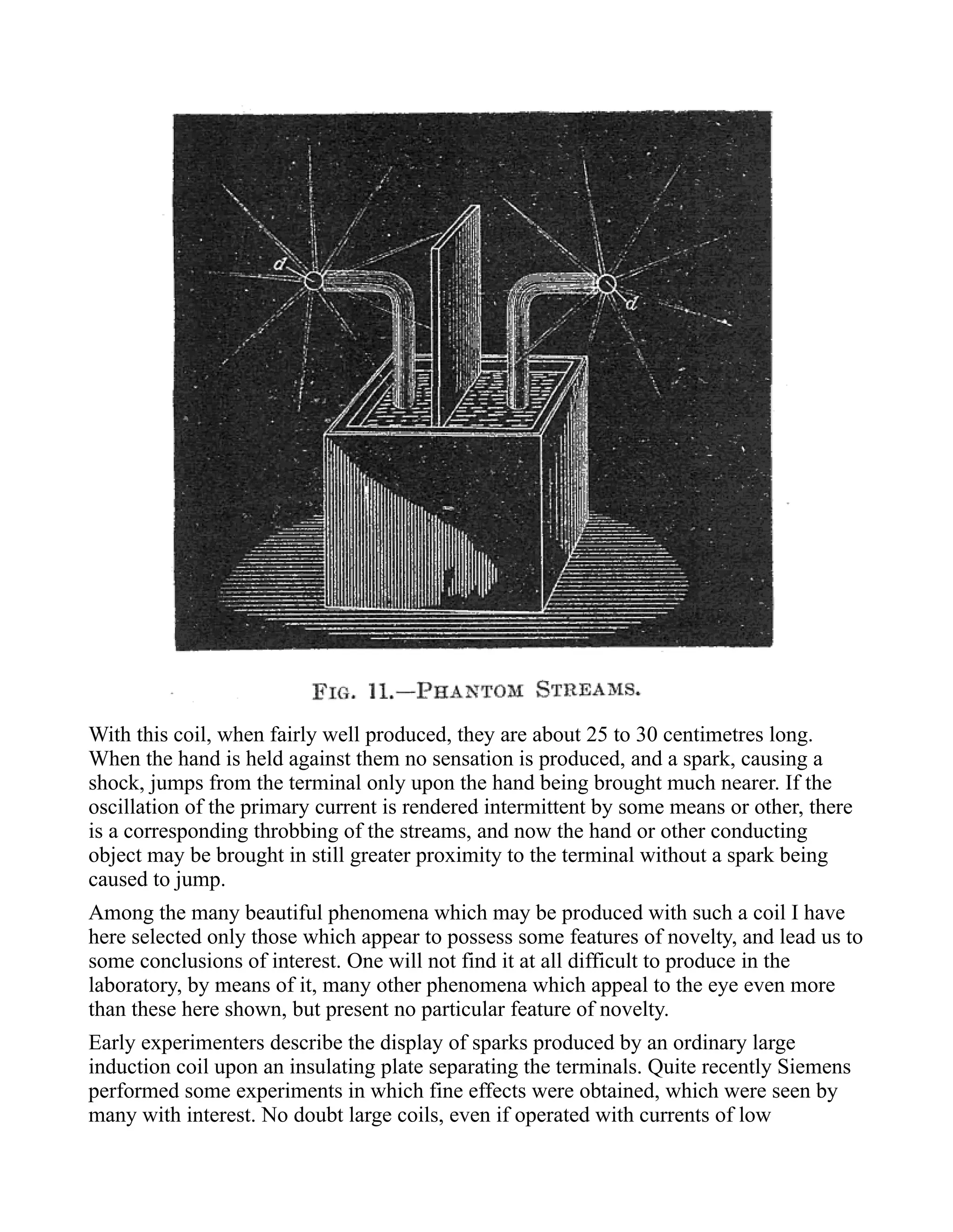 With this coil, when fairly well produced, they are about 25 to 30 centimetres long.
When the hand is held against them no sensation is produced, and a spark, causing a
shock, jumps from the terminal only upon the hand being brought much nearer. If the
oscillation of the primary current is rendered intermittent by some means or other, there
is a corresponding throbbing of the streams, and now the hand or other conducting
object may be brought in still greater proximity to the terminal without a spark being
caused to jump.
Among the many beautiful phenomena which may be produced with such a coil I have
here selected only those which appear to possess some features of novelty, and lead us to
some conclusions of interest. One will not find it at all difficult to produce in the
laboratory, by means of it, many other phenomena which appeal to the eye even more
than these here shown, but present no particular feature of novelty.
Early experimenters describe the display of sparks produced by an ordinary large
induction coil upon an insulating plate separating the terminals. Quite recently Siemens
performed some experiments in which fine effects were obtained, which were seen by
many with interest. No doubt large coils, even if operated with currents of low
 