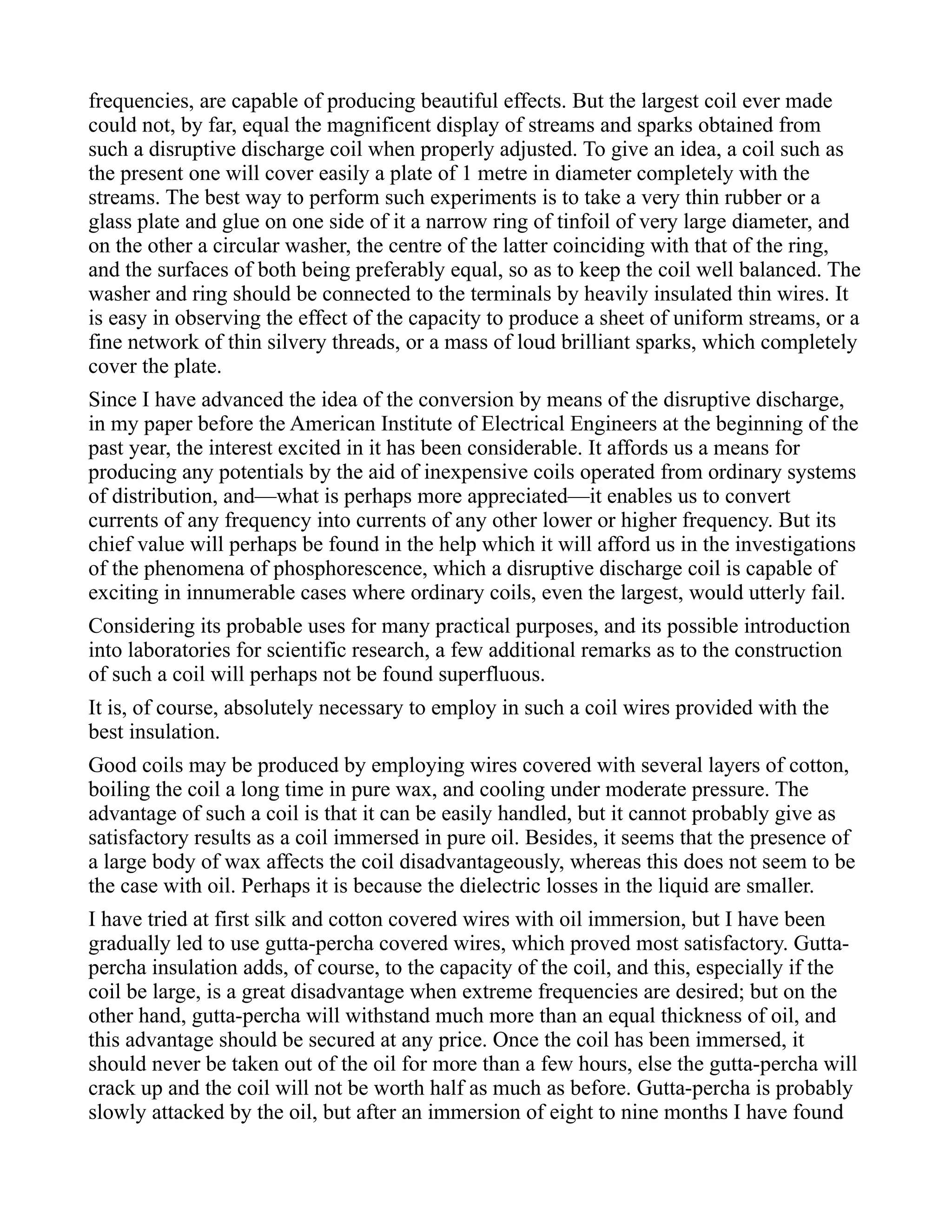 frequencies, are capable of producing beautiful effects. But the largest coil ever made
could not, by far, equal the magnificent display of streams and sparks obtained from
such a disruptive discharge coil when properly adjusted. To give an idea, a coil such as
the present one will cover easily a plate of 1 metre in diameter completely with the
streams. The best way to perform such experiments is to take a very thin rubber or a
glass plate and glue on one side of it a narrow ring of tinfoil of very large diameter, and
on the other a circular washer, the centre of the latter coinciding with that of the ring,
and the surfaces of both being preferably equal, so as to keep the coil well balanced. The
washer and ring should be connected to the terminals by heavily insulated thin wires. It
is easy in observing the effect of the capacity to produce a sheet of uniform streams, or a
fine network of thin silvery threads, or a mass of loud brilliant sparks, which completely
cover the plate.
Since I have advanced the idea of the conversion by means of the disruptive discharge,
in my paper before the American Institute of Electrical Engineers at the beginning of the
past year, the interest excited in it has been considerable. It affords us a means for
producing any potentials by the aid of inexpensive coils operated from ordinary systems
of distribution, and—what is perhaps more appreciated—it enables us to convert
currents of any frequency into currents of any other lower or higher frequency. But its
chief value will perhaps be found in the help which it will afford us in the investigations
of the phenomena of phosphorescence, which a disruptive discharge coil is capable of
exciting in innumerable cases where ordinary coils, even the largest, would utterly fail.
Considering its probable uses for many practical purposes, and its possible introduction
into laboratories for scientific research, a few additional remarks as to the construction
of such a coil will perhaps not be found superfluous.
It is, of course, absolutely necessary to employ in such a coil wires provided with the
best insulation.
Good coils may be produced by employing wires covered with several layers of cotton,
boiling the coil a long time in pure wax, and cooling under moderate pressure. The
advantage of such a coil is that it can be easily handled, but it cannot probably give as
satisfactory results as a coil immersed in pure oil. Besides, it seems that the presence of
a large body of wax affects the coil disadvantageously, whereas this does not seem to be
the case with oil. Perhaps it is because the dielectric losses in the liquid are smaller.
I have tried at first silk and cotton covered wires with oil immersion, but I have been
gradually led to use gutta-percha covered wires, which proved most satisfactory. Gutta-
percha insulation adds, of course, to the capacity of the coil, and this, especially if the
coil be large, is a great disadvantage when extreme frequencies are desired; but on the
other hand, gutta-percha will withstand much more than an equal thickness of oil, and
this advantage should be secured at any price. Once the coil has been immersed, it
should never be taken out of the oil for more than a few hours, else the gutta-percha will
crack up and the coil will not be worth half as much as before. Gutta-percha is probably
slowly attacked by the oil, but after an immersion of eight to nine months I have found
 