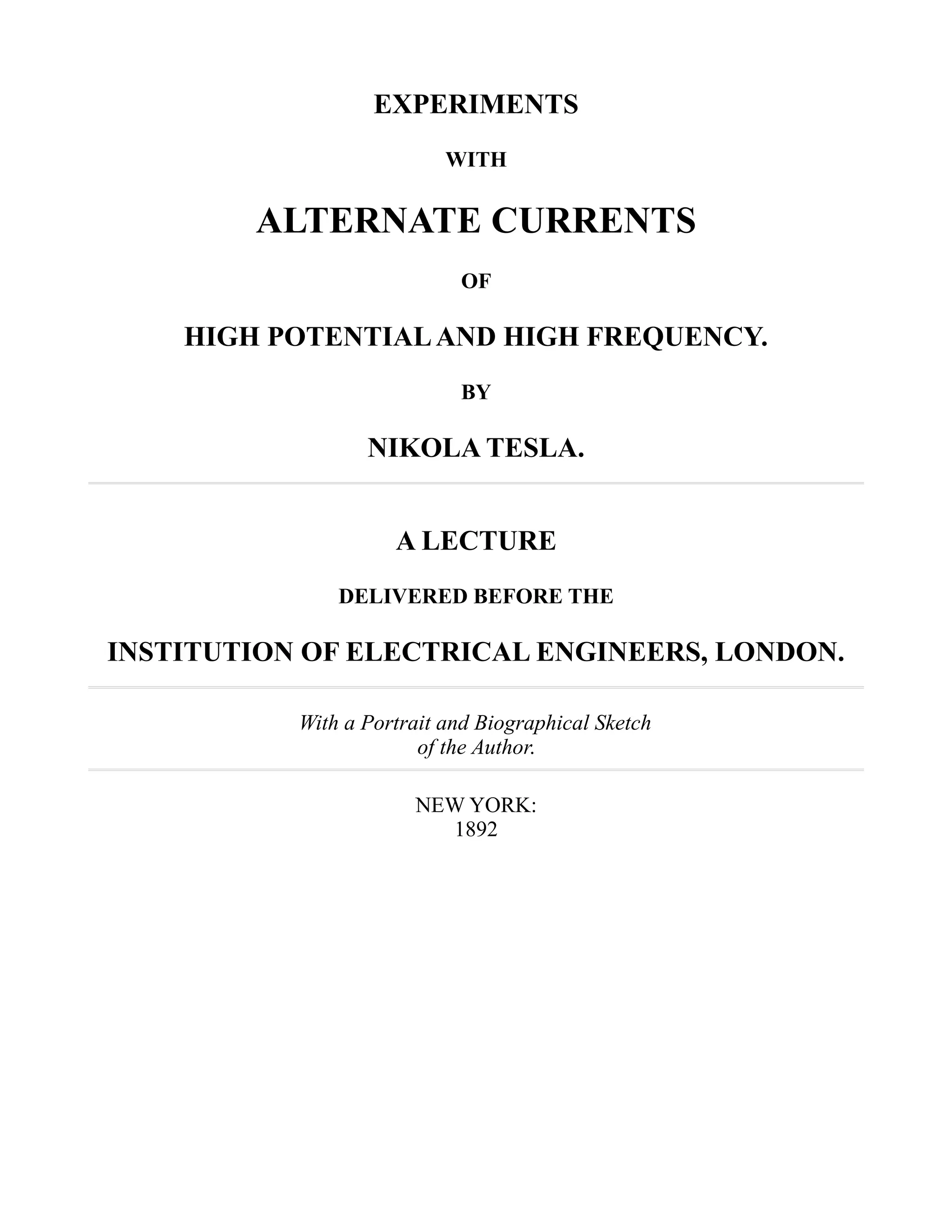 EXPERIMENTS
WITH
ALTERNATE CURRENTS
OF
HIGH POTENTIALAND HIGH FREQUENCY.
BY
NIKOLA TESLA.
A LECTURE
DELIVERED BEFORE THE
INSTITUTION OF ELECTRICAL ENGINEERS, LONDON.
With a Portrait and Biographical Sketch
of the Author.
NEW YORK:
1892
 