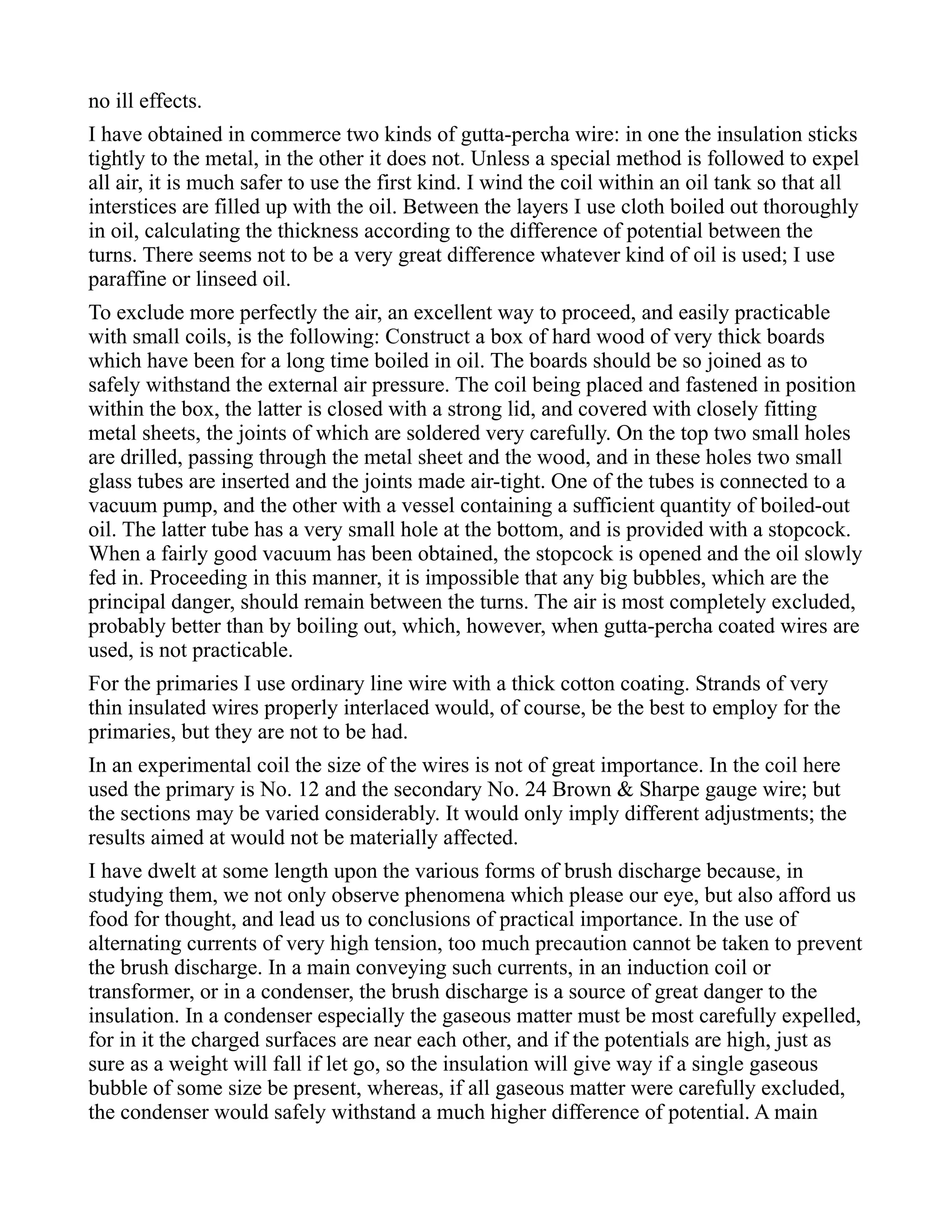 no ill effects.
I have obtained in commerce two kinds of gutta-percha wire: in one the insulation sticks
tightly to the metal, in the other it does not. Unless a special method is followed to expel
all air, it is much safer to use the first kind. I wind the coil within an oil tank so that all
interstices are filled up with the oil. Between the layers I use cloth boiled out thoroughly
in oil, calculating the thickness according to the difference of potential between the
turns. There seems not to be a very great difference whatever kind of oil is used; I use
paraffine or linseed oil.
To exclude more perfectly the air, an excellent way to proceed, and easily practicable
with small coils, is the following: Construct a box of hard wood of very thick boards
which have been for a long time boiled in oil. The boards should be so joined as to
safely withstand the external air pressure. The coil being placed and fastened in position
within the box, the latter is closed with a strong lid, and covered with closely fitting
metal sheets, the joints of which are soldered very carefully. On the top two small holes
are drilled, passing through the metal sheet and the wood, and in these holes two small
glass tubes are inserted and the joints made air-tight. One of the tubes is connected to a
vacuum pump, and the other with a vessel containing a sufficient quantity of boiled-out
oil. The latter tube has a very small hole at the bottom, and is provided with a stopcock.
When a fairly good vacuum has been obtained, the stopcock is opened and the oil slowly
fed in. Proceeding in this manner, it is impossible that any big bubbles, which are the
principal danger, should remain between the turns. The air is most completely excluded,
probably better than by boiling out, which, however, when gutta-percha coated wires are
used, is not practicable.
For the primaries I use ordinary line wire with a thick cotton coating. Strands of very
thin insulated wires properly interlaced would, of course, be the best to employ for the
primaries, but they are not to be had.
In an experimental coil the size of the wires is not of great importance. In the coil here
used the primary is No. 12 and the secondary No. 24 Brown & Sharpe gauge wire; but
the sections may be varied considerably. It would only imply different adjustments; the
results aimed at would not be materially affected.
I have dwelt at some length upon the various forms of brush discharge because, in
studying them, we not only observe phenomena which please our eye, but also afford us
food for thought, and lead us to conclusions of practical importance. In the use of
alternating currents of very high tension, too much precaution cannot be taken to prevent
the brush discharge. In a main conveying such currents, in an induction coil or
transformer, or in a condenser, the brush discharge is a source of great danger to the
insulation. In a condenser especially the gaseous matter must be most carefully expelled,
for in it the charged surfaces are near each other, and if the potentials are high, just as
sure as a weight will fall if let go, so the insulation will give way if a single gaseous
bubble of some size be present, whereas, if all gaseous matter were carefully excluded,
the condenser would safely withstand a much higher difference of potential. A main
 