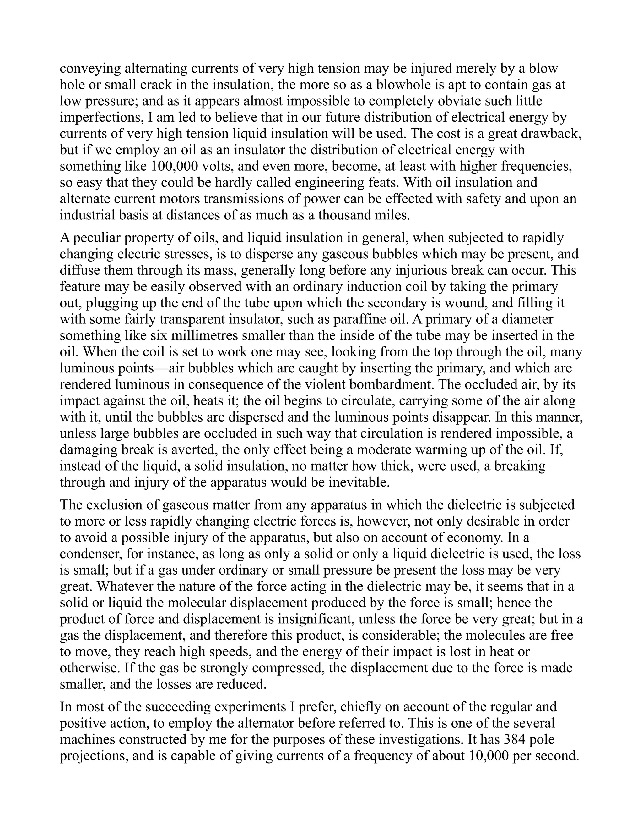 conveying alternating currents of very high tension may be injured merely by a blow
hole or small crack in the insulation, the more so as a blowhole is apt to contain gas at
low pressure; and as it appears almost impossible to completely obviate such little
imperfections, I am led to believe that in our future distribution of electrical energy by
currents of very high tension liquid insulation will be used. The cost is a great drawback,
but if we employ an oil as an insulator the distribution of electrical energy with
something like 100,000 volts, and even more, become, at least with higher frequencies,
so easy that they could be hardly called engineering feats. With oil insulation and
alternate current motors transmissions of power can be effected with safety and upon an
industrial basis at distances of as much as a thousand miles.
A peculiar property of oils, and liquid insulation in general, when subjected to rapidly
changing electric stresses, is to disperse any gaseous bubbles which may be present, and
diffuse them through its mass, generally long before any injurious break can occur. This
feature may be easily observed with an ordinary induction coil by taking the primary
out, plugging up the end of the tube upon which the secondary is wound, and filling it
with some fairly transparent insulator, such as paraffine oil. A primary of a diameter
something like six millimetres smaller than the inside of the tube may be inserted in the
oil. When the coil is set to work one may see, looking from the top through the oil, many
luminous points—air bubbles which are caught by inserting the primary, and which are
rendered luminous in consequence of the violent bombardment. The occluded air, by its
impact against the oil, heats it; the oil begins to circulate, carrying some of the air along
with it, until the bubbles are dispersed and the luminous points disappear. In this manner,
unless large bubbles are occluded in such way that circulation is rendered impossible, a
damaging break is averted, the only effect being a moderate warming up of the oil. If,
instead of the liquid, a solid insulation, no matter how thick, were used, a breaking
through and injury of the apparatus would be inevitable.
The exclusion of gaseous matter from any apparatus in which the dielectric is subjected
to more or less rapidly changing electric forces is, however, not only desirable in order
to avoid a possible injury of the apparatus, but also on account of economy. In a
condenser, for instance, as long as only a solid or only a liquid dielectric is used, the loss
is small; but if a gas under ordinary or small pressure be present the loss may be very
great. Whatever the nature of the force acting in the dielectric may be, it seems that in a
solid or liquid the molecular displacement produced by the force is small; hence the
product of force and displacement is insignificant, unless the force be very great; but in a
gas the displacement, and therefore this product, is considerable; the molecules are free
to move, they reach high speeds, and the energy of their impact is lost in heat or
otherwise. If the gas be strongly compressed, the displacement due to the force is made
smaller, and the losses are reduced.
In most of the succeeding experiments I prefer, chiefly on account of the regular and
positive action, to employ the alternator before referred to. This is one of the several
machines constructed by me for the purposes of these investigations. It has 384 pole
projections, and is capable of giving currents of a frequency of about 10,000 per second.
 