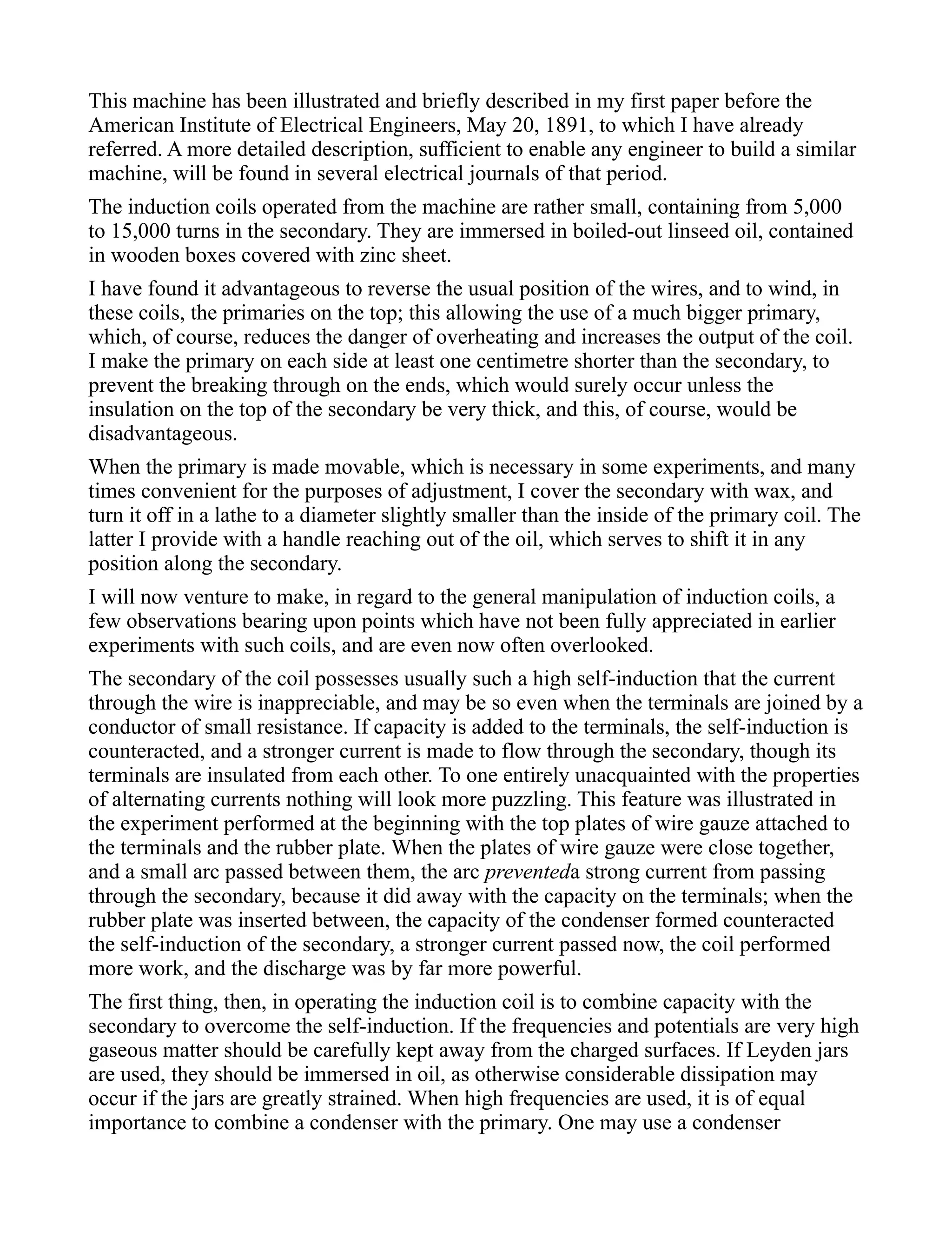 This machine has been illustrated and briefly described in my first paper before the
American Institute of Electrical Engineers, May 20, 1891, to which I have already
referred. A more detailed description, sufficient to enable any engineer to build a similar
machine, will be found in several electrical journals of that period.
The induction coils operated from the machine are rather small, containing from 5,000
to 15,000 turns in the secondary. They are immersed in boiled-out linseed oil, contained
in wooden boxes covered with zinc sheet.
I have found it advantageous to reverse the usual position of the wires, and to wind, in
these coils, the primaries on the top; this allowing the use of a much bigger primary,
which, of course, reduces the danger of overheating and increases the output of the coil.
I make the primary on each side at least one centimetre shorter than the secondary, to
prevent the breaking through on the ends, which would surely occur unless the
insulation on the top of the secondary be very thick, and this, of course, would be
disadvantageous.
When the primary is made movable, which is necessary in some experiments, and many
times convenient for the purposes of adjustment, I cover the secondary with wax, and
turn it off in a lathe to a diameter slightly smaller than the inside of the primary coil. The
latter I provide with a handle reaching out of the oil, which serves to shift it in any
position along the secondary.
I will now venture to make, in regard to the general manipulation of induction coils, a
few observations bearing upon points which have not been fully appreciated in earlier
experiments with such coils, and are even now often overlooked.
The secondary of the coil possesses usually such a high self-induction that the current
through the wire is inappreciable, and may be so even when the terminals are joined by a
conductor of small resistance. If capacity is added to the terminals, the self-induction is
counteracted, and a stronger current is made to flow through the secondary, though its
terminals are insulated from each other. To one entirely unacquainted with the properties
of alternating currents nothing will look more puzzling. This feature was illustrated in
the experiment performed at the beginning with the top plates of wire gauze attached to
the terminals and the rubber plate. When the plates of wire gauze were close together,
and a small arc passed between them, the arc preventeda strong current from passing
through the secondary, because it did away with the capacity on the terminals; when the
rubber plate was inserted between, the capacity of the condenser formed counteracted
the self-induction of the secondary, a stronger current passed now, the coil performed
more work, and the discharge was by far more powerful.
The first thing, then, in operating the induction coil is to combine capacity with the
secondary to overcome the self-induction. If the frequencies and potentials are very high
gaseous matter should be carefully kept away from the charged surfaces. If Leyden jars
are used, they should be immersed in oil, as otherwise considerable dissipation may
occur if the jars are greatly strained. When high frequencies are used, it is of equal
importance to combine a condenser with the primary. One may use a condenser
 