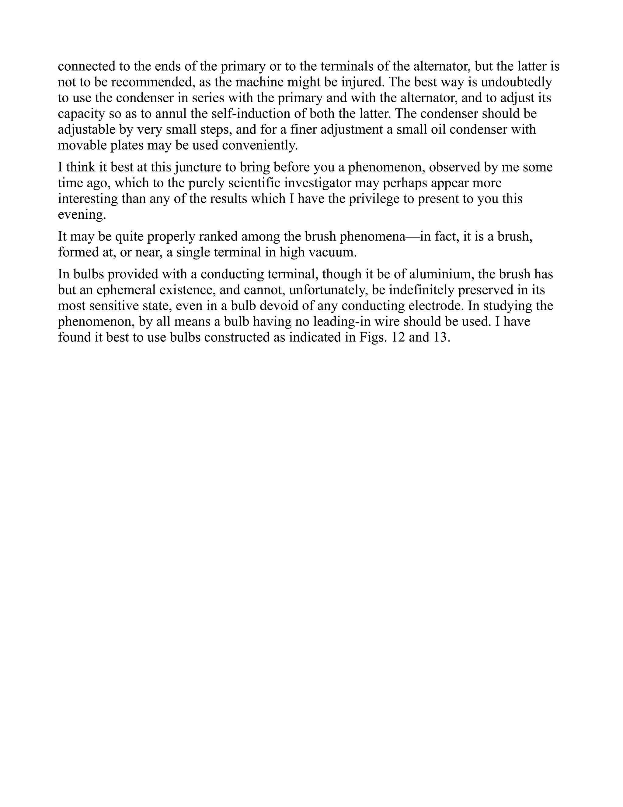 connected to the ends of the primary or to the terminals of the alternator, but the latter is
not to be recommended, as the machine might be injured. The best way is undoubtedly
to use the condenser in series with the primary and with the alternator, and to adjust its
capacity so as to annul the self-induction of both the latter. The condenser should be
adjustable by very small steps, and for a finer adjustment a small oil condenser with
movable plates may be used conveniently.
I think it best at this juncture to bring before you a phenomenon, observed by me some
time ago, which to the purely scientific investigator may perhaps appear more
interesting than any of the results which I have the privilege to present to you this
evening.
It may be quite properly ranked among the brush phenomena—in fact, it is a brush,
formed at, or near, a single terminal in high vacuum.
In bulbs provided with a conducting terminal, though it be of aluminium, the brush has
but an ephemeral existence, and cannot, unfortunately, be indefinitely preserved in its
most sensitive state, even in a bulb devoid of any conducting electrode. In studying the
phenomenon, by all means a bulb having no leading-in wire should be used. I have
found it best to use bulbs constructed as indicated in Figs. 12 and 13.
 