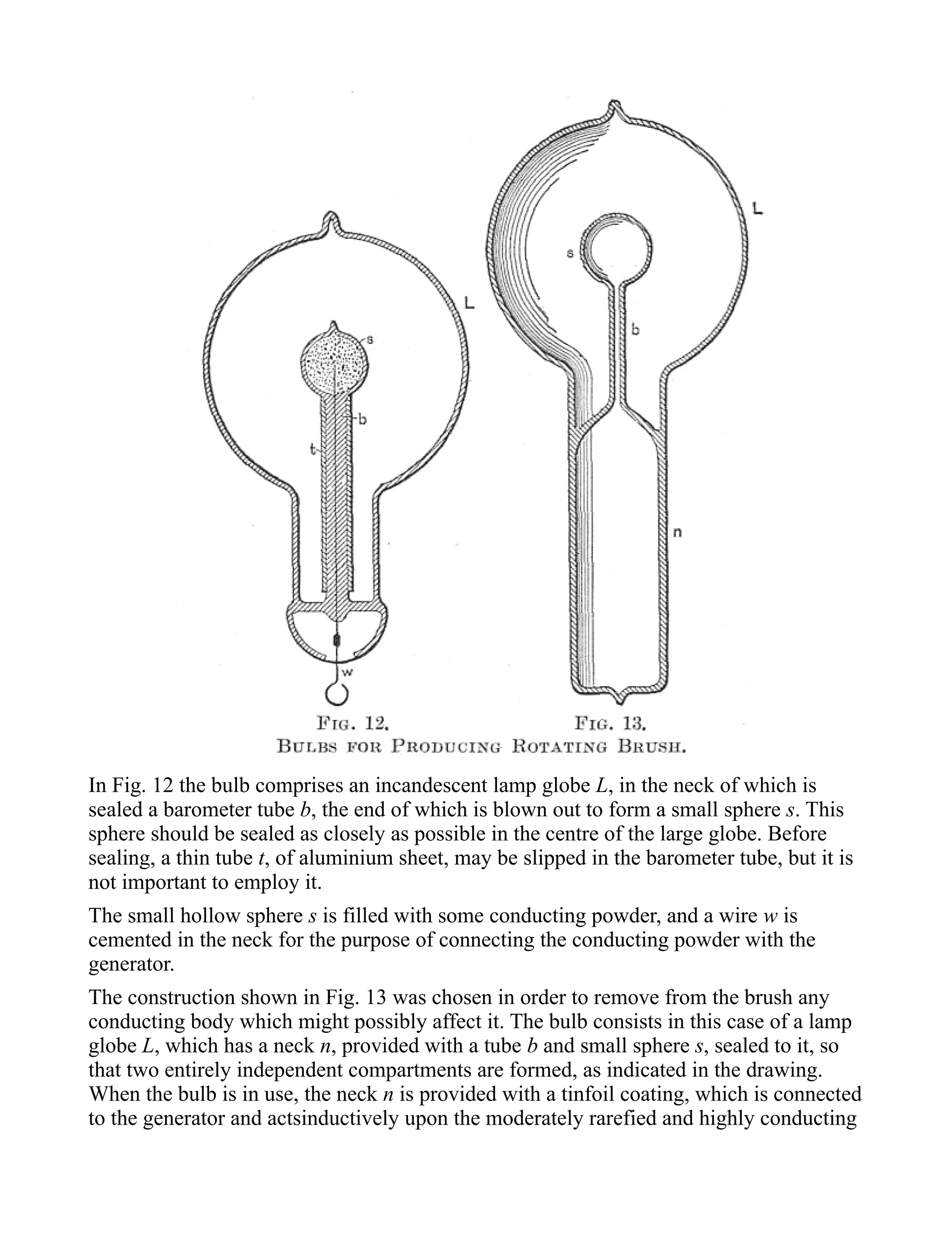 In Fig. 12 the bulb comprises an incandescent lamp globe L, in the neck of which is
sealed a barometer tube b, the end of which is blown out to form a small sphere s. This
sphere should be sealed as closely as possible in the centre of the large globe. Before
sealing, a thin tube t, of aluminium sheet, may be slipped in the barometer tube, but it is
not important to employ it.
The small hollow sphere s is filled with some conducting powder, and a wire w is
cemented in the neck for the purpose of connecting the conducting powder with the
generator.
The construction shown in Fig. 13 was chosen in order to remove from the brush any
conducting body which might possibly affect it. The bulb consists in this case of a lamp
globe L, which has a neck n, provided with a tube b and small sphere s, sealed to it, so
that two entirely independent compartments are formed, as indicated in the drawing.
When the bulb is in use, the neck n is provided with a tinfoil coating, which is connected
to the generator and actsinductively upon the moderately rarefied and highly conducting
 