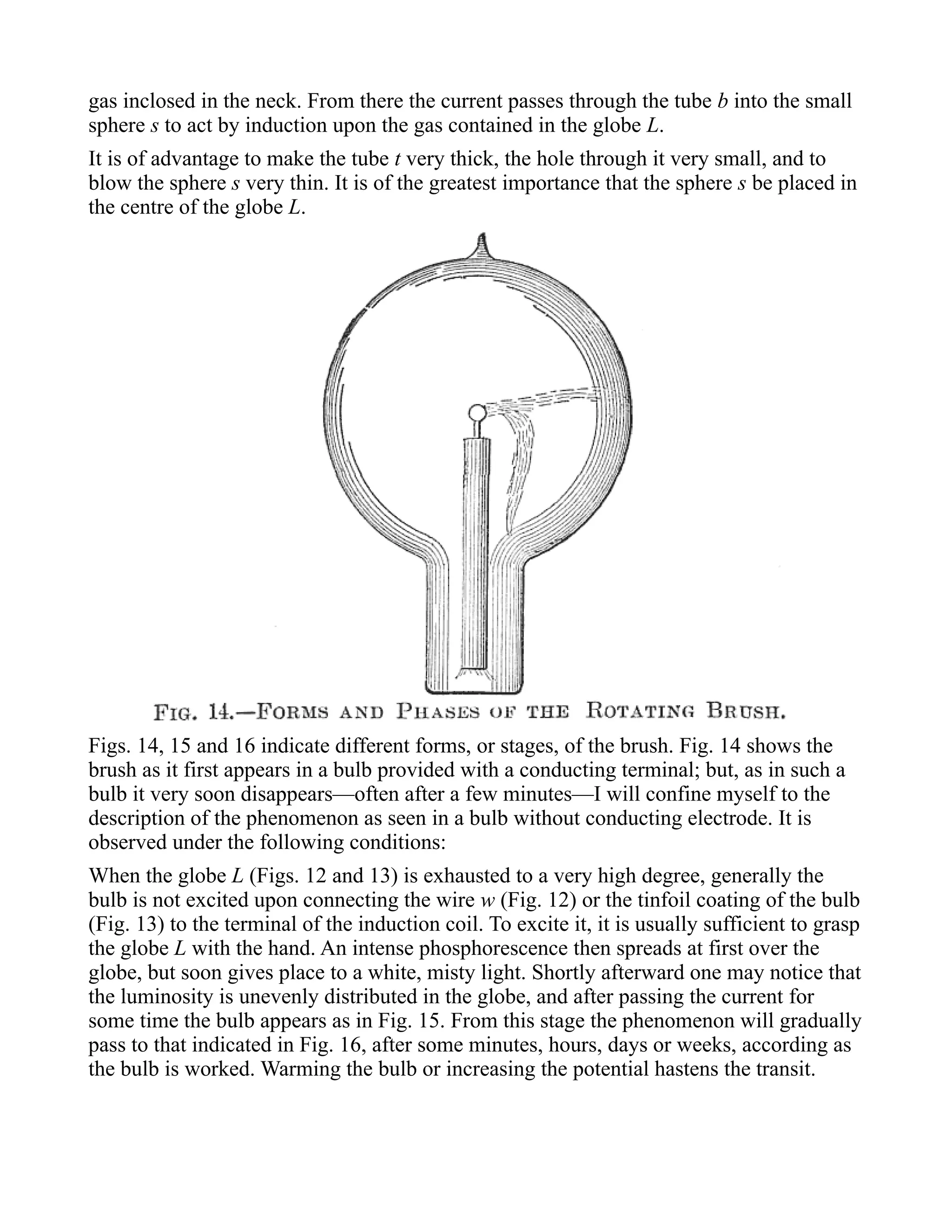 gas inclosed in the neck. From there the current passes through the tube b into the small
sphere s to act by induction upon the gas contained in the globe L.
It is of advantage to make the tube t very thick, the hole through it very small, and to
blow the sphere s very thin. It is of the greatest importance that the sphere s be placed in
the centre of the globe L.
Figs. 14, 15 and 16 indicate different forms, or stages, of the brush. Fig. 14 shows the
brush as it first appears in a bulb provided with a conducting terminal; but, as in such a
bulb it very soon disappears—often after a few minutes—I will confine myself to the
description of the phenomenon as seen in a bulb without conducting electrode. It is
observed under the following conditions:
When the globe L (Figs. 12 and 13) is exhausted to a very high degree, generally the
bulb is not excited upon connecting the wire w (Fig. 12) or the tinfoil coating of the bulb
(Fig. 13) to the terminal of the induction coil. To excite it, it is usually sufficient to grasp
the globe L with the hand. An intense phosphorescence then spreads at first over the
globe, but soon gives place to a white, misty light. Shortly afterward one may notice that
the luminosity is unevenly distributed in the globe, and after passing the current for
some time the bulb appears as in Fig. 15. From this stage the phenomenon will gradually
pass to that indicated in Fig. 16, after some minutes, hours, days or weeks, according as
the bulb is worked. Warming the bulb or increasing the potential hastens the transit.
 