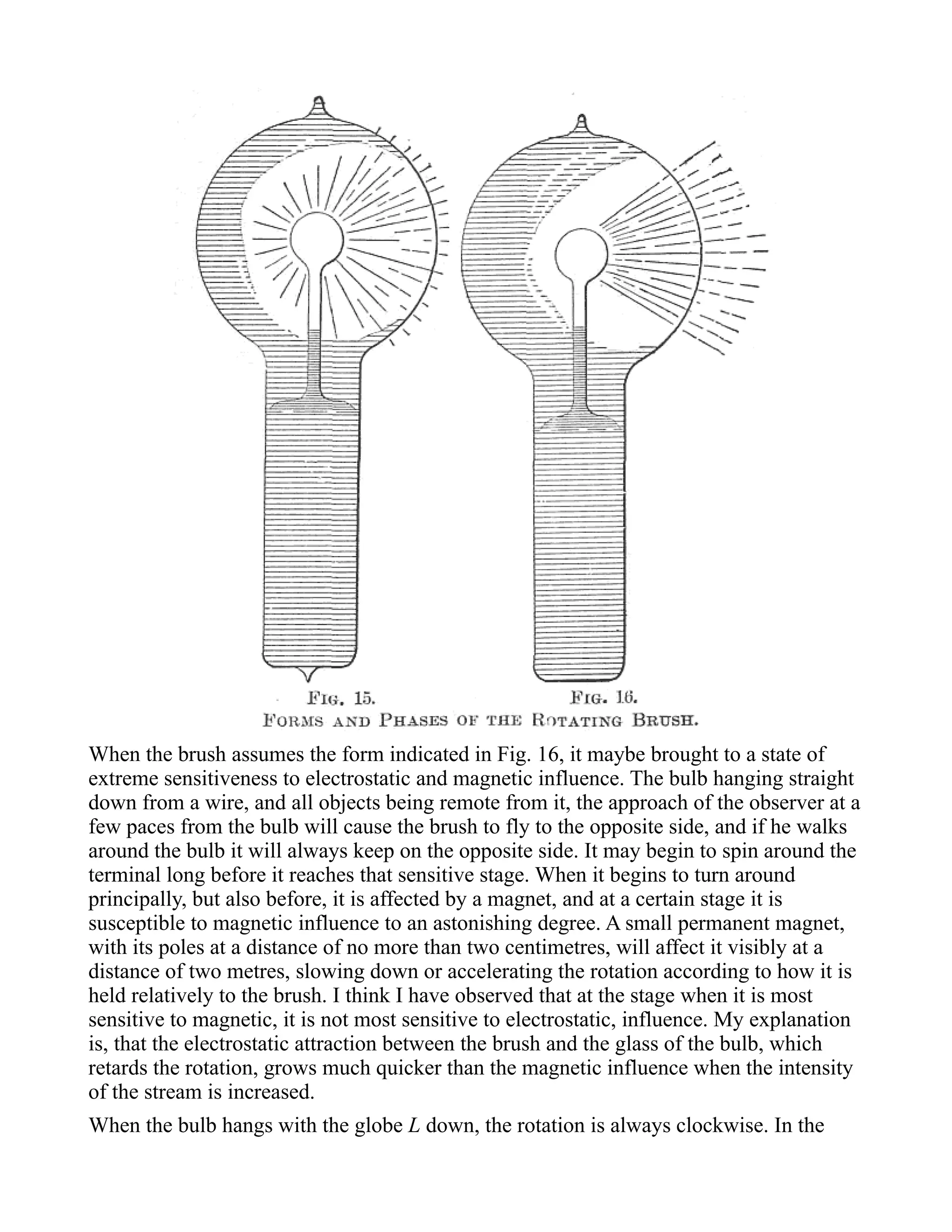 When the brush assumes the form indicated in Fig. 16, it maybe brought to a state of
extreme sensitiveness to electrostatic and magnetic influence. The bulb hanging straight
down from a wire, and all objects being remote from it, the approach of the observer at a
few paces from the bulb will cause the brush to fly to the opposite side, and if he walks
around the bulb it will always keep on the opposite side. It may begin to spin around the
terminal long before it reaches that sensitive stage. When it begins to turn around
principally, but also before, it is affected by a magnet, and at a certain stage it is
susceptible to magnetic influence to an astonishing degree. A small permanent magnet,
with its poles at a distance of no more than two centimetres, will affect it visibly at a
distance of two metres, slowing down or accelerating the rotation according to how it is
held relatively to the brush. I think I have observed that at the stage when it is most
sensitive to magnetic, it is not most sensitive to electrostatic, influence. My explanation
is, that the electrostatic attraction between the brush and the glass of the bulb, which
retards the rotation, grows much quicker than the magnetic influence when the intensity
of the stream is increased.
When the bulb hangs with the globe L down, the rotation is always clockwise. In the
 