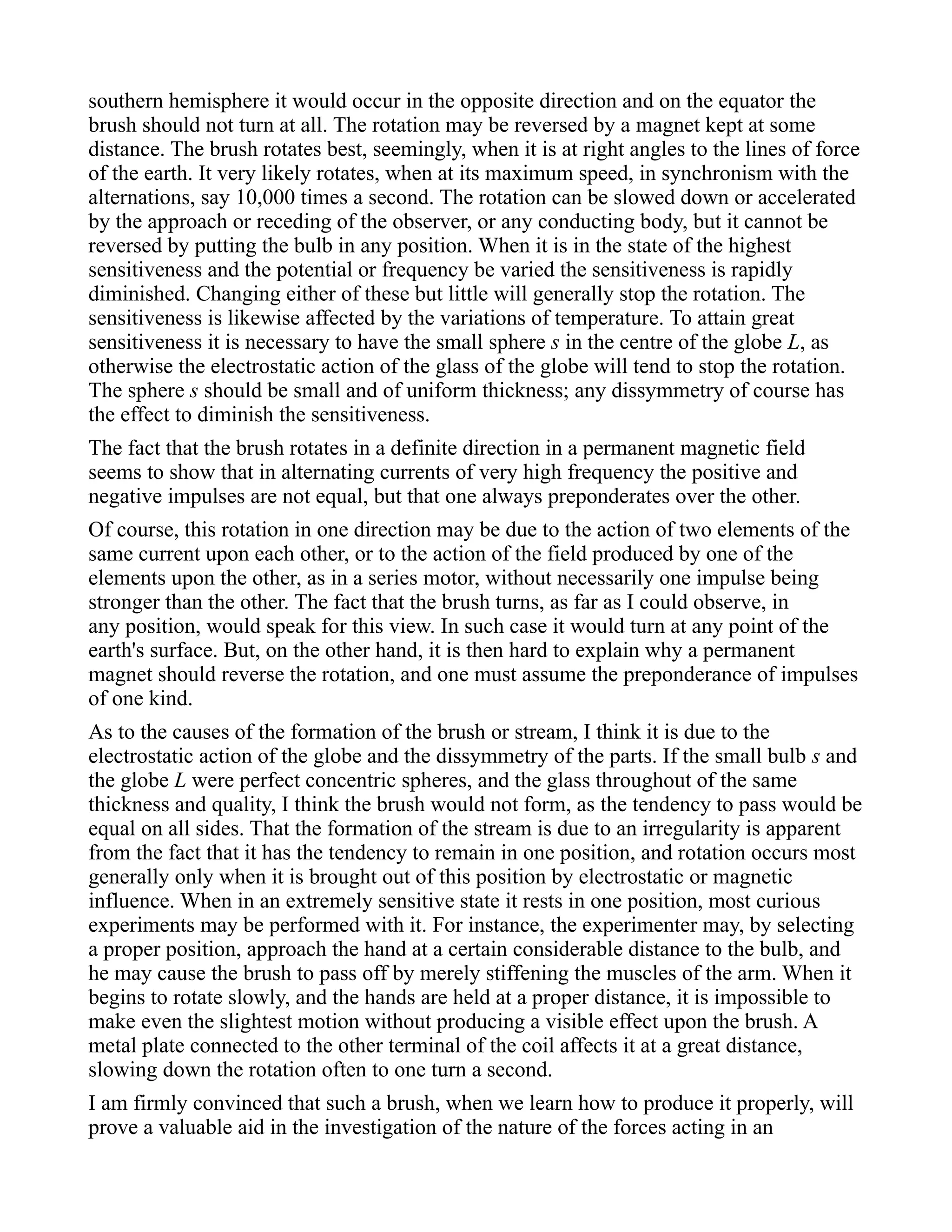 southern hemisphere it would occur in the opposite direction and on the equator the
brush should not turn at all. The rotation may be reversed by a magnet kept at some
distance. The brush rotates best, seemingly, when it is at right angles to the lines of force
of the earth. It very likely rotates, when at its maximum speed, in synchronism with the
alternations, say 10,000 times a second. The rotation can be slowed down or accelerated
by the approach or receding of the observer, or any conducting body, but it cannot be
reversed by putting the bulb in any position. When it is in the state of the highest
sensitiveness and the potential or frequency be varied the sensitiveness is rapidly
diminished. Changing either of these but little will generally stop the rotation. The
sensitiveness is likewise affected by the variations of temperature. To attain great
sensitiveness it is necessary to have the small sphere s in the centre of the globe L, as
otherwise the electrostatic action of the glass of the globe will tend to stop the rotation.
The sphere s should be small and of uniform thickness; any dissymmetry of course has
the effect to diminish the sensitiveness.
The fact that the brush rotates in a definite direction in a permanent magnetic field
seems to show that in alternating currents of very high frequency the positive and
negative impulses are not equal, but that one always preponderates over the other.
Of course, this rotation in one direction may be due to the action of two elements of the
same current upon each other, or to the action of the field produced by one of the
elements upon the other, as in a series motor, without necessarily one impulse being
stronger than the other. The fact that the brush turns, as far as I could observe, in
any position, would speak for this view. In such case it would turn at any point of the
earth's surface. But, on the other hand, it is then hard to explain why a permanent
magnet should reverse the rotation, and one must assume the preponderance of impulses
of one kind.
As to the causes of the formation of the brush or stream, I think it is due to the
electrostatic action of the globe and the dissymmetry of the parts. If the small bulb s and
the globe L were perfect concentric spheres, and the glass throughout of the same
thickness and quality, I think the brush would not form, as the tendency to pass would be
equal on all sides. That the formation of the stream is due to an irregularity is apparent
from the fact that it has the tendency to remain in one position, and rotation occurs most
generally only when it is brought out of this position by electrostatic or magnetic
influence. When in an extremely sensitive state it rests in one position, most curious
experiments may be performed with it. For instance, the experimenter may, by selecting
a proper position, approach the hand at a certain considerable distance to the bulb, and
he may cause the brush to pass off by merely stiffening the muscles of the arm. When it
begins to rotate slowly, and the hands are held at a proper distance, it is impossible to
make even the slightest motion without producing a visible effect upon the brush. A
metal plate connected to the other terminal of the coil affects it at a great distance,
slowing down the rotation often to one turn a second.
I am firmly convinced that such a brush, when we learn how to produce it properly, will
prove a valuable aid in the investigation of the nature of the forces acting in an
 