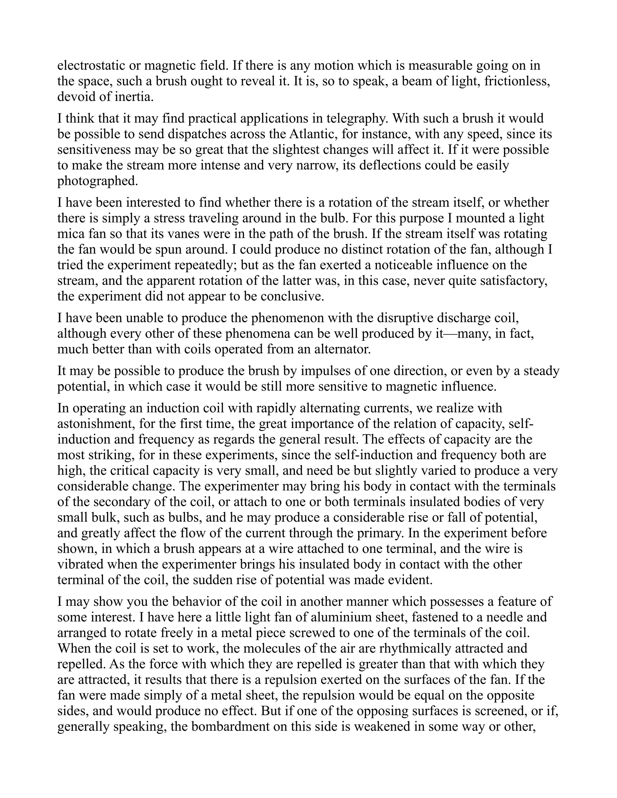 electrostatic or magnetic field. If there is any motion which is measurable going on in
the space, such a brush ought to reveal it. It is, so to speak, a beam of light, frictionless,
devoid of inertia.
I think that it may find practical applications in telegraphy. With such a brush it would
be possible to send dispatches across the Atlantic, for instance, with any speed, since its
sensitiveness may be so great that the slightest changes will affect it. If it were possible
to make the stream more intense and very narrow, its deflections could be easily
photographed.
I have been interested to find whether there is a rotation of the stream itself, or whether
there is simply a stress traveling around in the bulb. For this purpose I mounted a light
mica fan so that its vanes were in the path of the brush. If the stream itself was rotating
the fan would be spun around. I could produce no distinct rotation of the fan, although I
tried the experiment repeatedly; but as the fan exerted a noticeable influence on the
stream, and the apparent rotation of the latter was, in this case, never quite satisfactory,
the experiment did not appear to be conclusive.
I have been unable to produce the phenomenon with the disruptive discharge coil,
although every other of these phenomena can be well produced by it—many, in fact,
much better than with coils operated from an alternator.
It may be possible to produce the brush by impulses of one direction, or even by a steady
potential, in which case it would be still more sensitive to magnetic influence.
In operating an induction coil with rapidly alternating currents, we realize with
astonishment, for the first time, the great importance of the relation of capacity, self-
induction and frequency as regards the general result. The effects of capacity are the
most striking, for in these experiments, since the self-induction and frequency both are
high, the critical capacity is very small, and need be but slightly varied to produce a very
considerable change. The experimenter may bring his body in contact with the terminals
of the secondary of the coil, or attach to one or both terminals insulated bodies of very
small bulk, such as bulbs, and he may produce a considerable rise or fall of potential,
and greatly affect the flow of the current through the primary. In the experiment before
shown, in which a brush appears at a wire attached to one terminal, and the wire is
vibrated when the experimenter brings his insulated body in contact with the other
terminal of the coil, the sudden rise of potential was made evident.
I may show you the behavior of the coil in another manner which possesses a feature of
some interest. I have here a little light fan of aluminium sheet, fastened to a needle and
arranged to rotate freely in a metal piece screwed to one of the terminals of the coil.
When the coil is set to work, the molecules of the air are rhythmically attracted and
repelled. As the force with which they are repelled is greater than that with which they
are attracted, it results that there is a repulsion exerted on the surfaces of the fan. If the
fan were made simply of a metal sheet, the repulsion would be equal on the opposite
sides, and would produce no effect. But if one of the opposing surfaces is screened, or if,
generally speaking, the bombardment on this side is weakened in some way or other,
 