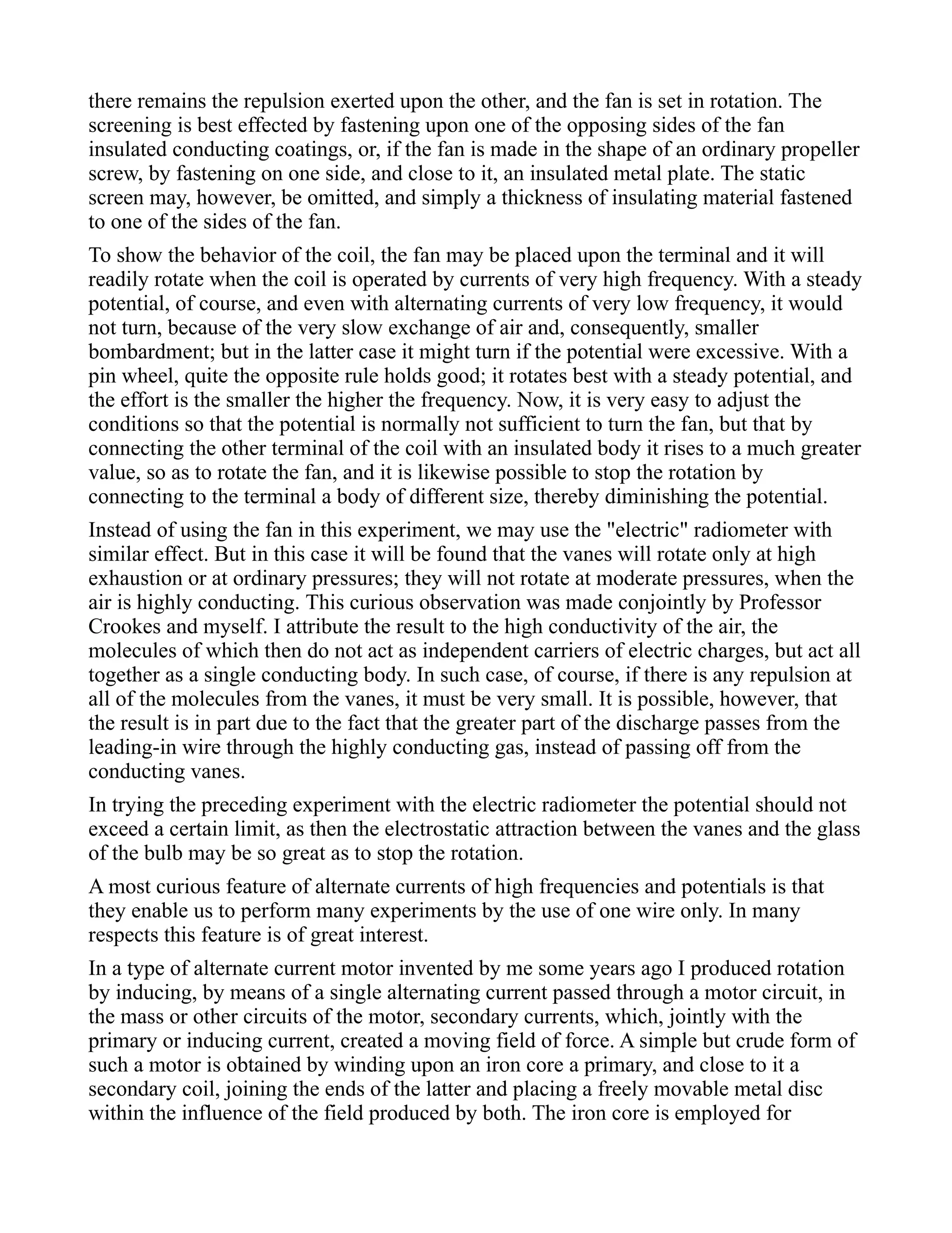 there remains the repulsion exerted upon the other, and the fan is set in rotation. The
screening is best effected by fastening upon one of the opposing sides of the fan
insulated conducting coatings, or, if the fan is made in the shape of an ordinary propeller
screw, by fastening on one side, and close to it, an insulated metal plate. The static
screen may, however, be omitted, and simply a thickness of insulating material fastened
to one of the sides of the fan.
To show the behavior of the coil, the fan may be placed upon the terminal and it will
readily rotate when the coil is operated by currents of very high frequency. With a steady
potential, of course, and even with alternating currents of very low frequency, it would
not turn, because of the very slow exchange of air and, consequently, smaller
bombardment; but in the latter case it might turn if the potential were excessive. With a
pin wheel, quite the opposite rule holds good; it rotates best with a steady potential, and
the effort is the smaller the higher the frequency. Now, it is very easy to adjust the
conditions so that the potential is normally not sufficient to turn the fan, but that by
connecting the other terminal of the coil with an insulated body it rises to a much greater
value, so as to rotate the fan, and it is likewise possible to stop the rotation by
connecting to the terminal a body of different size, thereby diminishing the potential.
Instead of using the fan in this experiment, we may use the "electric" radiometer with
similar effect. But in this case it will be found that the vanes will rotate only at high
exhaustion or at ordinary pressures; they will not rotate at moderate pressures, when the
air is highly conducting. This curious observation was made conjointly by Professor
Crookes and myself. I attribute the result to the high conductivity of the air, the
molecules of which then do not act as independent carriers of electric charges, but act all
together as a single conducting body. In such case, of course, if there is any repulsion at
all of the molecules from the vanes, it must be very small. It is possible, however, that
the result is in part due to the fact that the greater part of the discharge passes from the
leading-in wire through the highly conducting gas, instead of passing off from the
conducting vanes.
In trying the preceding experiment with the electric radiometer the potential should not
exceed a certain limit, as then the electrostatic attraction between the vanes and the glass
of the bulb may be so great as to stop the rotation.
A most curious feature of alternate currents of high frequencies and potentials is that
they enable us to perform many experiments by the use of one wire only. In many
respects this feature is of great interest.
In a type of alternate current motor invented by me some years ago I produced rotation
by inducing, by means of a single alternating current passed through a motor circuit, in
the mass or other circuits of the motor, secondary currents, which, jointly with the
primary or inducing current, created a moving field of force. A simple but crude form of
such a motor is obtained by winding upon an iron core a primary, and close to it a
secondary coil, joining the ends of the latter and placing a freely movable metal disc
within the influence of the field produced by both. The iron core is employed for
 