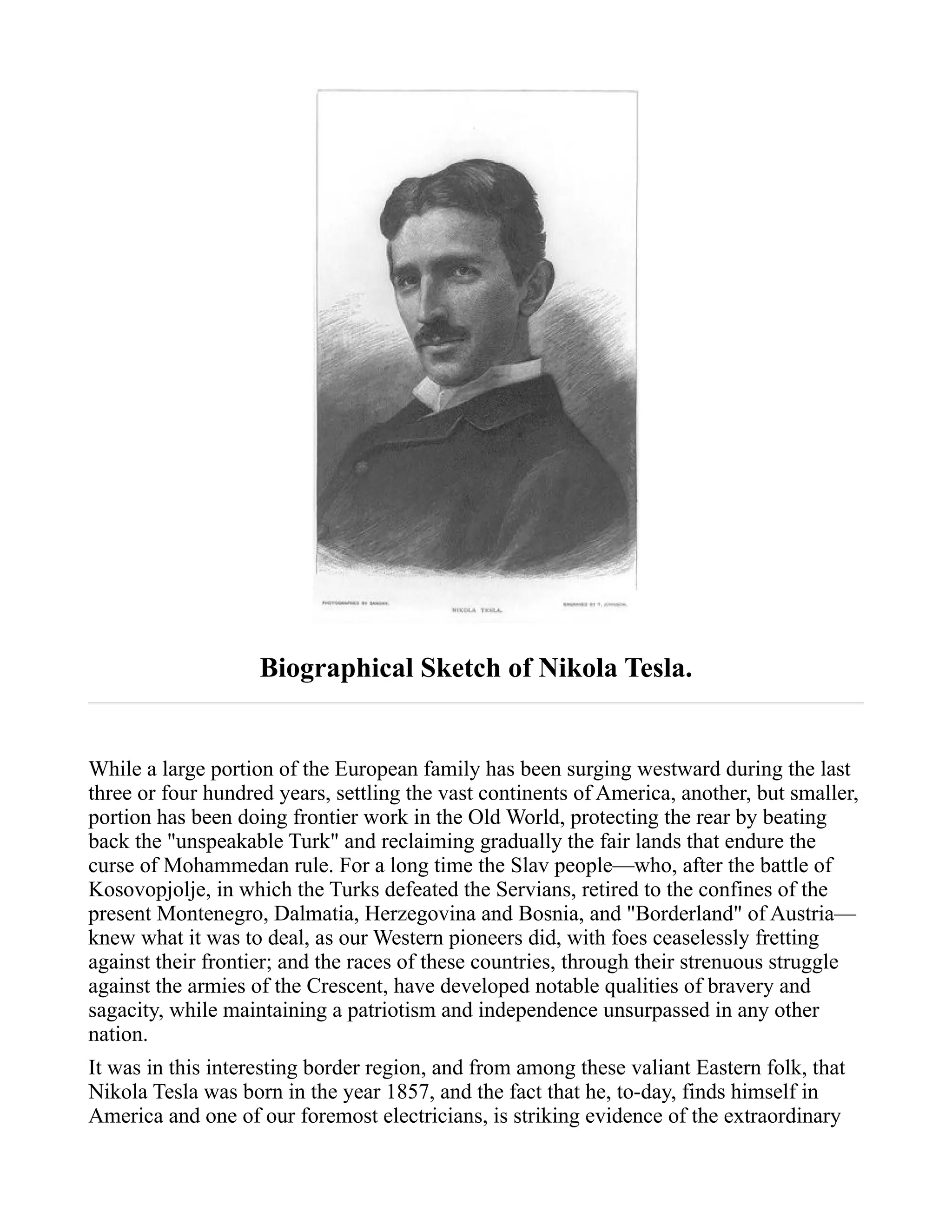 Biographical Sketch of Nikola Tesla.
While a large portion of the European family has been surging westward during the last
three or four hundred years, settling the vast continents of America, another, but smaller,
portion has been doing frontier work in the Old World, protecting the rear by beating
back the "unspeakable Turk" and reclaiming gradually the fair lands that endure the
curse of Mohammedan rule. For a long time the Slav people—who, after the battle of
Kosovopjolje, in which the Turks defeated the Servians, retired to the confines of the
present Montenegro, Dalmatia, Herzegovina and Bosnia, and "Borderland" of Austria—
knew what it was to deal, as our Western pioneers did, with foes ceaselessly fretting
against their frontier; and the races of these countries, through their strenuous struggle
against the armies of the Crescent, have developed notable qualities of bravery and
sagacity, while maintaining a patriotism and independence unsurpassed in any other
nation.
It was in this interesting border region, and from among these valiant Eastern folk, that
Nikola Tesla was born in the year 1857, and the fact that he, to-day, finds himself in
America and one of our foremost electricians, is striking evidence of the extraordinary
 