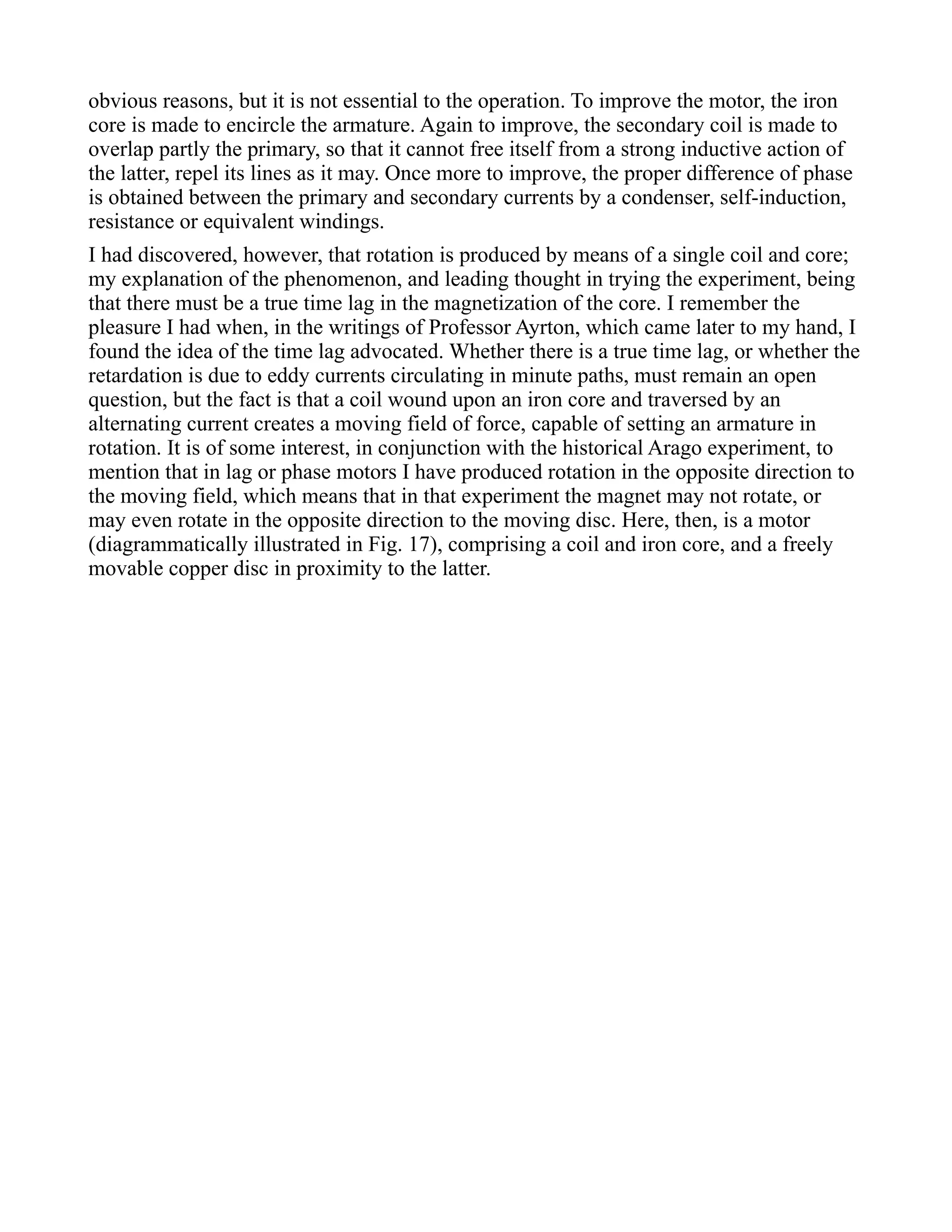 obvious reasons, but it is not essential to the operation. To improve the motor, the iron
core is made to encircle the armature. Again to improve, the secondary coil is made to
overlap partly the primary, so that it cannot free itself from a strong inductive action of
the latter, repel its lines as it may. Once more to improve, the proper difference of phase
is obtained between the primary and secondary currents by a condenser, self-induction,
resistance or equivalent windings.
I had discovered, however, that rotation is produced by means of a single coil and core;
my explanation of the phenomenon, and leading thought in trying the experiment, being
that there must be a true time lag in the magnetization of the core. I remember the
pleasure I had when, in the writings of Professor Ayrton, which came later to my hand, I
found the idea of the time lag advocated. Whether there is a true time lag, or whether the
retardation is due to eddy currents circulating in minute paths, must remain an open
question, but the fact is that a coil wound upon an iron core and traversed by an
alternating current creates a moving field of force, capable of setting an armature in
rotation. It is of some interest, in conjunction with the historical Arago experiment, to
mention that in lag or phase motors I have produced rotation in the opposite direction to
the moving field, which means that in that experiment the magnet may not rotate, or
may even rotate in the opposite direction to the moving disc. Here, then, is a motor
(diagrammatically illustrated in Fig. 17), comprising a coil and iron core, and a freely
movable copper disc in proximity to the latter.
 