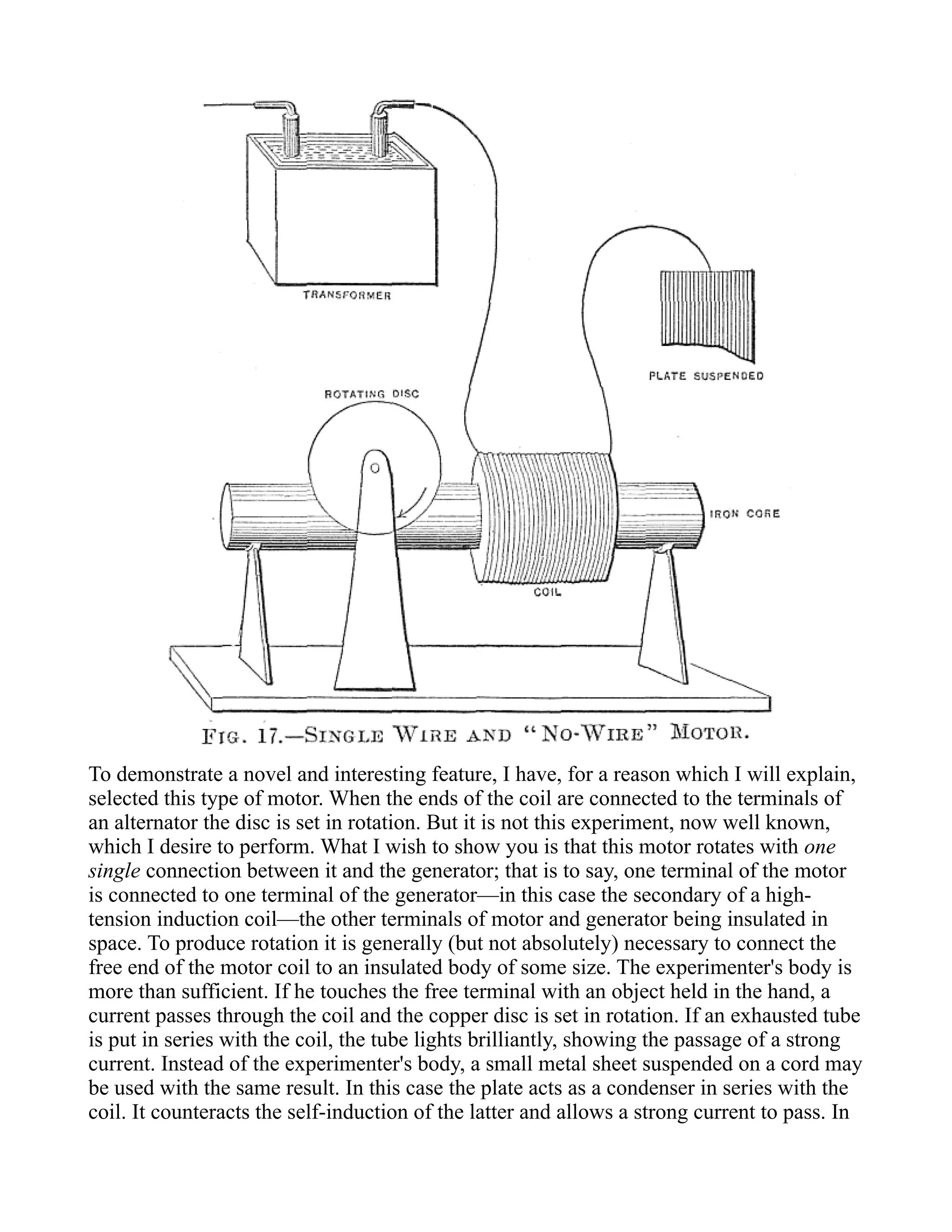 To demonstrate a novel and interesting feature, I have, for a reason which I will explain,
selected this type of motor. When the ends of the coil are connected to the terminals of
an alternator the disc is set in rotation. But it is not this experiment, now well known,
which I desire to perform. What I wish to show you is that this motor rotates with one
single connection between it and the generator; that is to say, one terminal of the motor
is connected to one terminal of the generator—in this case the secondary of a high-
tension induction coil—the other terminals of motor and generator being insulated in
space. To produce rotation it is generally (but not absolutely) necessary to connect the
free end of the motor coil to an insulated body of some size. The experimenter's body is
more than sufficient. If he touches the free terminal with an object held in the hand, a
current passes through the coil and the copper disc is set in rotation. If an exhausted tube
is put in series with the coil, the tube lights brilliantly, showing the passage of a strong
current. Instead of the experimenter's body, a small metal sheet suspended on a cord may
be used with the same result. In this case the plate acts as a condenser in series with the
coil. It counteracts the self-induction of the latter and allows a strong current to pass. In
 