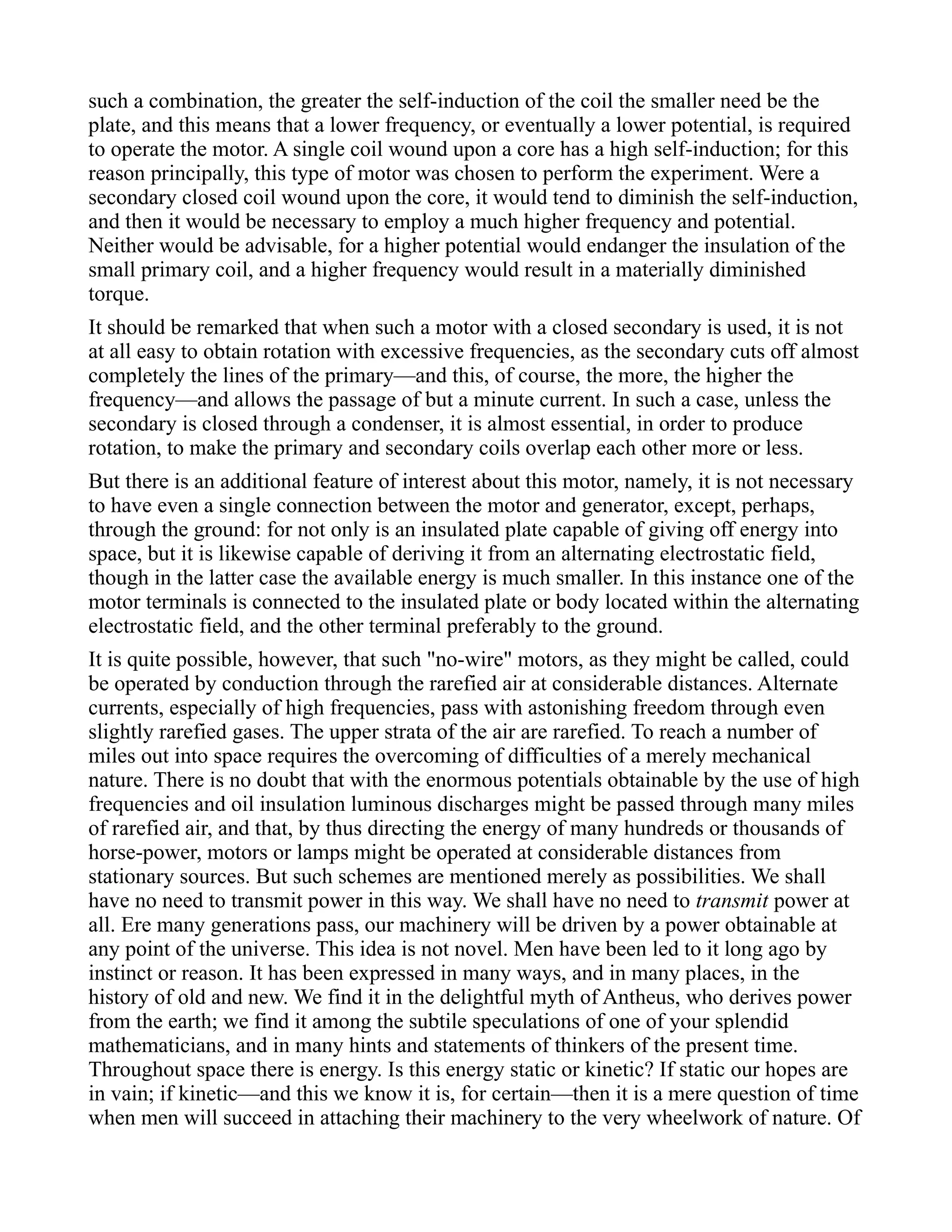 such a combination, the greater the self-induction of the coil the smaller need be the
plate, and this means that a lower frequency, or eventually a lower potential, is required
to operate the motor. A single coil wound upon a core has a high self-induction; for this
reason principally, this type of motor was chosen to perform the experiment. Were a
secondary closed coil wound upon the core, it would tend to diminish the self-induction,
and then it would be necessary to employ a much higher frequency and potential.
Neither would be advisable, for a higher potential would endanger the insulation of the
small primary coil, and a higher frequency would result in a materially diminished
torque.
It should be remarked that when such a motor with a closed secondary is used, it is not
at all easy to obtain rotation with excessive frequencies, as the secondary cuts off almost
completely the lines of the primary—and this, of course, the more, the higher the
frequency—and allows the passage of but a minute current. In such a case, unless the
secondary is closed through a condenser, it is almost essential, in order to produce
rotation, to make the primary and secondary coils overlap each other more or less.
But there is an additional feature of interest about this motor, namely, it is not necessary
to have even a single connection between the motor and generator, except, perhaps,
through the ground: for not only is an insulated plate capable of giving off energy into
space, but it is likewise capable of deriving it from an alternating electrostatic field,
though in the latter case the available energy is much smaller. In this instance one of the
motor terminals is connected to the insulated plate or body located within the alternating
electrostatic field, and the other terminal preferably to the ground.
It is quite possible, however, that such "no-wire" motors, as they might be called, could
be operated by conduction through the rarefied air at considerable distances. Alternate
currents, especially of high frequencies, pass with astonishing freedom through even
slightly rarefied gases. The upper strata of the air are rarefied. To reach a number of
miles out into space requires the overcoming of difficulties of a merely mechanical
nature. There is no doubt that with the enormous potentials obtainable by the use of high
frequencies and oil insulation luminous discharges might be passed through many miles
of rarefied air, and that, by thus directing the energy of many hundreds or thousands of
horse-power, motors or lamps might be operated at considerable distances from
stationary sources. But such schemes are mentioned merely as possibilities. We shall
have no need to transmit power in this way. We shall have no need to transmit power at
all. Ere many generations pass, our machinery will be driven by a power obtainable at
any point of the universe. This idea is not novel. Men have been led to it long ago by
instinct or reason. It has been expressed in many ways, and in many places, in the
history of old and new. We find it in the delightful myth of Antheus, who derives power
from the earth; we find it among the subtile speculations of one of your splendid
mathematicians, and in many hints and statements of thinkers of the present time.
Throughout space there is energy. Is this energy static or kinetic? If static our hopes are
in vain; if kinetic—and this we know it is, for certain—then it is a mere question of time
when men will succeed in attaching their machinery to the very wheelwork of nature. Of
 