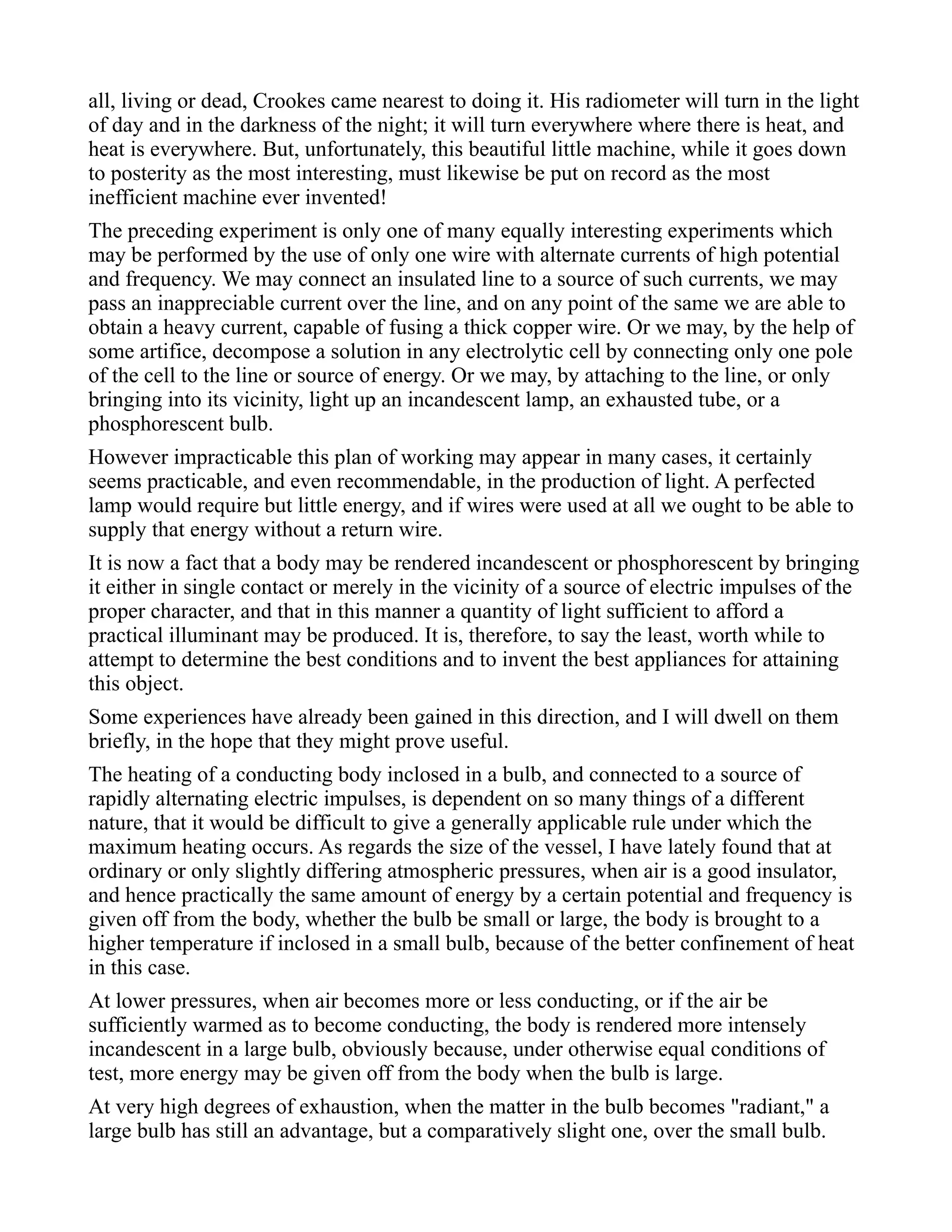 all, living or dead, Crookes came nearest to doing it. His radiometer will turn in the light
of day and in the darkness of the night; it will turn everywhere where there is heat, and
heat is everywhere. But, unfortunately, this beautiful little machine, while it goes down
to posterity as the most interesting, must likewise be put on record as the most
inefficient machine ever invented!
The preceding experiment is only one of many equally interesting experiments which
may be performed by the use of only one wire with alternate currents of high potential
and frequency. We may connect an insulated line to a source of such currents, we may
pass an inappreciable current over the line, and on any point of the same we are able to
obtain a heavy current, capable of fusing a thick copper wire. Or we may, by the help of
some artifice, decompose a solution in any electrolytic cell by connecting only one pole
of the cell to the line or source of energy. Or we may, by attaching to the line, or only
bringing into its vicinity, light up an incandescent lamp, an exhausted tube, or a
phosphorescent bulb.
However impracticable this plan of working may appear in many cases, it certainly
seems practicable, and even recommendable, in the production of light. A perfected
lamp would require but little energy, and if wires were used at all we ought to be able to
supply that energy without a return wire.
It is now a fact that a body may be rendered incandescent or phosphorescent by bringing
it either in single contact or merely in the vicinity of a source of electric impulses of the
proper character, and that in this manner a quantity of light sufficient to afford a
practical illuminant may be produced. It is, therefore, to say the least, worth while to
attempt to determine the best conditions and to invent the best appliances for attaining
this object.
Some experiences have already been gained in this direction, and I will dwell on them
briefly, in the hope that they might prove useful.
The heating of a conducting body inclosed in a bulb, and connected to a source of
rapidly alternating electric impulses, is dependent on so many things of a different
nature, that it would be difficult to give a generally applicable rule under which the
maximum heating occurs. As regards the size of the vessel, I have lately found that at
ordinary or only slightly differing atmospheric pressures, when air is a good insulator,
and hence practically the same amount of energy by a certain potential and frequency is
given off from the body, whether the bulb be small or large, the body is brought to a
higher temperature if inclosed in a small bulb, because of the better confinement of heat
in this case.
At lower pressures, when air becomes more or less conducting, or if the air be
sufficiently warmed as to become conducting, the body is rendered more intensely
incandescent in a large bulb, obviously because, under otherwise equal conditions of
test, more energy may be given off from the body when the bulb is large.
At very high degrees of exhaustion, when the matter in the bulb becomes "radiant," a
large bulb has still an advantage, but a comparatively slight one, over the small bulb.
 