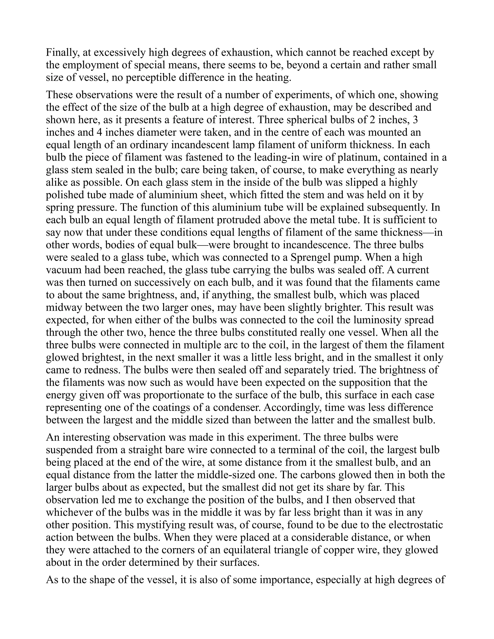 Finally, at excessively high degrees of exhaustion, which cannot be reached except by
the employment of special means, there seems to be, beyond a certain and rather small
size of vessel, no perceptible difference in the heating.
These observations were the result of a number of experiments, of which one, showing
the effect of the size of the bulb at a high degree of exhaustion, may be described and
shown here, as it presents a feature of interest. Three spherical bulbs of 2 inches, 3
inches and 4 inches diameter were taken, and in the centre of each was mounted an
equal length of an ordinary incandescent lamp filament of uniform thickness. In each
bulb the piece of filament was fastened to the leading-in wire of platinum, contained in a
glass stem sealed in the bulb; care being taken, of course, to make everything as nearly
alike as possible. On each glass stem in the inside of the bulb was slipped a highly
polished tube made of aluminium sheet, which fitted the stem and was held on it by
spring pressure. The function of this aluminium tube will be explained subsequently. In
each bulb an equal length of filament protruded above the metal tube. It is sufficient to
say now that under these conditions equal lengths of filament of the same thickness—in
other words, bodies of equal bulk—were brought to incandescence. The three bulbs
were sealed to a glass tube, which was connected to a Sprengel pump. When a high
vacuum had been reached, the glass tube carrying the bulbs was sealed off. A current
was then turned on successively on each bulb, and it was found that the filaments came
to about the same brightness, and, if anything, the smallest bulb, which was placed
midway between the two larger ones, may have been slightly brighter. This result was
expected, for when either of the bulbs was connected to the coil the luminosity spread
through the other two, hence the three bulbs constituted really one vessel. When all the
three bulbs were connected in multiple arc to the coil, in the largest of them the filament
glowed brightest, in the next smaller it was a little less bright, and in the smallest it only
came to redness. The bulbs were then sealed off and separately tried. The brightness of
the filaments was now such as would have been expected on the supposition that the
energy given off was proportionate to the surface of the bulb, this surface in each case
representing one of the coatings of a condenser. Accordingly, time was less difference
between the largest and the middle sized than between the latter and the smallest bulb.
An interesting observation was made in this experiment. The three bulbs were
suspended from a straight bare wire connected to a terminal of the coil, the largest bulb
being placed at the end of the wire, at some distance from it the smallest bulb, and an
equal distance from the latter the middle-sized one. The carbons glowed then in both the
larger bulbs about as expected, but the smallest did not get its share by far. This
observation led me to exchange the position of the bulbs, and I then observed that
whichever of the bulbs was in the middle it was by far less bright than it was in any
other position. This mystifying result was, of course, found to be due to the electrostatic
action between the bulbs. When they were placed at a considerable distance, or when
they were attached to the corners of an equilateral triangle of copper wire, they glowed
about in the order determined by their surfaces.
As to the shape of the vessel, it is also of some importance, especially at high degrees of
 