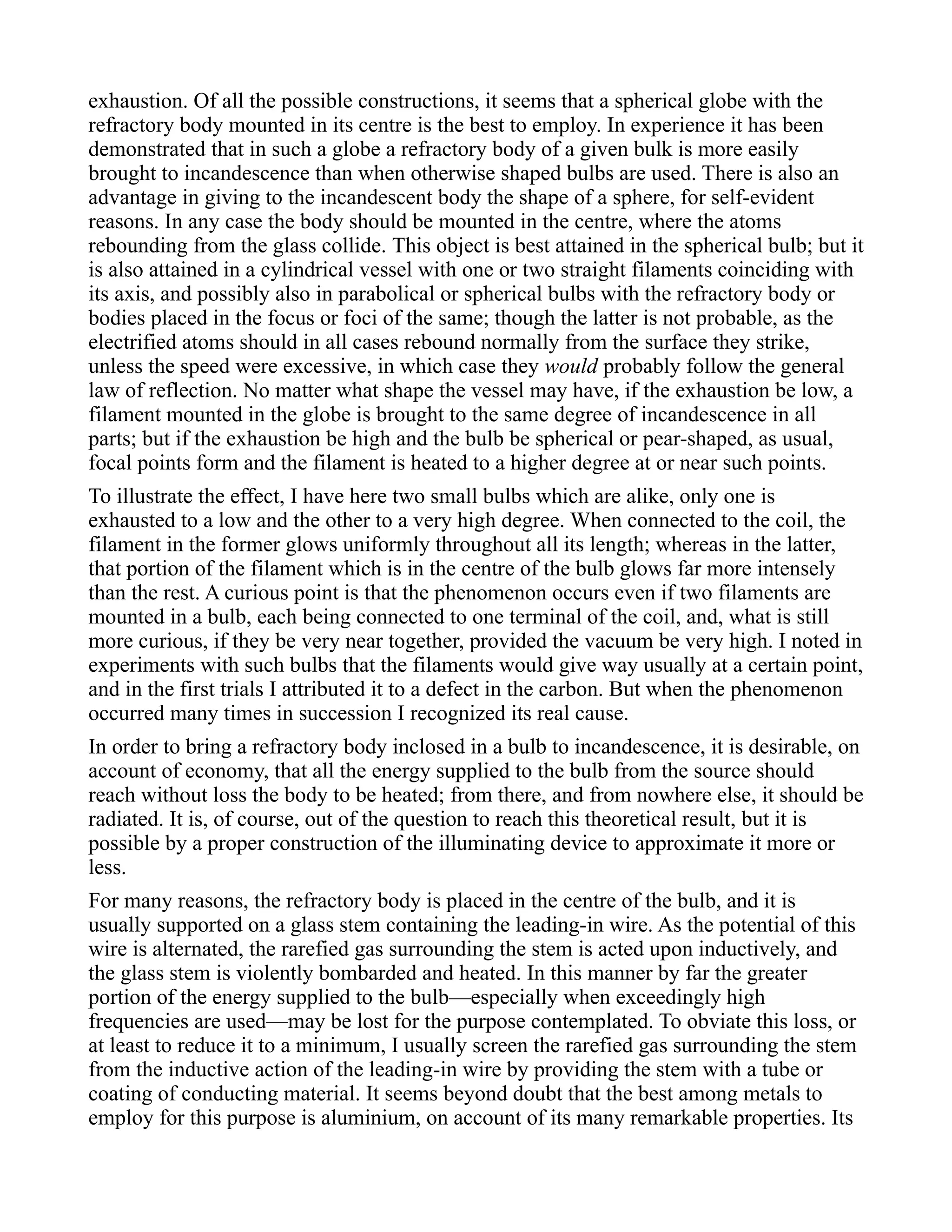 exhaustion. Of all the possible constructions, it seems that a spherical globe with the
refractory body mounted in its centre is the best to employ. In experience it has been
demonstrated that in such a globe a refractory body of a given bulk is more easily
brought to incandescence than when otherwise shaped bulbs are used. There is also an
advantage in giving to the incandescent body the shape of a sphere, for self-evident
reasons. In any case the body should be mounted in the centre, where the atoms
rebounding from the glass collide. This object is best attained in the spherical bulb; but it
is also attained in a cylindrical vessel with one or two straight filaments coinciding with
its axis, and possibly also in parabolical or spherical bulbs with the refractory body or
bodies placed in the focus or foci of the same; though the latter is not probable, as the
electrified atoms should in all cases rebound normally from the surface they strike,
unless the speed were excessive, in which case they would probably follow the general
law of reflection. No matter what shape the vessel may have, if the exhaustion be low, a
filament mounted in the globe is brought to the same degree of incandescence in all
parts; but if the exhaustion be high and the bulb be spherical or pear-shaped, as usual,
focal points form and the filament is heated to a higher degree at or near such points.
To illustrate the effect, I have here two small bulbs which are alike, only one is
exhausted to a low and the other to a very high degree. When connected to the coil, the
filament in the former glows uniformly throughout all its length; whereas in the latter,
that portion of the filament which is in the centre of the bulb glows far more intensely
than the rest. A curious point is that the phenomenon occurs even if two filaments are
mounted in a bulb, each being connected to one terminal of the coil, and, what is still
more curious, if they be very near together, provided the vacuum be very high. I noted in
experiments with such bulbs that the filaments would give way usually at a certain point,
and in the first trials I attributed it to a defect in the carbon. But when the phenomenon
occurred many times in succession I recognized its real cause.
In order to bring a refractory body inclosed in a bulb to incandescence, it is desirable, on
account of economy, that all the energy supplied to the bulb from the source should
reach without loss the body to be heated; from there, and from nowhere else, it should be
radiated. It is, of course, out of the question to reach this theoretical result, but it is
possible by a proper construction of the illuminating device to approximate it more or
less.
For many reasons, the refractory body is placed in the centre of the bulb, and it is
usually supported on a glass stem containing the leading-in wire. As the potential of this
wire is alternated, the rarefied gas surrounding the stem is acted upon inductively, and
the glass stem is violently bombarded and heated. In this manner by far the greater
portion of the energy supplied to the bulb—especially when exceedingly high
frequencies are used—may be lost for the purpose contemplated. To obviate this loss, or
at least to reduce it to a minimum, I usually screen the rarefied gas surrounding the stem
from the inductive action of the leading-in wire by providing the stem with a tube or
coating of conducting material. It seems beyond doubt that the best among metals to
employ for this purpose is aluminium, on account of its many remarkable properties. Its
 