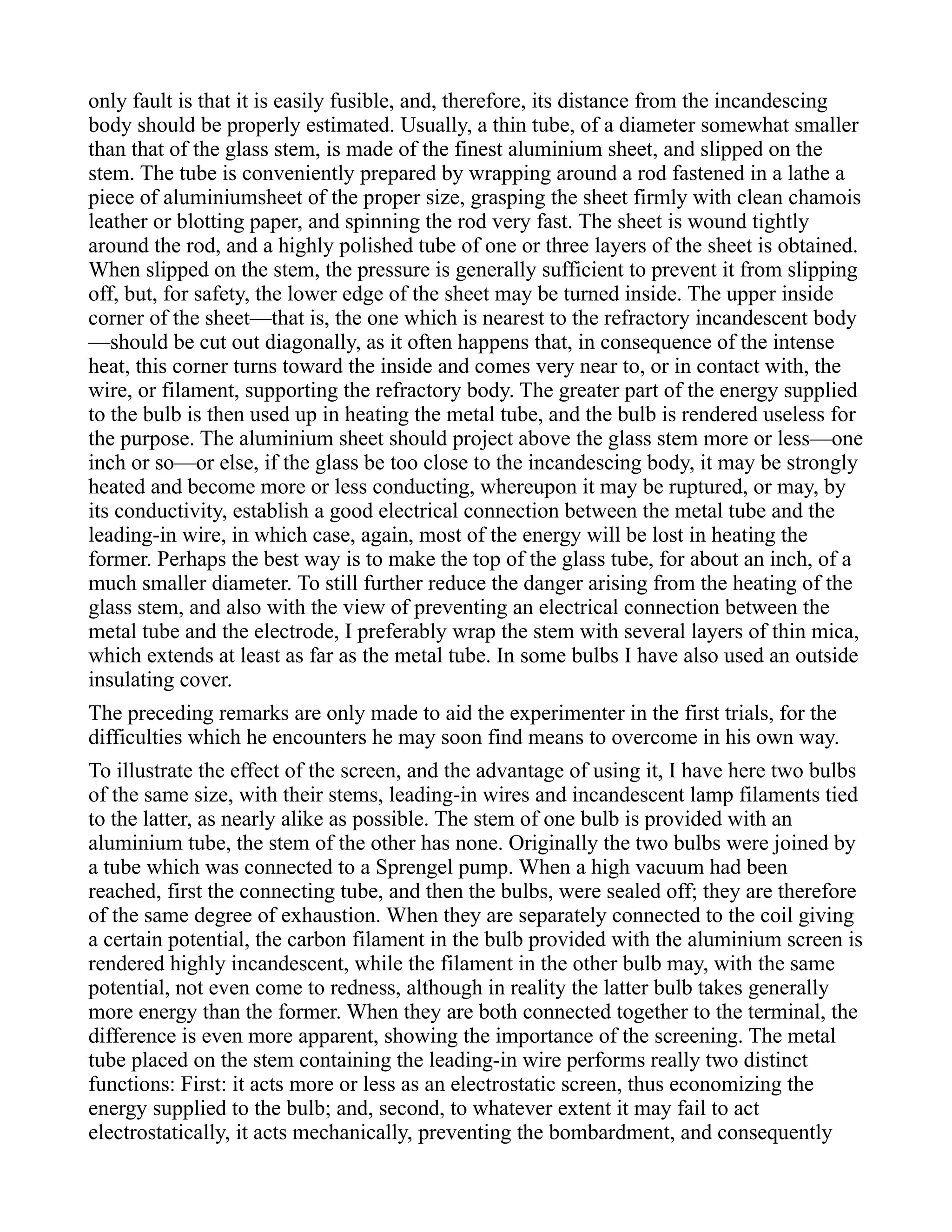 only fault is that it is easily fusible, and, therefore, its distance from the incandescing
body should be properly estimated. Usually, a thin tube, of a diameter somewhat smaller
than that of the glass stem, is made of the finest aluminium sheet, and slipped on the
stem. The tube is conveniently prepared by wrapping around a rod fastened in a lathe a
piece of aluminiumsheet of the proper size, grasping the sheet firmly with clean chamois
leather or blotting paper, and spinning the rod very fast. The sheet is wound tightly
around the rod, and a highly polished tube of one or three layers of the sheet is obtained.
When slipped on the stem, the pressure is generally sufficient to prevent it from slipping
off, but, for safety, the lower edge of the sheet may be turned inside. The upper inside
corner of the sheet—that is, the one which is nearest to the refractory incandescent body
—should be cut out diagonally, as it often happens that, in consequence of the intense
heat, this corner turns toward the inside and comes very near to, or in contact with, the
wire, or filament, supporting the refractory body. The greater part of the energy supplied
to the bulb is then used up in heating the metal tube, and the bulb is rendered useless for
the purpose. The aluminium sheet should project above the glass stem more or less—one
inch or so—or else, if the glass be too close to the incandescing body, it may be strongly
heated and become more or less conducting, whereupon it may be ruptured, or may, by
its conductivity, establish a good electrical connection between the metal tube and the
leading-in wire, in which case, again, most of the energy will be lost in heating the
former. Perhaps the best way is to make the top of the glass tube, for about an inch, of a
much smaller diameter. To still further reduce the danger arising from the heating of the
glass stem, and also with the view of preventing an electrical connection between the
metal tube and the electrode, I preferably wrap the stem with several layers of thin mica,
which extends at least as far as the metal tube. In some bulbs I have also used an outside
insulating cover.
The preceding remarks are only made to aid the experimenter in the first trials, for the
difficulties which he encounters he may soon find means to overcome in his own way.
To illustrate the effect of the screen, and the advantage of using it, I have here two bulbs
of the same size, with their stems, leading-in wires and incandescent lamp filaments tied
to the latter, as nearly alike as possible. The stem of one bulb is provided with an
aluminium tube, the stem of the other has none. Originally the two bulbs were joined by
a tube which was connected to a Sprengel pump. When a high vacuum had been
reached, first the connecting tube, and then the bulbs, were sealed off; they are therefore
of the same degree of exhaustion. When they are separately connected to the coil giving
a certain potential, the carbon filament in the bulb provided with the aluminium screen is
rendered highly incandescent, while the filament in the other bulb may, with the same
potential, not even come to redness, although in reality the latter bulb takes generally
more energy than the former. When they are both connected together to the terminal, the
difference is even more apparent, showing the importance of the screening. The metal
tube placed on the stem containing the leading-in wire performs really two distinct
functions: First: it acts more or less as an electrostatic screen, thus economizing the
energy supplied to the bulb; and, second, to whatever extent it may fail to act
electrostatically, it acts mechanically, preventing the bombardment, and consequently
 