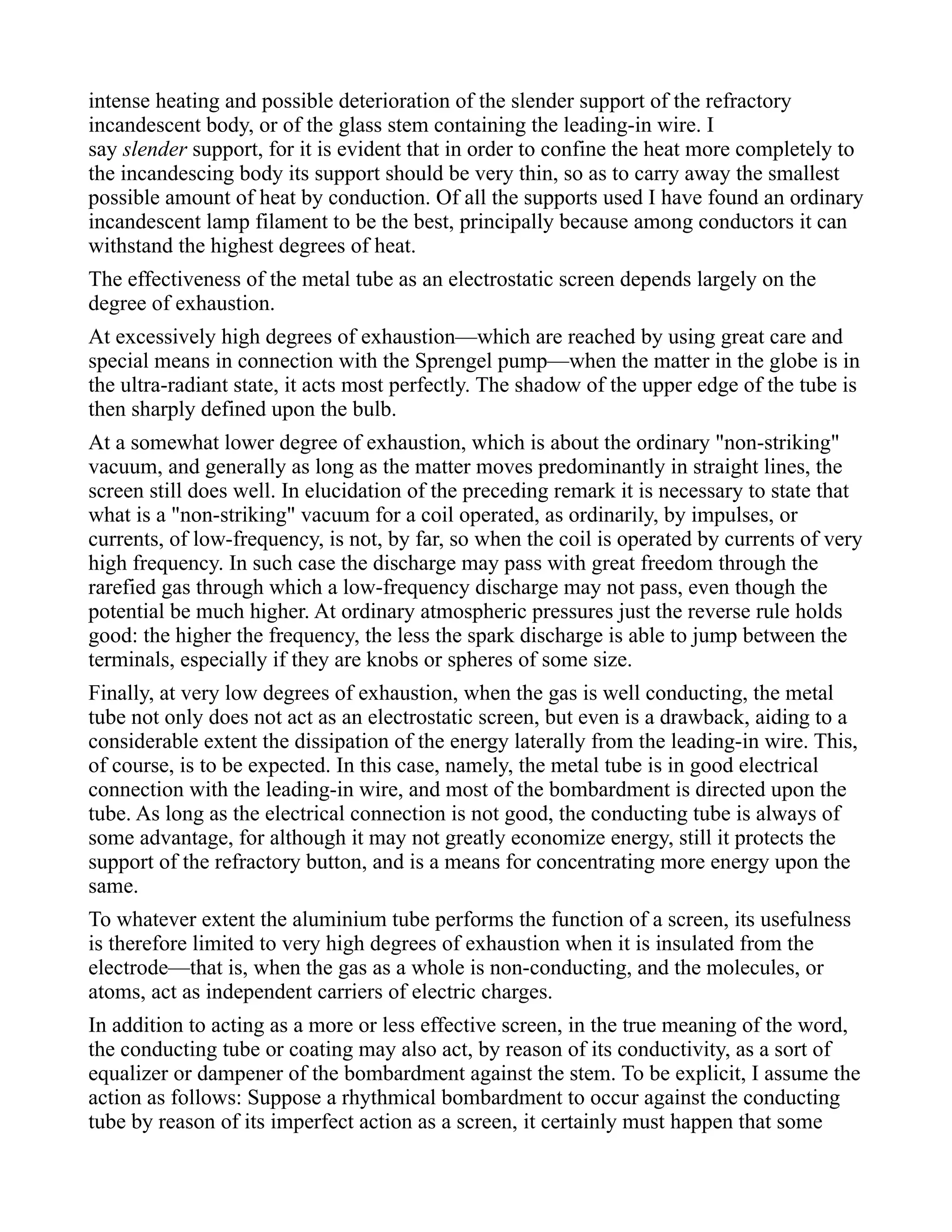 intense heating and possible deterioration of the slender support of the refractory
incandescent body, or of the glass stem containing the leading-in wire. I
say slender support, for it is evident that in order to confine the heat more completely to
the incandescing body its support should be very thin, so as to carry away the smallest
possible amount of heat by conduction. Of all the supports used I have found an ordinary
incandescent lamp filament to be the best, principally because among conductors it can
withstand the highest degrees of heat.
The effectiveness of the metal tube as an electrostatic screen depends largely on the
degree of exhaustion.
At excessively high degrees of exhaustion—which are reached by using great care and
special means in connection with the Sprengel pump—when the matter in the globe is in
the ultra-radiant state, it acts most perfectly. The shadow of the upper edge of the tube is
then sharply defined upon the bulb.
At a somewhat lower degree of exhaustion, which is about the ordinary "non-striking"
vacuum, and generally as long as the matter moves predominantly in straight lines, the
screen still does well. In elucidation of the preceding remark it is necessary to state that
what is a "non-striking" vacuum for a coil operated, as ordinarily, by impulses, or
currents, of low-frequency, is not, by far, so when the coil is operated by currents of very
high frequency. In such case the discharge may pass with great freedom through the
rarefied gas through which a low-frequency discharge may not pass, even though the
potential be much higher. At ordinary atmospheric pressures just the reverse rule holds
good: the higher the frequency, the less the spark discharge is able to jump between the
terminals, especially if they are knobs or spheres of some size.
Finally, at very low degrees of exhaustion, when the gas is well conducting, the metal
tube not only does not act as an electrostatic screen, but even is a drawback, aiding to a
considerable extent the dissipation of the energy laterally from the leading-in wire. This,
of course, is to be expected. In this case, namely, the metal tube is in good electrical
connection with the leading-in wire, and most of the bombardment is directed upon the
tube. As long as the electrical connection is not good, the conducting tube is always of
some advantage, for although it may not greatly economize energy, still it protects the
support of the refractory button, and is a means for concentrating more energy upon the
same.
To whatever extent the aluminium tube performs the function of a screen, its usefulness
is therefore limited to very high degrees of exhaustion when it is insulated from the
electrode—that is, when the gas as a whole is non-conducting, and the molecules, or
atoms, act as independent carriers of electric charges.
In addition to acting as a more or less effective screen, in the true meaning of the word,
the conducting tube or coating may also act, by reason of its conductivity, as a sort of
equalizer or dampener of the bombardment against the stem. To be explicit, I assume the
action as follows: Suppose a rhythmical bombardment to occur against the conducting
tube by reason of its imperfect action as a screen, it certainly must happen that some
 