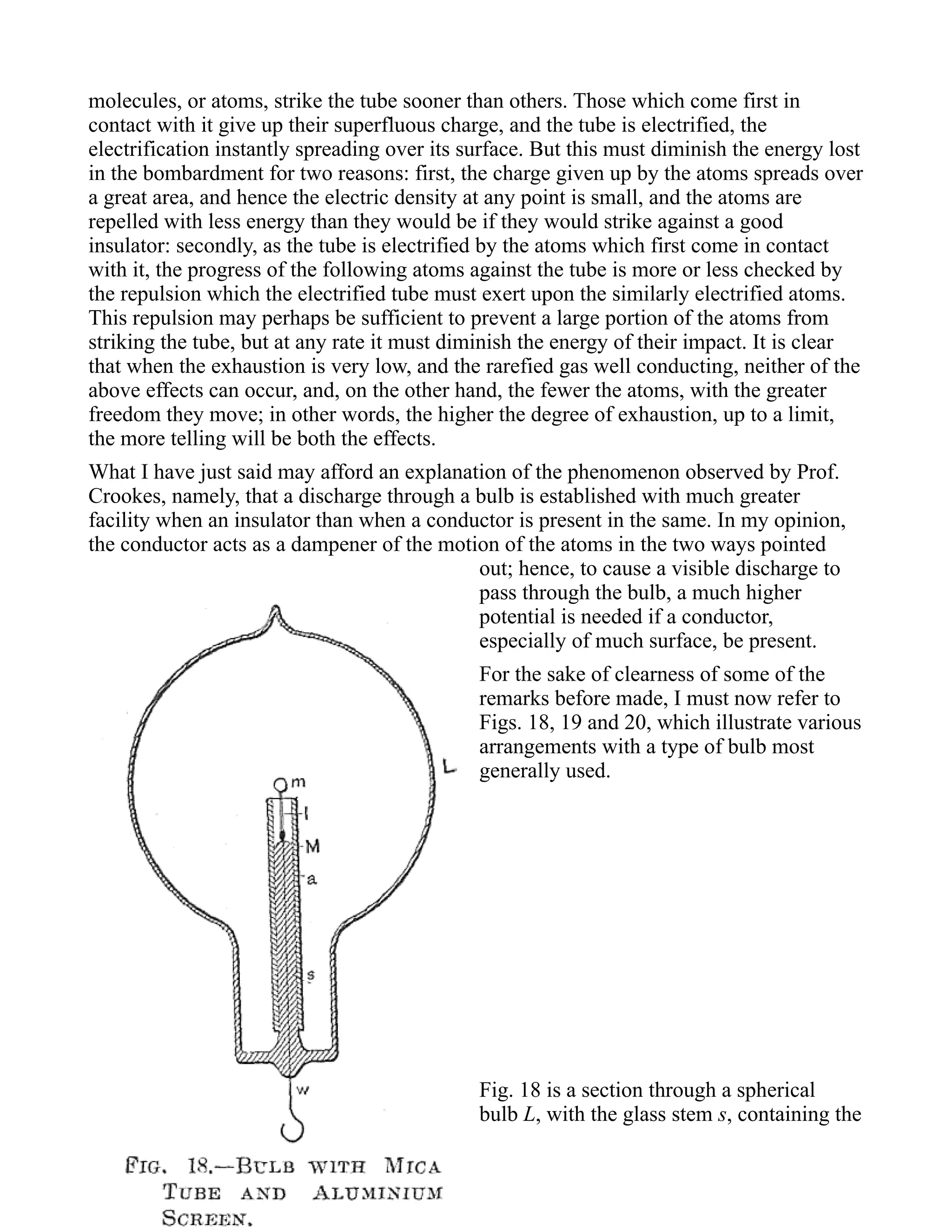 molecules, or atoms, strike the tube sooner than others. Those which come first in
contact with it give up their superfluous charge, and the tube is electrified, the
electrification instantly spreading over its surface. But this must diminish the energy lost
in the bombardment for two reasons: first, the charge given up by the atoms spreads over
a great area, and hence the electric density at any point is small, and the atoms are
repelled with less energy than they would be if they would strike against a good
insulator: secondly, as the tube is electrified by the atoms which first come in contact
with it, the progress of the following atoms against the tube is more or less checked by
the repulsion which the electrified tube must exert upon the similarly electrified atoms.
This repulsion may perhaps be sufficient to prevent a large portion of the atoms from
striking the tube, but at any rate it must diminish the energy of their impact. It is clear
that when the exhaustion is very low, and the rarefied gas well conducting, neither of the
above effects can occur, and, on the other hand, the fewer the atoms, with the greater
freedom they move; in other words, the higher the degree of exhaustion, up to a limit,
the more telling will be both the effects.
What I have just said may afford an explanation of the phenomenon observed by Prof.
Crookes, namely, that a discharge through a bulb is established with much greater
facility when an insulator than when a conductor is present in the same. In my opinion,
the conductor acts as a dampener of the motion of the atoms in the two ways pointed
out; hence, to cause a visible discharge to
pass through the bulb, a much higher
potential is needed if a conductor,
especially of much surface, be present.
For the sake of clearness of some of the
remarks before made, I must now refer to
Figs. 18, 19 and 20, which illustrate various
arrangements with a type of bulb most
generally used.
Fig. 18 is a section through a spherical
bulb L, with the glass stem s, containing the
 