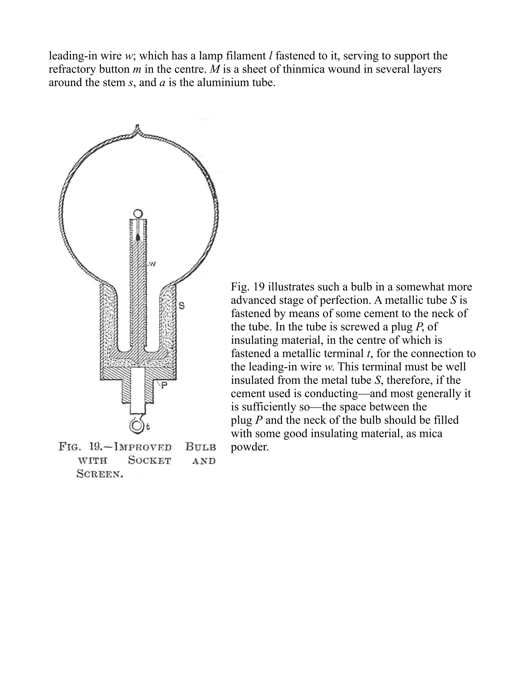 leading-in wire w; which has a lamp filament l fastened to it, serving to support the
refractory button m in the centre. M is a sheet of thinmica wound in several layers
around the stem s, and a is the aluminium tube.
Fig. 19 illustrates such a bulb in a somewhat more
advanced stage of perfection. A metallic tube S is
fastened by means of some cement to the neck of
the tube. In the tube is screwed a plug P, of
insulating material, in the centre of which is
fastened a metallic terminal t, for the connection to
the leading-in wire w. This terminal must be well
insulated from the metal tube S, therefore, if the
cement used is conducting—and most generally it
is sufficiently so—the space between the
plug P and the neck of the bulb should be filled
with some good insulating material, as mica
powder.
 