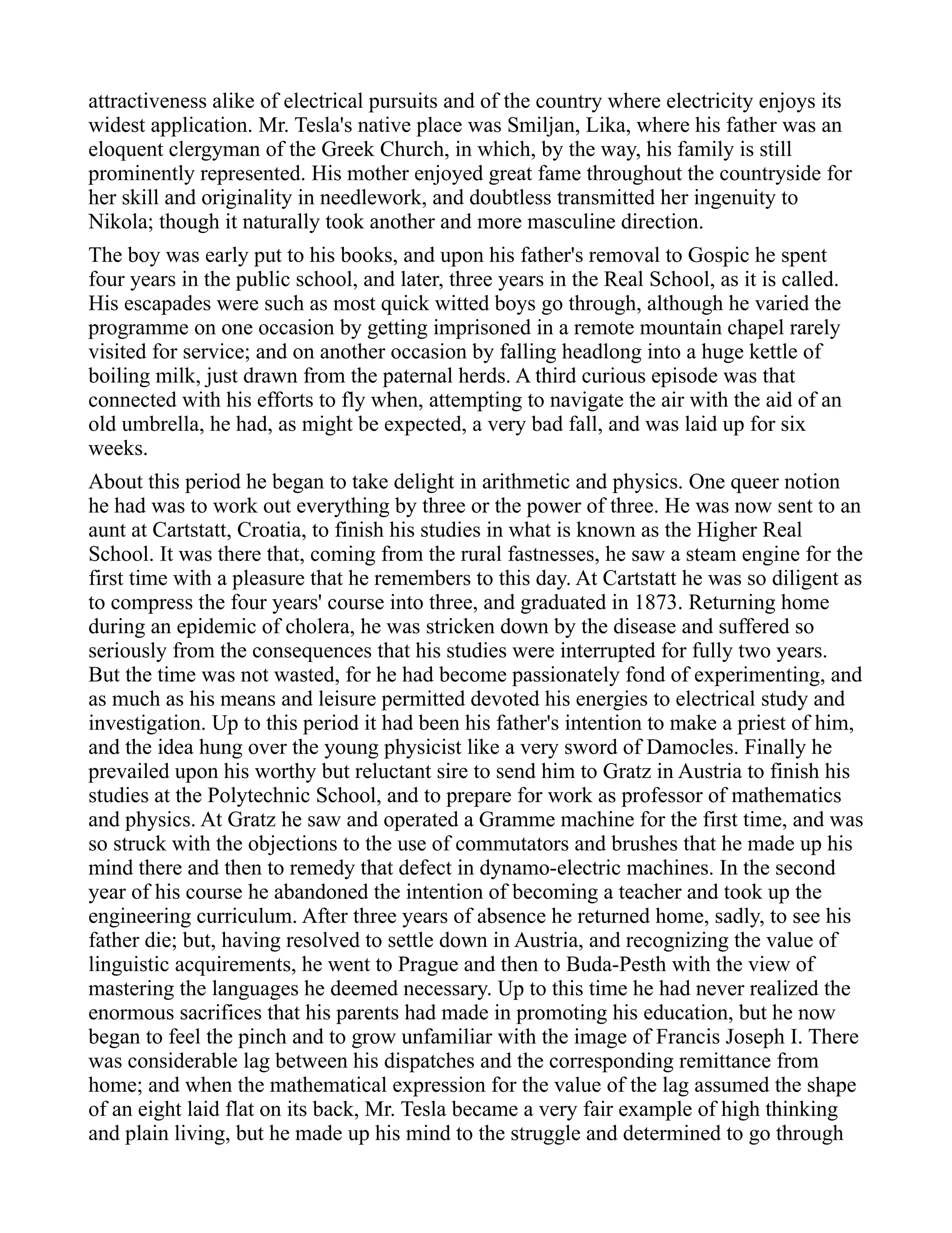 attractiveness alike of electrical pursuits and of the country where electricity enjoys its
widest application. Mr. Tesla's native place was Smiljan, Lika, where his father was an
eloquent clergyman of the Greek Church, in which, by the way, his family is still
prominently represented. His mother enjoyed great fame throughout the countryside for
her skill and originality in needlework, and doubtless transmitted her ingenuity to
Nikola; though it naturally took another and more masculine direction.
The boy was early put to his books, and upon his father's removal to Gospic he spent
four years in the public school, and later, three years in the Real School, as it is called.
His escapades were such as most quick witted boys go through, although he varied the
programme on one occasion by getting imprisoned in a remote mountain chapel rarely
visited for service; and on another occasion by falling headlong into a huge kettle of
boiling milk, just drawn from the paternal herds. A third curious episode was that
connected with his efforts to fly when, attempting to navigate the air with the aid of an
old umbrella, he had, as might be expected, a very bad fall, and was laid up for six
weeks.
About this period he began to take delight in arithmetic and physics. One queer notion
he had was to work out everything by three or the power of three. He was now sent to an
aunt at Cartstatt, Croatia, to finish his studies in what is known as the Higher Real
School. It was there that, coming from the rural fastnesses, he saw a steam engine for the
first time with a pleasure that he remembers to this day. At Cartstatt he was so diligent as
to compress the four years' course into three, and graduated in 1873. Returning home
during an epidemic of cholera, he was stricken down by the disease and suffered so
seriously from the consequences that his studies were interrupted for fully two years.
But the time was not wasted, for he had become passionately fond of experimenting, and
as much as his means and leisure permitted devoted his energies to electrical study and
investigation. Up to this period it had been his father's intention to make a priest of him,
and the idea hung over the young physicist like a very sword of Damocles. Finally he
prevailed upon his worthy but reluctant sire to send him to Gratz in Austria to finish his
studies at the Polytechnic School, and to prepare for work as professor of mathematics
and physics. At Gratz he saw and operated a Gramme machine for the first time, and was
so struck with the objections to the use of commutators and brushes that he made up his
mind there and then to remedy that defect in dynamo-electric machines. In the second
year of his course he abandoned the intention of becoming a teacher and took up the
engineering curriculum. After three years of absence he returned home, sadly, to see his
father die; but, having resolved to settle down in Austria, and recognizing the value of
linguistic acquirements, he went to Prague and then to Buda-Pesth with the view of
mastering the languages he deemed necessary. Up to this time he had never realized the
enormous sacrifices that his parents had made in promoting his education, but he now
began to feel the pinch and to grow unfamiliar with the image of Francis Joseph I. There
was considerable lag between his dispatches and the corresponding remittance from
home; and when the mathematical expression for the value of the lag assumed the shape
of an eight laid flat on its back, Mr. Tesla became a very fair example of high thinking
and plain living, but he made up his mind to the struggle and determined to go through
 
