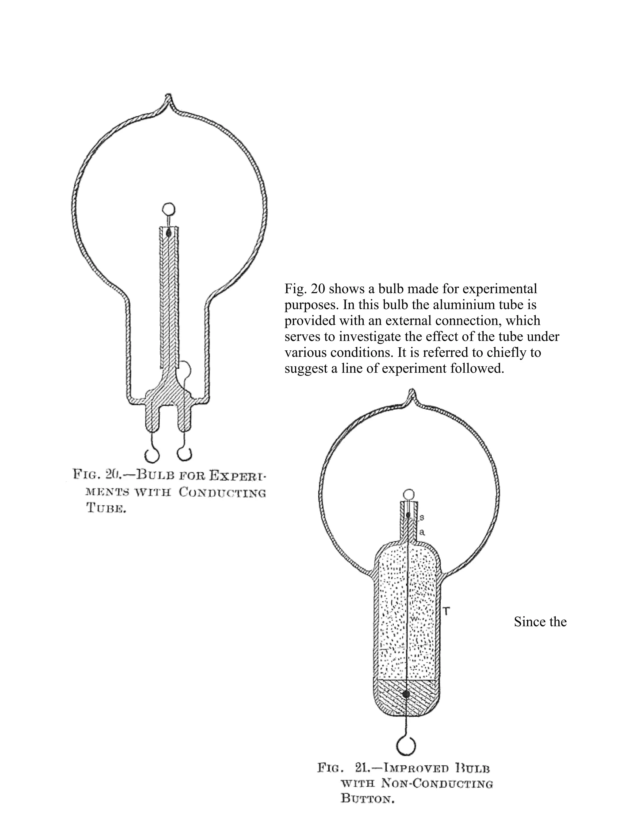 Fig. 20 shows a bulb made for experimental
purposes. In this bulb the aluminium tube is
provided with an external connection, which
serves to investigate the effect of the tube under
various conditions. It is referred to chiefly to
suggest a line of experiment followed.
Since the
 