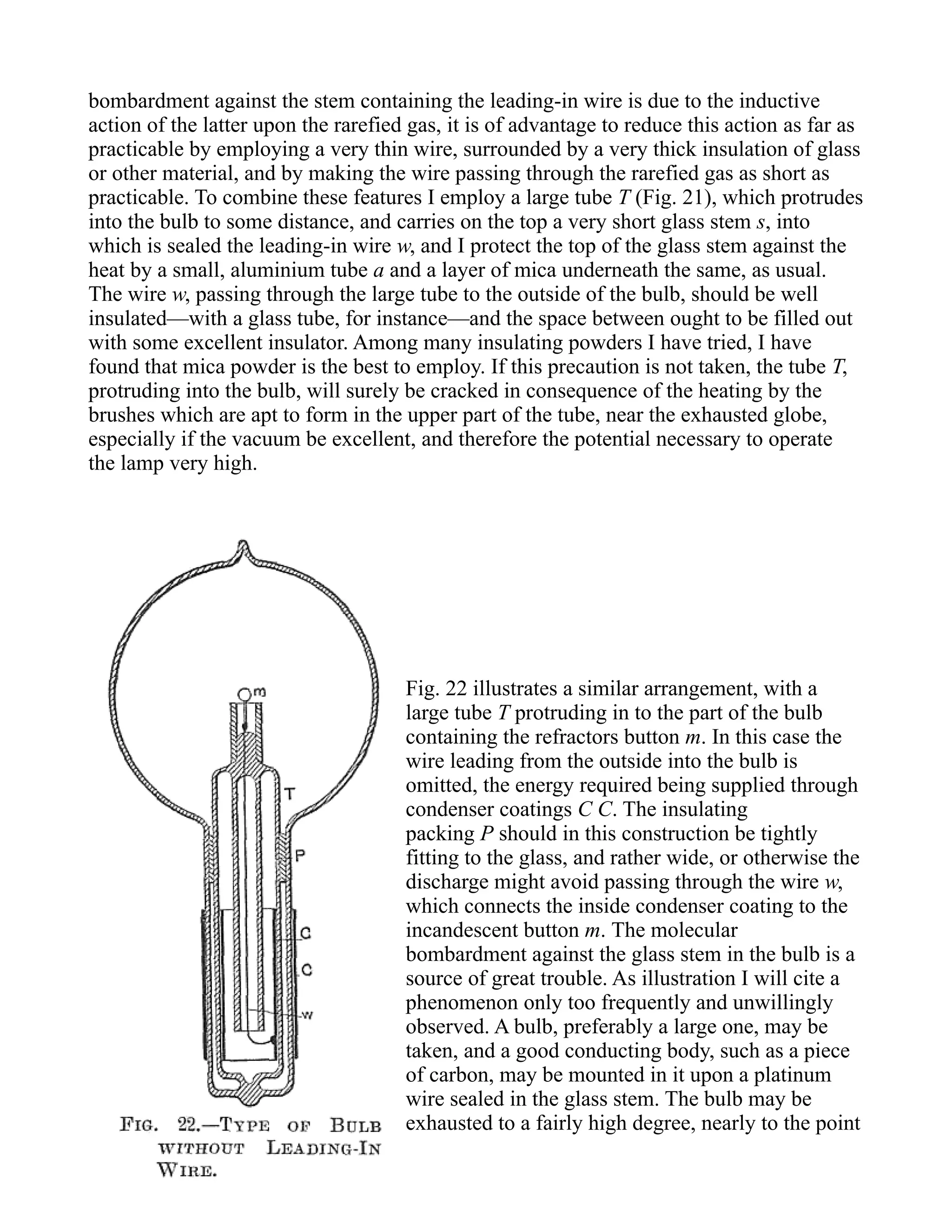 bombardment against the stem containing the leading-in wire is due to the inductive
action of the latter upon the rarefied gas, it is of advantage to reduce this action as far as
practicable by employing a very thin wire, surrounded by a very thick insulation of glass
or other material, and by making the wire passing through the rarefied gas as short as
practicable. To combine these features I employ a large tube T (Fig. 21), which protrudes
into the bulb to some distance, and carries on the top a very short glass stem s, into
which is sealed the leading-in wire w, and I protect the top of the glass stem against the
heat by a small, aluminium tube a and a layer of mica underneath the same, as usual.
The wire w, passing through the large tube to the outside of the bulb, should be well
insulated—with a glass tube, for instance—and the space between ought to be filled out
with some excellent insulator. Among many insulating powders I have tried, I have
found that mica powder is the best to employ. If this precaution is not taken, the tube T,
protruding into the bulb, will surely be cracked in consequence of the heating by the
brushes which are apt to form in the upper part of the tube, near the exhausted globe,
especially if the vacuum be excellent, and therefore the potential necessary to operate
the lamp very high.
Fig. 22 illustrates a similar arrangement, with a
large tube T protruding in to the part of the bulb
containing the refractors button m. In this case the
wire leading from the outside into the bulb is
omitted, the energy required being supplied through
condenser coatings C C. The insulating
packing P should in this construction be tightly
fitting to the glass, and rather wide, or otherwise the
discharge might avoid passing through the wire w,
which connects the inside condenser coating to the
incandescent button m. The molecular
bombardment against the glass stem in the bulb is a
source of great trouble. As illustration I will cite a
phenomenon only too frequently and unwillingly
observed. A bulb, preferably a large one, may be
taken, and a good conducting body, such as a piece
of carbon, may be mounted in it upon a platinum
wire sealed in the glass stem. The bulb may be
exhausted to a fairly high degree, nearly to the point
 