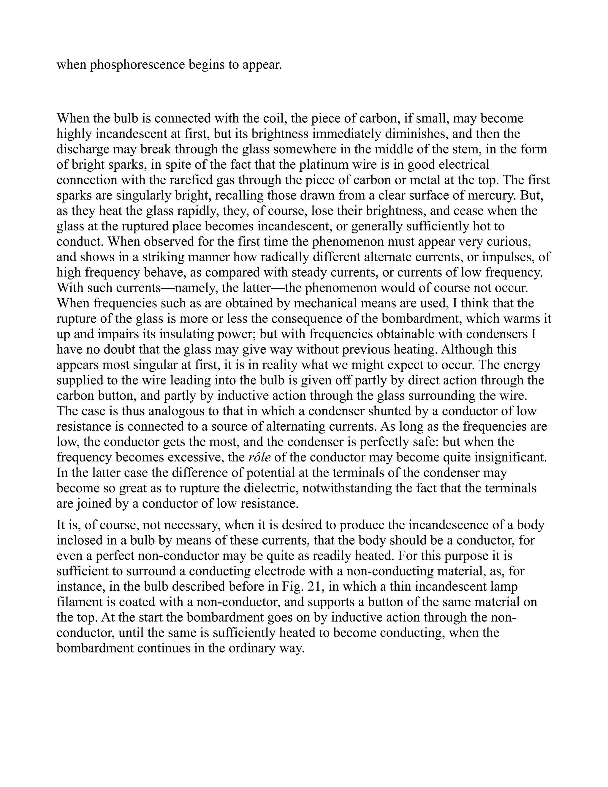 when phosphorescence begins to appear.
When the bulb is connected with the coil, the piece of carbon, if small, may become
highly incandescent at first, but its brightness immediately diminishes, and then the
discharge may break through the glass somewhere in the middle of the stem, in the form
of bright sparks, in spite of the fact that the platinum wire is in good electrical
connection with the rarefied gas through the piece of carbon or metal at the top. The first
sparks are singularly bright, recalling those drawn from a clear surface of mercury. But,
as they heat the glass rapidly, they, of course, lose their brightness, and cease when the
glass at the ruptured place becomes incandescent, or generally sufficiently hot to
conduct. When observed for the first time the phenomenon must appear very curious,
and shows in a striking manner how radically different alternate currents, or impulses, of
high frequency behave, as compared with steady currents, or currents of low frequency.
With such currents—namely, the latter—the phenomenon would of course not occur.
When frequencies such as are obtained by mechanical means are used, I think that the
rupture of the glass is more or less the consequence of the bombardment, which warms it
up and impairs its insulating power; but with frequencies obtainable with condensers I
have no doubt that the glass may give way without previous heating. Although this
appears most singular at first, it is in reality what we might expect to occur. The energy
supplied to the wire leading into the bulb is given off partly by direct action through the
carbon button, and partly by inductive action through the glass surrounding the wire.
The case is thus analogous to that in which a condenser shunted by a conductor of low
resistance is connected to a source of alternating currents. As long as the frequencies are
low, the conductor gets the most, and the condenser is perfectly safe: but when the
frequency becomes excessive, the rôle of the conductor may become quite insignificant.
In the latter case the difference of potential at the terminals of the condenser may
become so great as to rupture the dielectric, notwithstanding the fact that the terminals
are joined by a conductor of low resistance.
It is, of course, not necessary, when it is desired to produce the incandescence of a body
inclosed in a bulb by means of these currents, that the body should be a conductor, for
even a perfect non-conductor may be quite as readily heated. For this purpose it is
sufficient to surround a conducting electrode with a non-conducting material, as, for
instance, in the bulb described before in Fig. 21, in which a thin incandescent lamp
filament is coated with a non-conductor, and supports a button of the same material on
the top. At the start the bombardment goes on by inductive action through the non-
conductor, until the same is sufficiently heated to become conducting, when the
bombardment continues in the ordinary way.
 