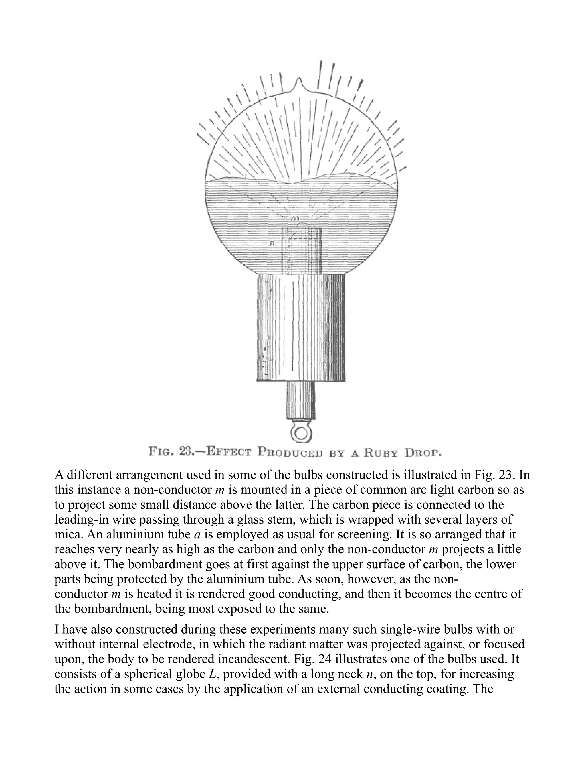 A different arrangement used in some of the bulbs constructed is illustrated in Fig. 23. In
this instance a non-conductor m is mounted in a piece of common arc light carbon so as
to project some small distance above the latter. The carbon piece is connected to the
leading-in wire passing through a glass stem, which is wrapped with several layers of
mica. An aluminium tube a is employed as usual for screening. It is so arranged that it
reaches very nearly as high as the carbon and only the non-conductor m projects a little
above it. The bombardment goes at first against the upper surface of carbon, the lower
parts being protected by the aluminium tube. As soon, however, as the non-
conductor m is heated it is rendered good conducting, and then it becomes the centre of
the bombardment, being most exposed to the same.
I have also constructed during these experiments many such single-wire bulbs with or
without internal electrode, in which the radiant matter was projected against, or focused
upon, the body to be rendered incandescent. Fig. 24 illustrates one of the bulbs used. It
consists of a spherical globe L, provided with a long neck n, on the top, for increasing
the action in some cases by the application of an external conducting coating. The
 