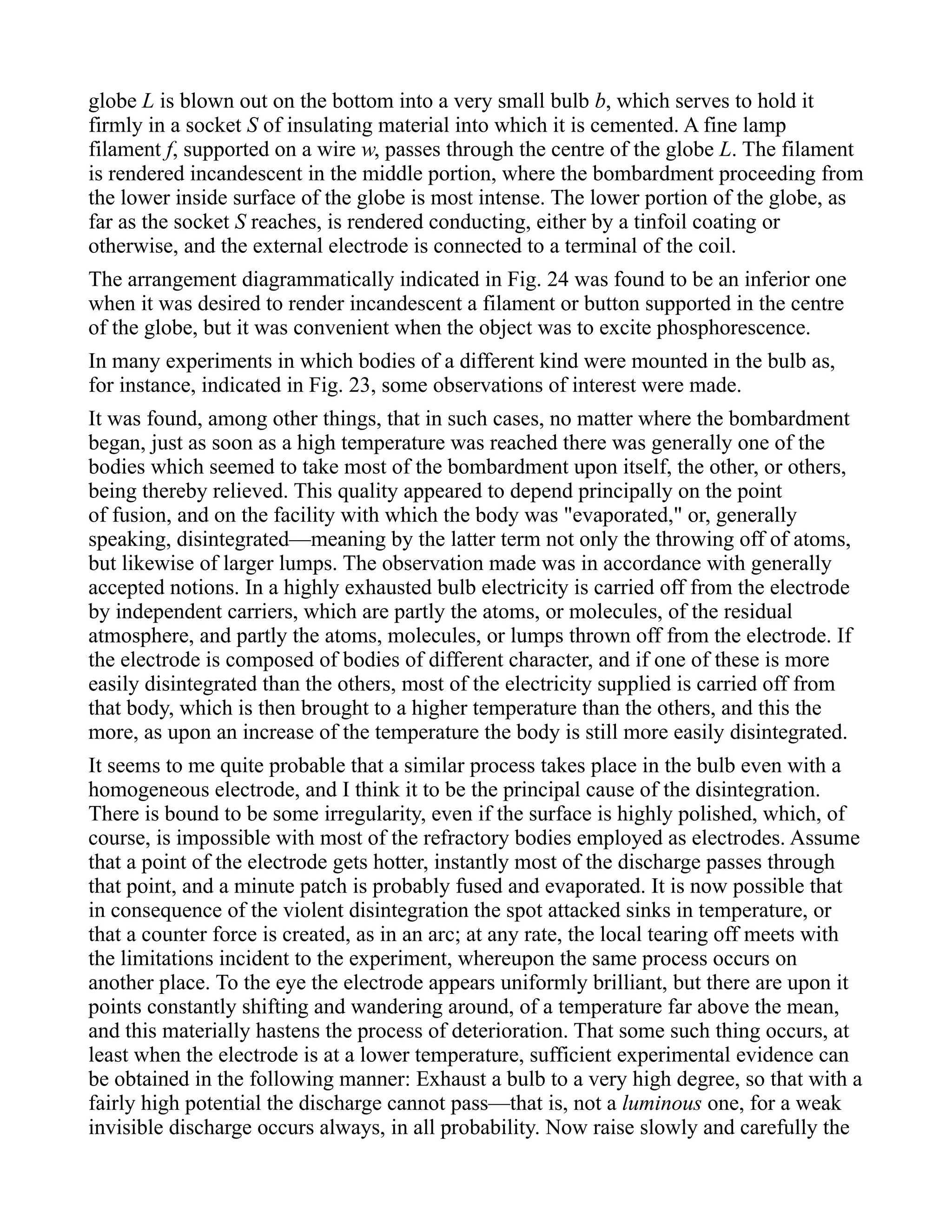 globe L is blown out on the bottom into a very small bulb b, which serves to hold it
firmly in a socket S of insulating material into which it is cemented. A fine lamp
filament f, supported on a wire w, passes through the centre of the globe L. The filament
is rendered incandescent in the middle portion, where the bombardment proceeding from
the lower inside surface of the globe is most intense. The lower portion of the globe, as
far as the socket S reaches, is rendered conducting, either by a tinfoil coating or
otherwise, and the external electrode is connected to a terminal of the coil.
The arrangement diagrammatically indicated in Fig. 24 was found to be an inferior one
when it was desired to render incandescent a filament or button supported in the centre
of the globe, but it was convenient when the object was to excite phosphorescence.
In many experiments in which bodies of a different kind were mounted in the bulb as,
for instance, indicated in Fig. 23, some observations of interest were made.
It was found, among other things, that in such cases, no matter where the bombardment
began, just as soon as a high temperature was reached there was generally one of the
bodies which seemed to take most of the bombardment upon itself, the other, or others,
being thereby relieved. This quality appeared to depend principally on the point
of fusion, and on the facility with which the body was "evaporated," or, generally
speaking, disintegrated—meaning by the latter term not only the throwing off of atoms,
but likewise of larger lumps. The observation made was in accordance with generally
accepted notions. In a highly exhausted bulb electricity is carried off from the electrode
by independent carriers, which are partly the atoms, or molecules, of the residual
atmosphere, and partly the atoms, molecules, or lumps thrown off from the electrode. If
the electrode is composed of bodies of different character, and if one of these is more
easily disintegrated than the others, most of the electricity supplied is carried off from
that body, which is then brought to a higher temperature than the others, and this the
more, as upon an increase of the temperature the body is still more easily disintegrated.
It seems to me quite probable that a similar process takes place in the bulb even with a
homogeneous electrode, and I think it to be the principal cause of the disintegration.
There is bound to be some irregularity, even if the surface is highly polished, which, of
course, is impossible with most of the refractory bodies employed as electrodes. Assume
that a point of the electrode gets hotter, instantly most of the discharge passes through
that point, and a minute patch is probably fused and evaporated. It is now possible that
in consequence of the violent disintegration the spot attacked sinks in temperature, or
that a counter force is created, as in an arc; at any rate, the local tearing off meets with
the limitations incident to the experiment, whereupon the same process occurs on
another place. To the eye the electrode appears uniformly brilliant, but there are upon it
points constantly shifting and wandering around, of a temperature far above the mean,
and this materially hastens the process of deterioration. That some such thing occurs, at
least when the electrode is at a lower temperature, sufficient experimental evidence can
be obtained in the following manner: Exhaust a bulb to a very high degree, so that with a
fairly high potential the discharge cannot pass—that is, not a luminous one, for a weak
invisible discharge occurs always, in all probability. Now raise slowly and carefully the
 