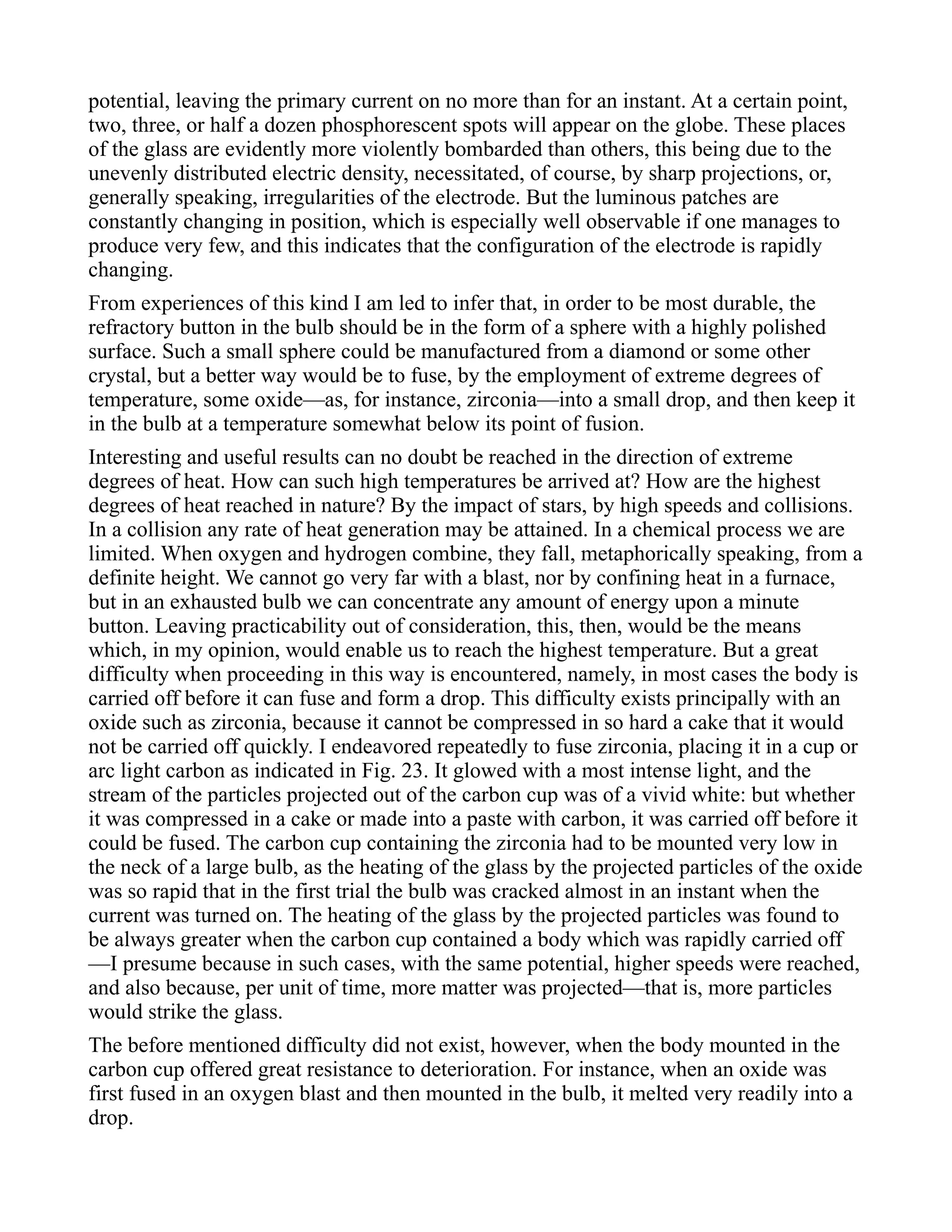 potential, leaving the primary current on no more than for an instant. At a certain point,
two, three, or half a dozen phosphorescent spots will appear on the globe. These places
of the glass are evidently more violently bombarded than others, this being due to the
unevenly distributed electric density, necessitated, of course, by sharp projections, or,
generally speaking, irregularities of the electrode. But the luminous patches are
constantly changing in position, which is especially well observable if one manages to
produce very few, and this indicates that the configuration of the electrode is rapidly
changing.
From experiences of this kind I am led to infer that, in order to be most durable, the
refractory button in the bulb should be in the form of a sphere with a highly polished
surface. Such a small sphere could be manufactured from a diamond or some other
crystal, but a better way would be to fuse, by the employment of extreme degrees of
temperature, some oxide—as, for instance, zirconia—into a small drop, and then keep it
in the bulb at a temperature somewhat below its point of fusion.
Interesting and useful results can no doubt be reached in the direction of extreme
degrees of heat. How can such high temperatures be arrived at? How are the highest
degrees of heat reached in nature? By the impact of stars, by high speeds and collisions.
In a collision any rate of heat generation may be attained. In a chemical process we are
limited. When oxygen and hydrogen combine, they fall, metaphorically speaking, from a
definite height. We cannot go very far with a blast, nor by confining heat in a furnace,
but in an exhausted bulb we can concentrate any amount of energy upon a minute
button. Leaving practicability out of consideration, this, then, would be the means
which, in my opinion, would enable us to reach the highest temperature. But a great
difficulty when proceeding in this way is encountered, namely, in most cases the body is
carried off before it can fuse and form a drop. This difficulty exists principally with an
oxide such as zirconia, because it cannot be compressed in so hard a cake that it would
not be carried off quickly. I endeavored repeatedly to fuse zirconia, placing it in a cup or
arc light carbon as indicated in Fig. 23. It glowed with a most intense light, and the
stream of the particles projected out of the carbon cup was of a vivid white: but whether
it was compressed in a cake or made into a paste with carbon, it was carried off before it
could be fused. The carbon cup containing the zirconia had to be mounted very low in
the neck of a large bulb, as the heating of the glass by the projected particles of the oxide
was so rapid that in the first trial the bulb was cracked almost in an instant when the
current was turned on. The heating of the glass by the projected particles was found to
be always greater when the carbon cup contained a body which was rapidly carried off
—I presume because in such cases, with the same potential, higher speeds were reached,
and also because, per unit of time, more matter was projected—that is, more particles
would strike the glass.
The before mentioned difficulty did not exist, however, when the body mounted in the
carbon cup offered great resistance to deterioration. For instance, when an oxide was
first fused in an oxygen blast and then mounted in the bulb, it melted very readily into a
drop.
 