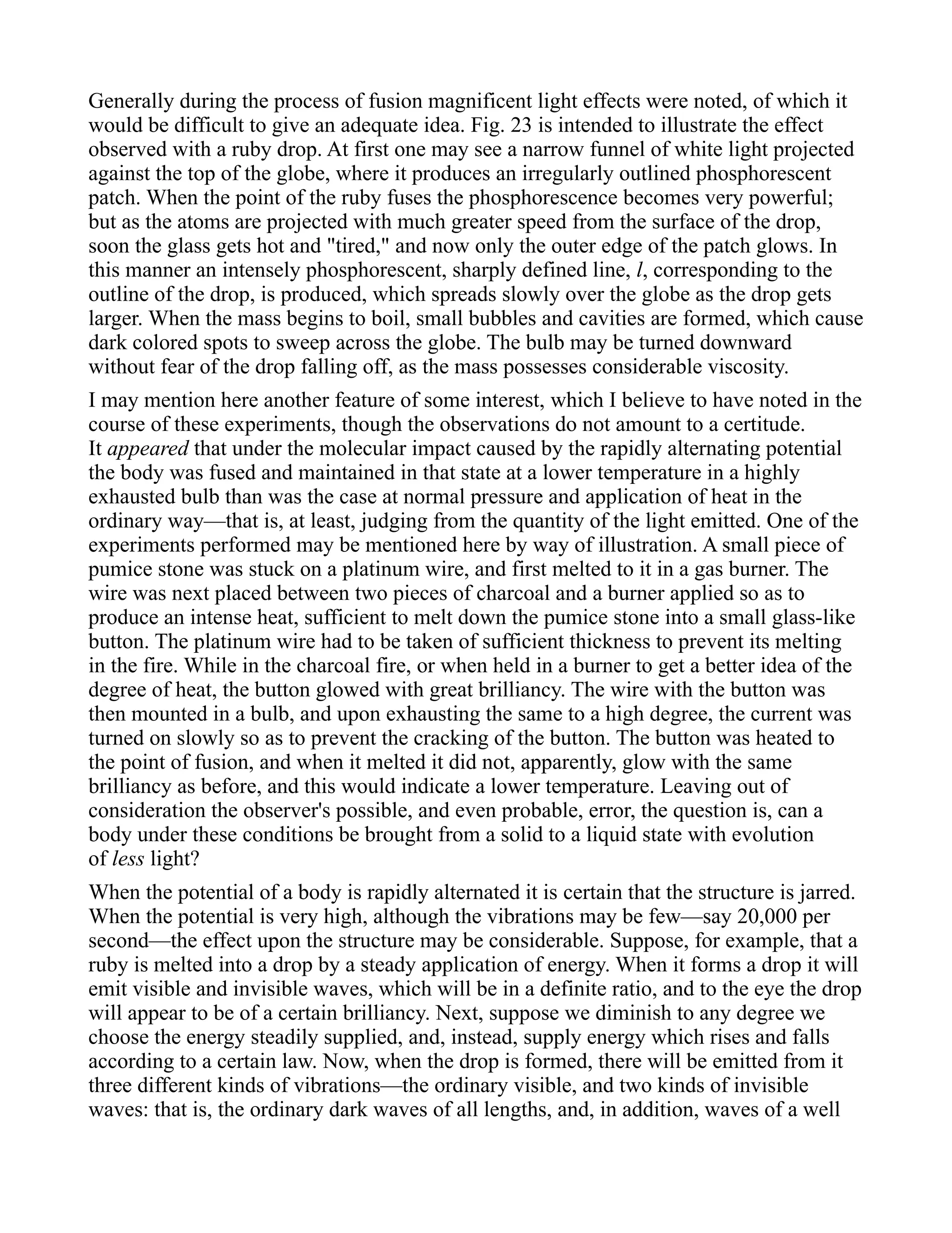 Generally during the process of fusion magnificent light effects were noted, of which it
would be difficult to give an adequate idea. Fig. 23 is intended to illustrate the effect
observed with a ruby drop. At first one may see a narrow funnel of white light projected
against the top of the globe, where it produces an irregularly outlined phosphorescent
patch. When the point of the ruby fuses the phosphorescence becomes very powerful;
but as the atoms are projected with much greater speed from the surface of the drop,
soon the glass gets hot and "tired," and now only the outer edge of the patch glows. In
this manner an intensely phosphorescent, sharply defined line, l, corresponding to the
outline of the drop, is produced, which spreads slowly over the globe as the drop gets
larger. When the mass begins to boil, small bubbles and cavities are formed, which cause
dark colored spots to sweep across the globe. The bulb may be turned downward
without fear of the drop falling off, as the mass possesses considerable viscosity.
I may mention here another feature of some interest, which I believe to have noted in the
course of these experiments, though the observations do not amount to a certitude.
It appeared that under the molecular impact caused by the rapidly alternating potential
the body was fused and maintained in that state at a lower temperature in a highly
exhausted bulb than was the case at normal pressure and application of heat in the
ordinary way—that is, at least, judging from the quantity of the light emitted. One of the
experiments performed may be mentioned here by way of illustration. A small piece of
pumice stone was stuck on a platinum wire, and first melted to it in a gas burner. The
wire was next placed between two pieces of charcoal and a burner applied so as to
produce an intense heat, sufficient to melt down the pumice stone into a small glass-like
button. The platinum wire had to be taken of sufficient thickness to prevent its melting
in the fire. While in the charcoal fire, or when held in a burner to get a better idea of the
degree of heat, the button glowed with great brilliancy. The wire with the button was
then mounted in a bulb, and upon exhausting the same to a high degree, the current was
turned on slowly so as to prevent the cracking of the button. The button was heated to
the point of fusion, and when it melted it did not, apparently, glow with the same
brilliancy as before, and this would indicate a lower temperature. Leaving out of
consideration the observer's possible, and even probable, error, the question is, can a
body under these conditions be brought from a solid to a liquid state with evolution
of less light?
When the potential of a body is rapidly alternated it is certain that the structure is jarred.
When the potential is very high, although the vibrations may be few—say 20,000 per
second—the effect upon the structure may be considerable. Suppose, for example, that a
ruby is melted into a drop by a steady application of energy. When it forms a drop it will
emit visible and invisible waves, which will be in a definite ratio, and to the eye the drop
will appear to be of a certain brilliancy. Next, suppose we diminish to any degree we
choose the energy steadily supplied, and, instead, supply energy which rises and falls
according to a certain law. Now, when the drop is formed, there will be emitted from it
three different kinds of vibrations—the ordinary visible, and two kinds of invisible
waves: that is, the ordinary dark waves of all lengths, and, in addition, waves of a well
 