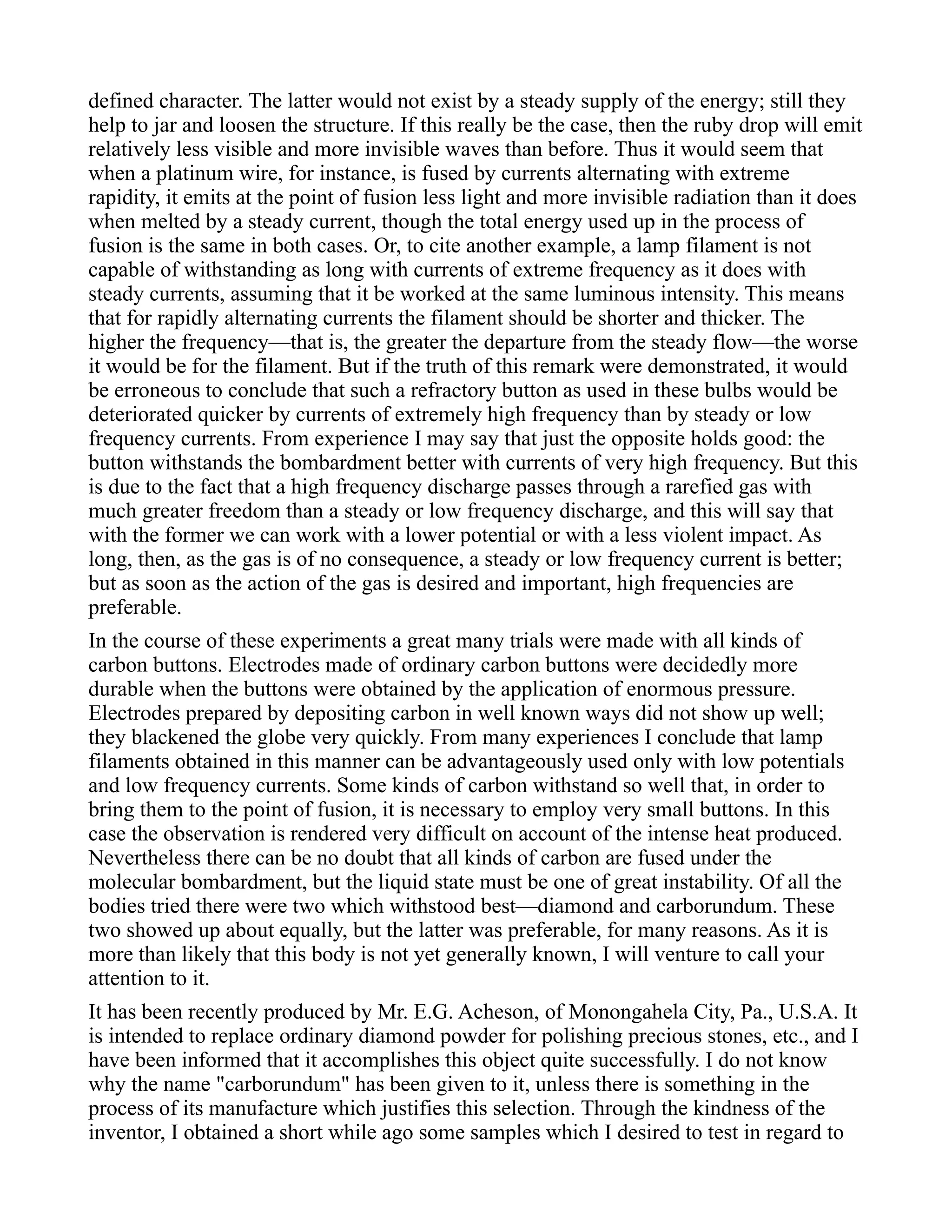 defined character. The latter would not exist by a steady supply of the energy; still they
help to jar and loosen the structure. If this really be the case, then the ruby drop will emit
relatively less visible and more invisible waves than before. Thus it would seem that
when a platinum wire, for instance, is fused by currents alternating with extreme
rapidity, it emits at the point of fusion less light and more invisible radiation than it does
when melted by a steady current, though the total energy used up in the process of
fusion is the same in both cases. Or, to cite another example, a lamp filament is not
capable of withstanding as long with currents of extreme frequency as it does with
steady currents, assuming that it be worked at the same luminous intensity. This means
that for rapidly alternating currents the filament should be shorter and thicker. The
higher the frequency—that is, the greater the departure from the steady flow—the worse
it would be for the filament. But if the truth of this remark were demonstrated, it would
be erroneous to conclude that such a refractory button as used in these bulbs would be
deteriorated quicker by currents of extremely high frequency than by steady or low
frequency currents. From experience I may say that just the opposite holds good: the
button withstands the bombardment better with currents of very high frequency. But this
is due to the fact that a high frequency discharge passes through a rarefied gas with
much greater freedom than a steady or low frequency discharge, and this will say that
with the former we can work with a lower potential or with a less violent impact. As
long, then, as the gas is of no consequence, a steady or low frequency current is better;
but as soon as the action of the gas is desired and important, high frequencies are
preferable.
In the course of these experiments a great many trials were made with all kinds of
carbon buttons. Electrodes made of ordinary carbon buttons were decidedly more
durable when the buttons were obtained by the application of enormous pressure.
Electrodes prepared by depositing carbon in well known ways did not show up well;
they blackened the globe very quickly. From many experiences I conclude that lamp
filaments obtained in this manner can be advantageously used only with low potentials
and low frequency currents. Some kinds of carbon withstand so well that, in order to
bring them to the point of fusion, it is necessary to employ very small buttons. In this
case the observation is rendered very difficult on account of the intense heat produced.
Nevertheless there can be no doubt that all kinds of carbon are fused under the
molecular bombardment, but the liquid state must be one of great instability. Of all the
bodies tried there were two which withstood best—diamond and carborundum. These
two showed up about equally, but the latter was preferable, for many reasons. As it is
more than likely that this body is not yet generally known, I will venture to call your
attention to it.
It has been recently produced by Mr. E.G. Acheson, of Monongahela City, Pa., U.S.A. It
is intended to replace ordinary diamond powder for polishing precious stones, etc., and I
have been informed that it accomplishes this object quite successfully. I do not know
why the name "carborundum" has been given to it, unless there is something in the
process of its manufacture which justifies this selection. Through the kindness of the
inventor, I obtained a short while ago some samples which I desired to test in regard to
 