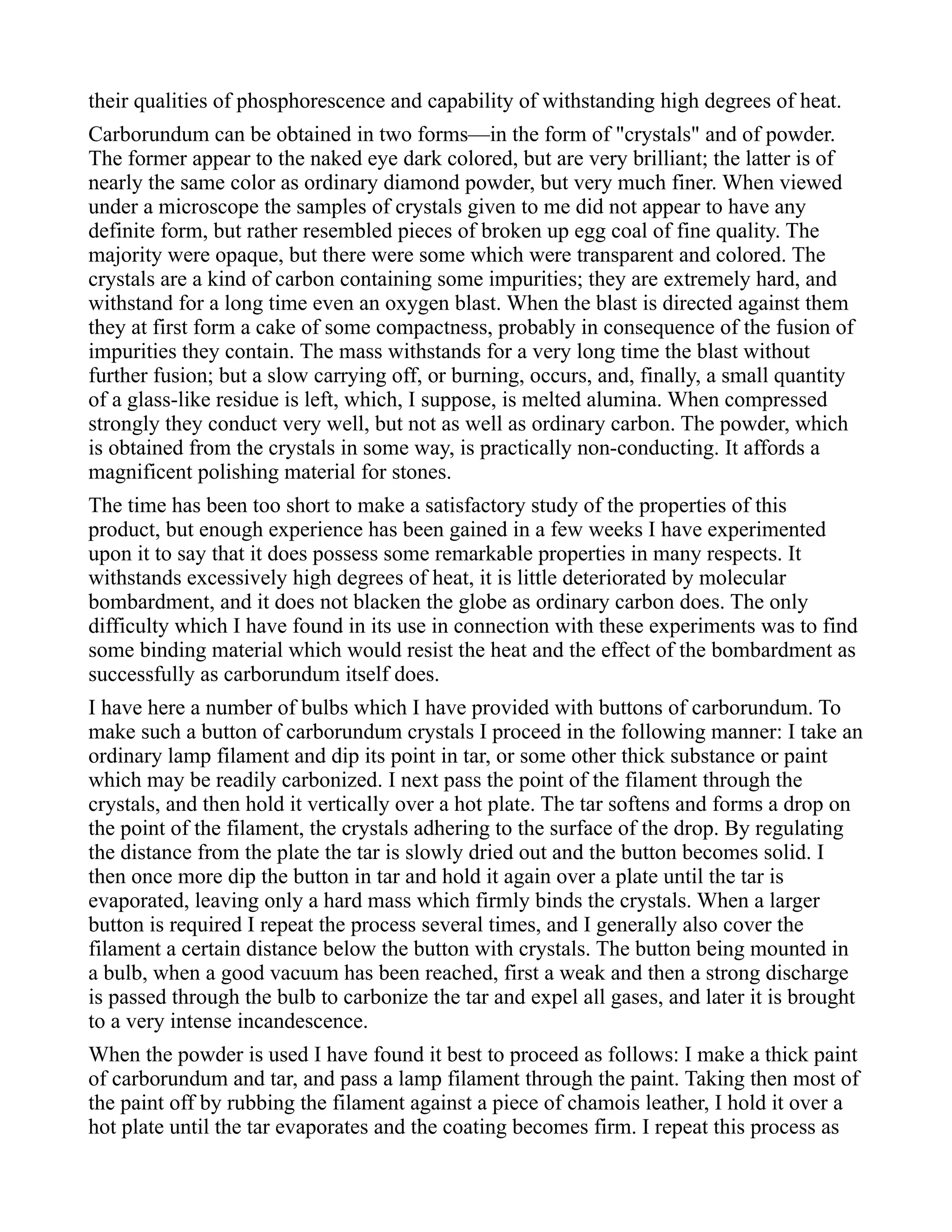 their qualities of phosphorescence and capability of withstanding high degrees of heat.
Carborundum can be obtained in two forms—in the form of "crystals" and of powder.
The former appear to the naked eye dark colored, but are very brilliant; the latter is of
nearly the same color as ordinary diamond powder, but very much finer. When viewed
under a microscope the samples of crystals given to me did not appear to have any
definite form, but rather resembled pieces of broken up egg coal of fine quality. The
majority were opaque, but there were some which were transparent and colored. The
crystals are a kind of carbon containing some impurities; they are extremely hard, and
withstand for a long time even an oxygen blast. When the blast is directed against them
they at first form a cake of some compactness, probably in consequence of the fusion of
impurities they contain. The mass withstands for a very long time the blast without
further fusion; but a slow carrying off, or burning, occurs, and, finally, a small quantity
of a glass-like residue is left, which, I suppose, is melted alumina. When compressed
strongly they conduct very well, but not as well as ordinary carbon. The powder, which
is obtained from the crystals in some way, is practically non-conducting. It affords a
magnificent polishing material for stones.
The time has been too short to make a satisfactory study of the properties of this
product, but enough experience has been gained in a few weeks I have experimented
upon it to say that it does possess some remarkable properties in many respects. It
withstands excessively high degrees of heat, it is little deteriorated by molecular
bombardment, and it does not blacken the globe as ordinary carbon does. The only
difficulty which I have found in its use in connection with these experiments was to find
some binding material which would resist the heat and the effect of the bombardment as
successfully as carborundum itself does.
I have here a number of bulbs which I have provided with buttons of carborundum. To
make such a button of carborundum crystals I proceed in the following manner: I take an
ordinary lamp filament and dip its point in tar, or some other thick substance or paint
which may be readily carbonized. I next pass the point of the filament through the
crystals, and then hold it vertically over a hot plate. The tar softens and forms a drop on
the point of the filament, the crystals adhering to the surface of the drop. By regulating
the distance from the plate the tar is slowly dried out and the button becomes solid. I
then once more dip the button in tar and hold it again over a plate until the tar is
evaporated, leaving only a hard mass which firmly binds the crystals. When a larger
button is required I repeat the process several times, and I generally also cover the
filament a certain distance below the button with crystals. The button being mounted in
a bulb, when a good vacuum has been reached, first a weak and then a strong discharge
is passed through the bulb to carbonize the tar and expel all gases, and later it is brought
to a very intense incandescence.
When the powder is used I have found it best to proceed as follows: I make a thick paint
of carborundum and tar, and pass a lamp filament through the paint. Taking then most of
the paint off by rubbing the filament against a piece of chamois leather, I hold it over a
hot plate until the tar evaporates and the coating becomes firm. I repeat this process as
 