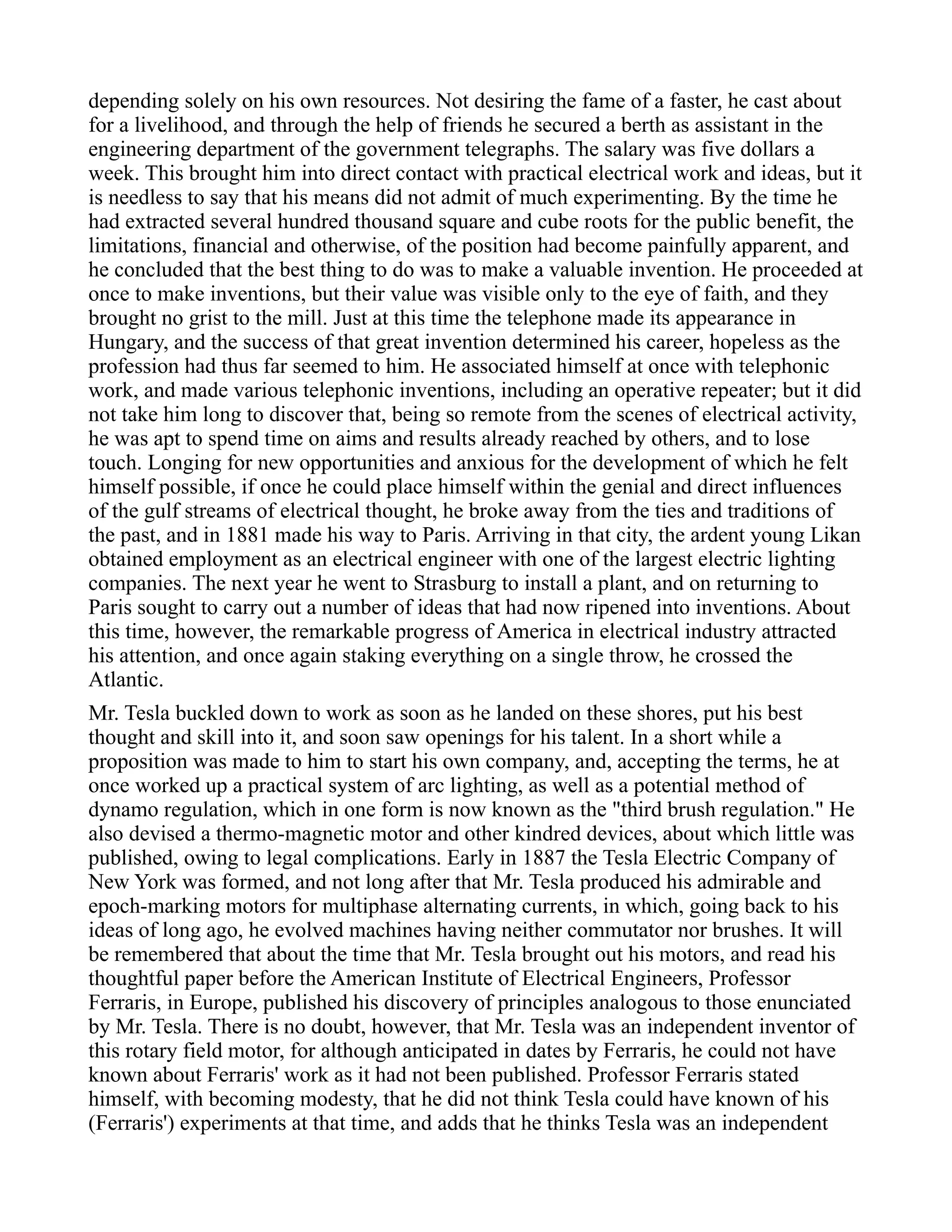 depending solely on his own resources. Not desiring the fame of a faster, he cast about
for a livelihood, and through the help of friends he secured a berth as assistant in the
engineering department of the government telegraphs. The salary was five dollars a
week. This brought him into direct contact with practical electrical work and ideas, but it
is needless to say that his means did not admit of much experimenting. By the time he
had extracted several hundred thousand square and cube roots for the public benefit, the
limitations, financial and otherwise, of the position had become painfully apparent, and
he concluded that the best thing to do was to make a valuable invention. He proceeded at
once to make inventions, but their value was visible only to the eye of faith, and they
brought no grist to the mill. Just at this time the telephone made its appearance in
Hungary, and the success of that great invention determined his career, hopeless as the
profession had thus far seemed to him. He associated himself at once with telephonic
work, and made various telephonic inventions, including an operative repeater; but it did
not take him long to discover that, being so remote from the scenes of electrical activity,
he was apt to spend time on aims and results already reached by others, and to lose
touch. Longing for new opportunities and anxious for the development of which he felt
himself possible, if once he could place himself within the genial and direct influences
of the gulf streams of electrical thought, he broke away from the ties and traditions of
the past, and in 1881 made his way to Paris. Arriving in that city, the ardent young Likan
obtained employment as an electrical engineer with one of the largest electric lighting
companies. The next year he went to Strasburg to install a plant, and on returning to
Paris sought to carry out a number of ideas that had now ripened into inventions. About
this time, however, the remarkable progress of America in electrical industry attracted
his attention, and once again staking everything on a single throw, he crossed the
Atlantic.
Mr. Tesla buckled down to work as soon as he landed on these shores, put his best
thought and skill into it, and soon saw openings for his talent. In a short while a
proposition was made to him to start his own company, and, accepting the terms, he at
once worked up a practical system of arc lighting, as well as a potential method of
dynamo regulation, which in one form is now known as the "third brush regulation." He
also devised a thermo-magnetic motor and other kindred devices, about which little was
published, owing to legal complications. Early in 1887 the Tesla Electric Company of
New York was formed, and not long after that Mr. Tesla produced his admirable and
epoch-marking motors for multiphase alternating currents, in which, going back to his
ideas of long ago, he evolved machines having neither commutator nor brushes. It will
be remembered that about the time that Mr. Tesla brought out his motors, and read his
thoughtful paper before the American Institute of Electrical Engineers, Professor
Ferraris, in Europe, published his discovery of principles analogous to those enunciated
by Mr. Tesla. There is no doubt, however, that Mr. Tesla was an independent inventor of
this rotary field motor, for although anticipated in dates by Ferraris, he could not have
known about Ferraris' work as it had not been published. Professor Ferraris stated
himself, with becoming modesty, that he did not think Tesla could have known of his
(Ferraris') experiments at that time, and adds that he thinks Tesla was an independent
 
