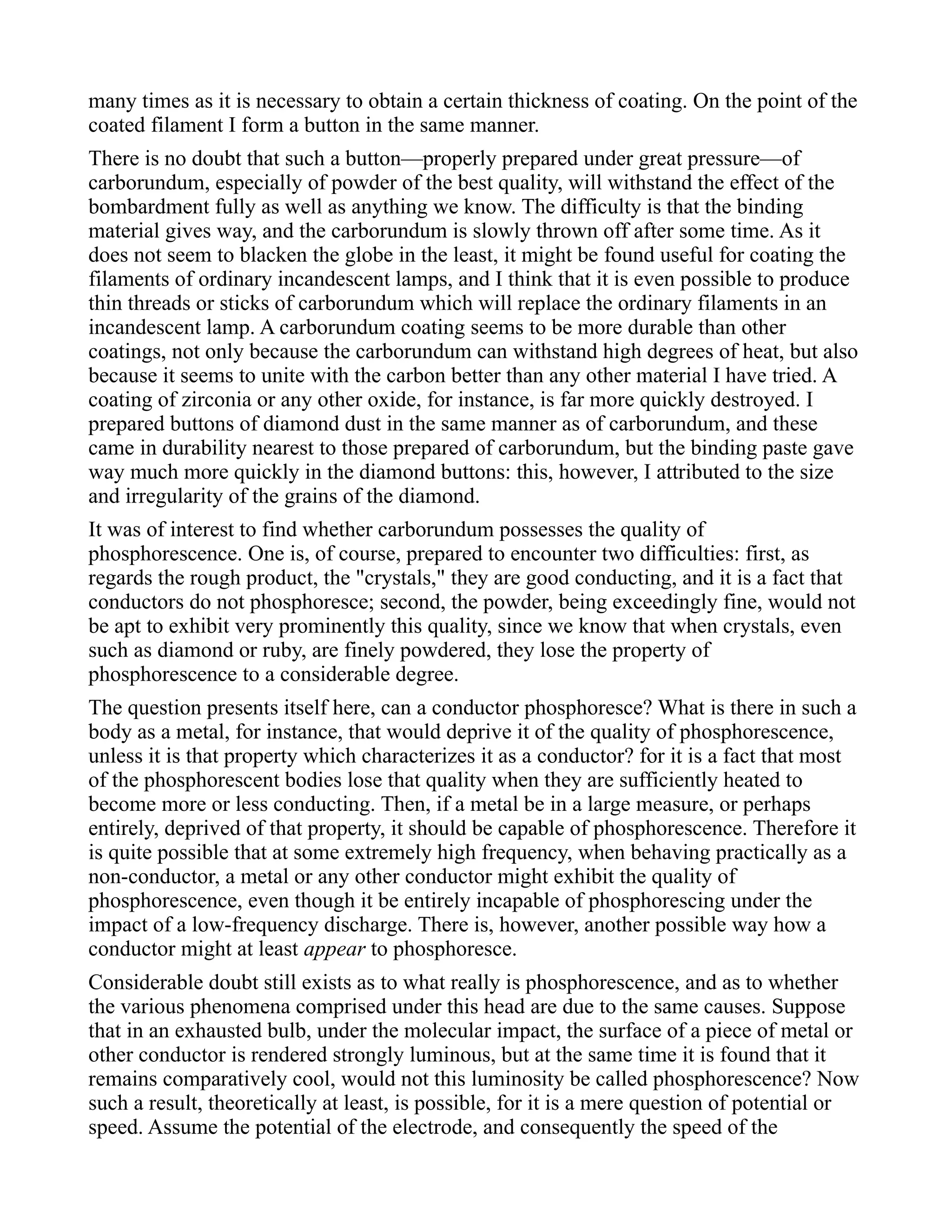 many times as it is necessary to obtain a certain thickness of coating. On the point of the
coated filament I form a button in the same manner.
There is no doubt that such a button—properly prepared under great pressure—of
carborundum, especially of powder of the best quality, will withstand the effect of the
bombardment fully as well as anything we know. The difficulty is that the binding
material gives way, and the carborundum is slowly thrown off after some time. As it
does not seem to blacken the globe in the least, it might be found useful for coating the
filaments of ordinary incandescent lamps, and I think that it is even possible to produce
thin threads or sticks of carborundum which will replace the ordinary filaments in an
incandescent lamp. A carborundum coating seems to be more durable than other
coatings, not only because the carborundum can withstand high degrees of heat, but also
because it seems to unite with the carbon better than any other material I have tried. A
coating of zirconia or any other oxide, for instance, is far more quickly destroyed. I
prepared buttons of diamond dust in the same manner as of carborundum, and these
came in durability nearest to those prepared of carborundum, but the binding paste gave
way much more quickly in the diamond buttons: this, however, I attributed to the size
and irregularity of the grains of the diamond.
It was of interest to find whether carborundum possesses the quality of
phosphorescence. One is, of course, prepared to encounter two difficulties: first, as
regards the rough product, the "crystals," they are good conducting, and it is a fact that
conductors do not phosphoresce; second, the powder, being exceedingly fine, would not
be apt to exhibit very prominently this quality, since we know that when crystals, even
such as diamond or ruby, are finely powdered, they lose the property of
phosphorescence to a considerable degree.
The question presents itself here, can a conductor phosphoresce? What is there in such a
body as a metal, for instance, that would deprive it of the quality of phosphorescence,
unless it is that property which characterizes it as a conductor? for it is a fact that most
of the phosphorescent bodies lose that quality when they are sufficiently heated to
become more or less conducting. Then, if a metal be in a large measure, or perhaps
entirely, deprived of that property, it should be capable of phosphorescence. Therefore it
is quite possible that at some extremely high frequency, when behaving practically as a
non-conductor, a metal or any other conductor might exhibit the quality of
phosphorescence, even though it be entirely incapable of phosphorescing under the
impact of a low-frequency discharge. There is, however, another possible way how a
conductor might at least appear to phosphoresce.
Considerable doubt still exists as to what really is phosphorescence, and as to whether
the various phenomena comprised under this head are due to the same causes. Suppose
that in an exhausted bulb, under the molecular impact, the surface of a piece of metal or
other conductor is rendered strongly luminous, but at the same time it is found that it
remains comparatively cool, would not this luminosity be called phosphorescence? Now
such a result, theoretically at least, is possible, for it is a mere question of potential or
speed. Assume the potential of the electrode, and consequently the speed of the
 