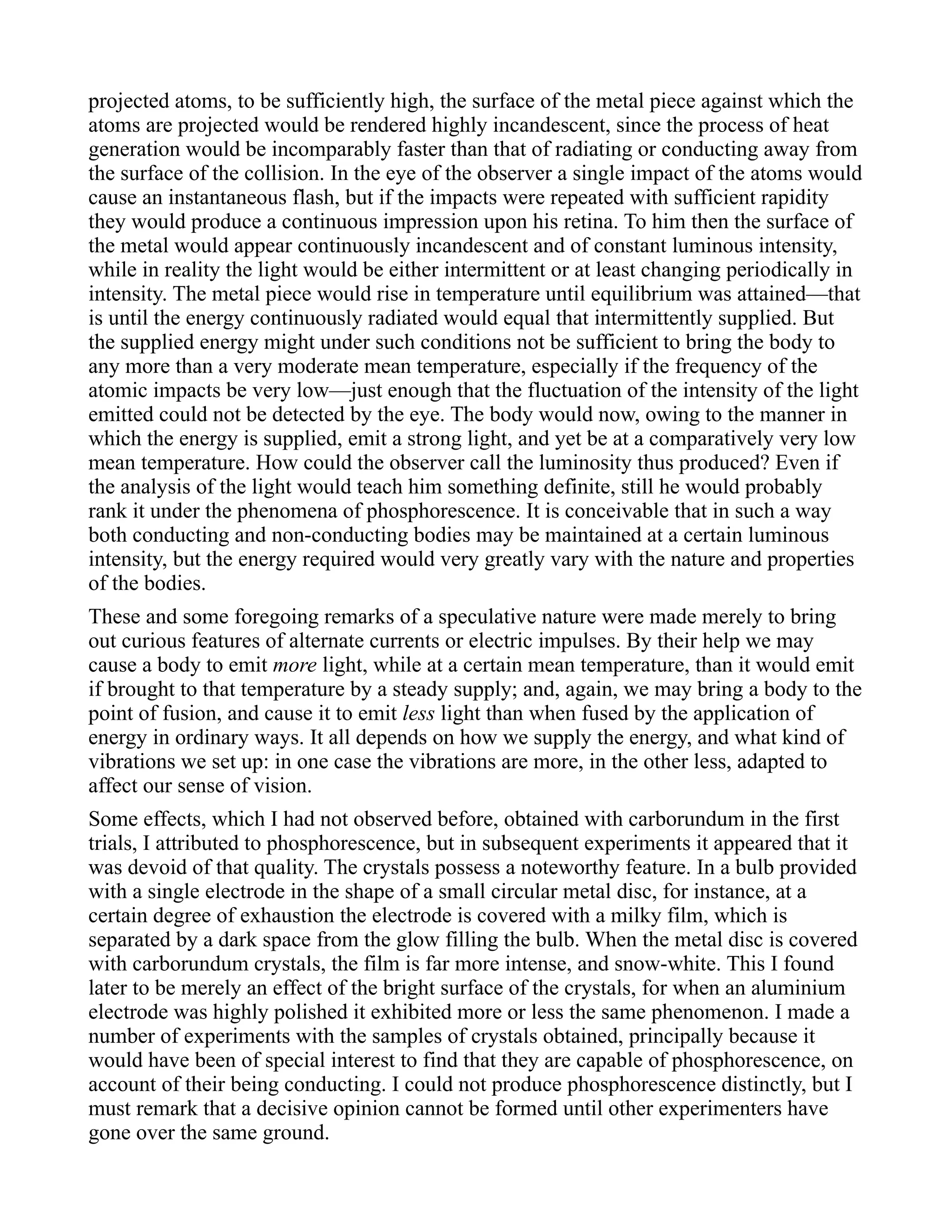 projected atoms, to be sufficiently high, the surface of the metal piece against which the
atoms are projected would be rendered highly incandescent, since the process of heat
generation would be incomparably faster than that of radiating or conducting away from
the surface of the collision. In the eye of the observer a single impact of the atoms would
cause an instantaneous flash, but if the impacts were repeated with sufficient rapidity
they would produce a continuous impression upon his retina. To him then the surface of
the metal would appear continuously incandescent and of constant luminous intensity,
while in reality the light would be either intermittent or at least changing periodically in
intensity. The metal piece would rise in temperature until equilibrium was attained—that
is until the energy continuously radiated would equal that intermittently supplied. But
the supplied energy might under such conditions not be sufficient to bring the body to
any more than a very moderate mean temperature, especially if the frequency of the
atomic impacts be very low—just enough that the fluctuation of the intensity of the light
emitted could not be detected by the eye. The body would now, owing to the manner in
which the energy is supplied, emit a strong light, and yet be at a comparatively very low
mean temperature. How could the observer call the luminosity thus produced? Even if
the analysis of the light would teach him something definite, still he would probably
rank it under the phenomena of phosphorescence. It is conceivable that in such a way
both conducting and non-conducting bodies may be maintained at a certain luminous
intensity, but the energy required would very greatly vary with the nature and properties
of the bodies.
These and some foregoing remarks of a speculative nature were made merely to bring
out curious features of alternate currents or electric impulses. By their help we may
cause a body to emit more light, while at a certain mean temperature, than it would emit
if brought to that temperature by a steady supply; and, again, we may bring a body to the
point of fusion, and cause it to emit less light than when fused by the application of
energy in ordinary ways. It all depends on how we supply the energy, and what kind of
vibrations we set up: in one case the vibrations are more, in the other less, adapted to
affect our sense of vision.
Some effects, which I had not observed before, obtained with carborundum in the first
trials, I attributed to phosphorescence, but in subsequent experiments it appeared that it
was devoid of that quality. The crystals possess a noteworthy feature. In a bulb provided
with a single electrode in the shape of a small circular metal disc, for instance, at a
certain degree of exhaustion the electrode is covered with a milky film, which is
separated by a dark space from the glow filling the bulb. When the metal disc is covered
with carborundum crystals, the film is far more intense, and snow-white. This I found
later to be merely an effect of the bright surface of the crystals, for when an aluminium
electrode was highly polished it exhibited more or less the same phenomenon. I made a
number of experiments with the samples of crystals obtained, principally because it
would have been of special interest to find that they are capable of phosphorescence, on
account of their being conducting. I could not produce phosphorescence distinctly, but I
must remark that a decisive opinion cannot be formed until other experimenters have
gone over the same ground.
 