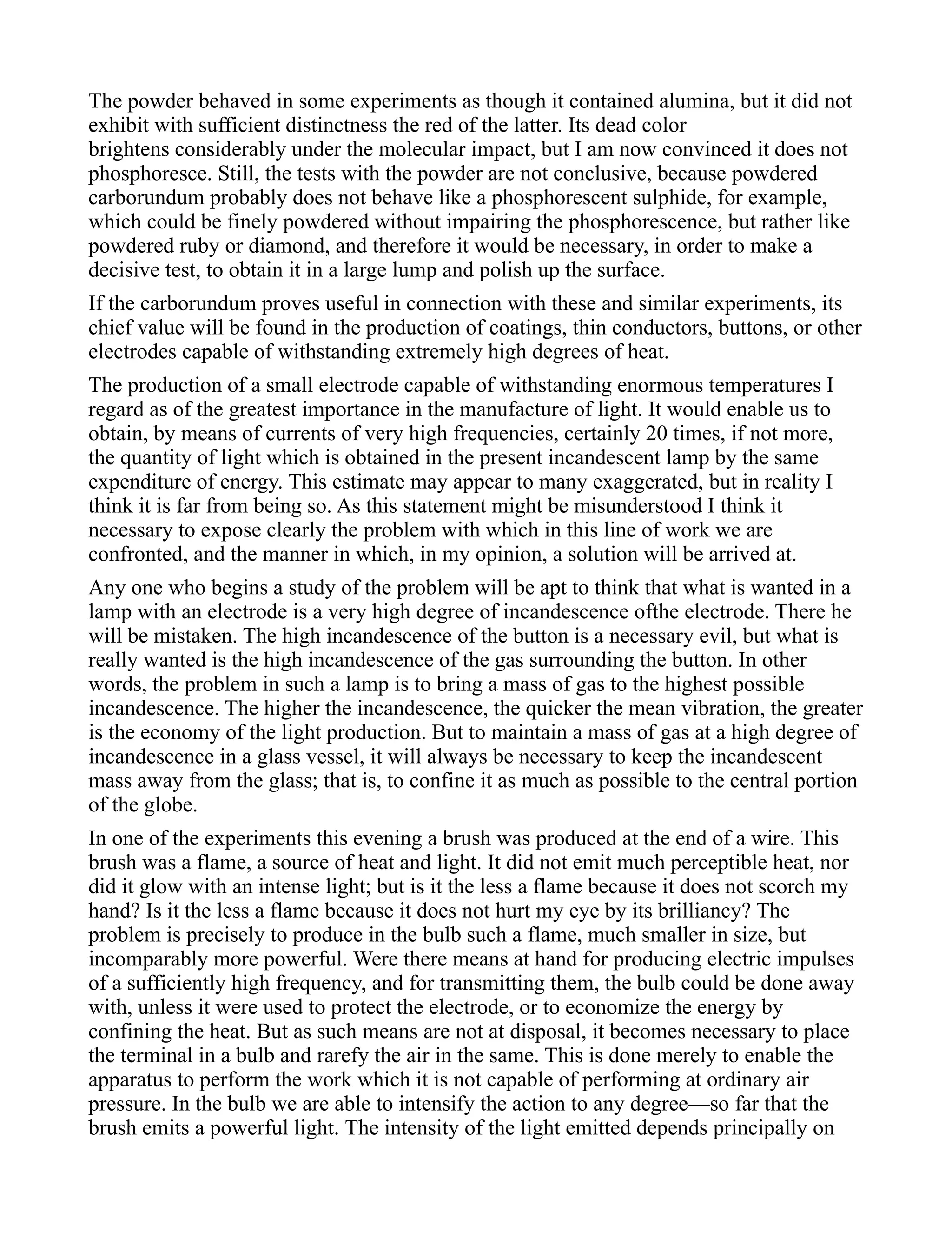The powder behaved in some experiments as though it contained alumina, but it did not
exhibit with sufficient distinctness the red of the latter. Its dead color
brightens considerably under the molecular impact, but I am now convinced it does not
phosphoresce. Still, the tests with the powder are not conclusive, because powdered
carborundum probably does not behave like a phosphorescent sulphide, for example,
which could be finely powdered without impairing the phosphorescence, but rather like
powdered ruby or diamond, and therefore it would be necessary, in order to make a
decisive test, to obtain it in a large lump and polish up the surface.
If the carborundum proves useful in connection with these and similar experiments, its
chief value will be found in the production of coatings, thin conductors, buttons, or other
electrodes capable of withstanding extremely high degrees of heat.
The production of a small electrode capable of withstanding enormous temperatures I
regard as of the greatest importance in the manufacture of light. It would enable us to
obtain, by means of currents of very high frequencies, certainly 20 times, if not more,
the quantity of light which is obtained in the present incandescent lamp by the same
expenditure of energy. This estimate may appear to many exaggerated, but in reality I
think it is far from being so. As this statement might be misunderstood I think it
necessary to expose clearly the problem with which in this line of work we are
confronted, and the manner in which, in my opinion, a solution will be arrived at.
Any one who begins a study of the problem will be apt to think that what is wanted in a
lamp with an electrode is a very high degree of incandescence ofthe electrode. There he
will be mistaken. The high incandescence of the button is a necessary evil, but what is
really wanted is the high incandescence of the gas surrounding the button. In other
words, the problem in such a lamp is to bring a mass of gas to the highest possible
incandescence. The higher the incandescence, the quicker the mean vibration, the greater
is the economy of the light production. But to maintain a mass of gas at a high degree of
incandescence in a glass vessel, it will always be necessary to keep the incandescent
mass away from the glass; that is, to confine it as much as possible to the central portion
of the globe.
In one of the experiments this evening a brush was produced at the end of a wire. This
brush was a flame, a source of heat and light. It did not emit much perceptible heat, nor
did it glow with an intense light; but is it the less a flame because it does not scorch my
hand? Is it the less a flame because it does not hurt my eye by its brilliancy? The
problem is precisely to produce in the bulb such a flame, much smaller in size, but
incomparably more powerful. Were there means at hand for producing electric impulses
of a sufficiently high frequency, and for transmitting them, the bulb could be done away
with, unless it were used to protect the electrode, or to economize the energy by
confining the heat. But as such means are not at disposal, it becomes necessary to place
the terminal in a bulb and rarefy the air in the same. This is done merely to enable the
apparatus to perform the work which it is not capable of performing at ordinary air
pressure. In the bulb we are able to intensify the action to any degree—so far that the
brush emits a powerful light. The intensity of the light emitted depends principally on
 