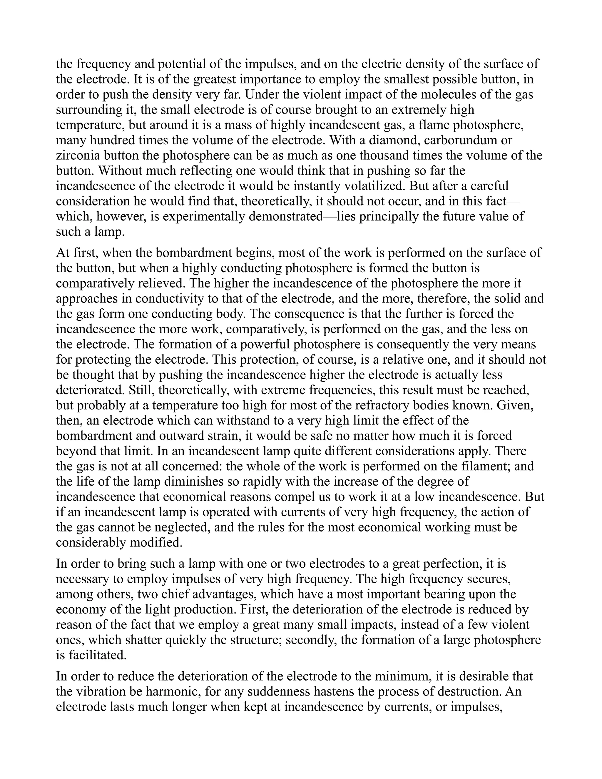 the frequency and potential of the impulses, and on the electric density of the surface of
the electrode. It is of the greatest importance to employ the smallest possible button, in
order to push the density very far. Under the violent impact of the molecules of the gas
surrounding it, the small electrode is of course brought to an extremely high
temperature, but around it is a mass of highly incandescent gas, a flame photosphere,
many hundred times the volume of the electrode. With a diamond, carborundum or
zirconia button the photosphere can be as much as one thousand times the volume of the
button. Without much reflecting one would think that in pushing so far the
incandescence of the electrode it would be instantly volatilized. But after a careful
consideration he would find that, theoretically, it should not occur, and in this fact—
which, however, is experimentally demonstrated—lies principally the future value of
such a lamp.
At first, when the bombardment begins, most of the work is performed on the surface of
the button, but when a highly conducting photosphere is formed the button is
comparatively relieved. The higher the incandescence of the photosphere the more it
approaches in conductivity to that of the electrode, and the more, therefore, the solid and
the gas form one conducting body. The consequence is that the further is forced the
incandescence the more work, comparatively, is performed on the gas, and the less on
the electrode. The formation of a powerful photosphere is consequently the very means
for protecting the electrode. This protection, of course, is a relative one, and it should not
be thought that by pushing the incandescence higher the electrode is actually less
deteriorated. Still, theoretically, with extreme frequencies, this result must be reached,
but probably at a temperature too high for most of the refractory bodies known. Given,
then, an electrode which can withstand to a very high limit the effect of the
bombardment and outward strain, it would be safe no matter how much it is forced
beyond that limit. In an incandescent lamp quite different considerations apply. There
the gas is not at all concerned: the whole of the work is performed on the filament; and
the life of the lamp diminishes so rapidly with the increase of the degree of
incandescence that economical reasons compel us to work it at a low incandescence. But
if an incandescent lamp is operated with currents of very high frequency, the action of
the gas cannot be neglected, and the rules for the most economical working must be
considerably modified.
In order to bring such a lamp with one or two electrodes to a great perfection, it is
necessary to employ impulses of very high frequency. The high frequency secures,
among others, two chief advantages, which have a most important bearing upon the
economy of the light production. First, the deterioration of the electrode is reduced by
reason of the fact that we employ a great many small impacts, instead of a few violent
ones, which shatter quickly the structure; secondly, the formation of a large photosphere
is facilitated.
In order to reduce the deterioration of the electrode to the minimum, it is desirable that
the vibration be harmonic, for any suddenness hastens the process of destruction. An
electrode lasts much longer when kept at incandescence by currents, or impulses,
 