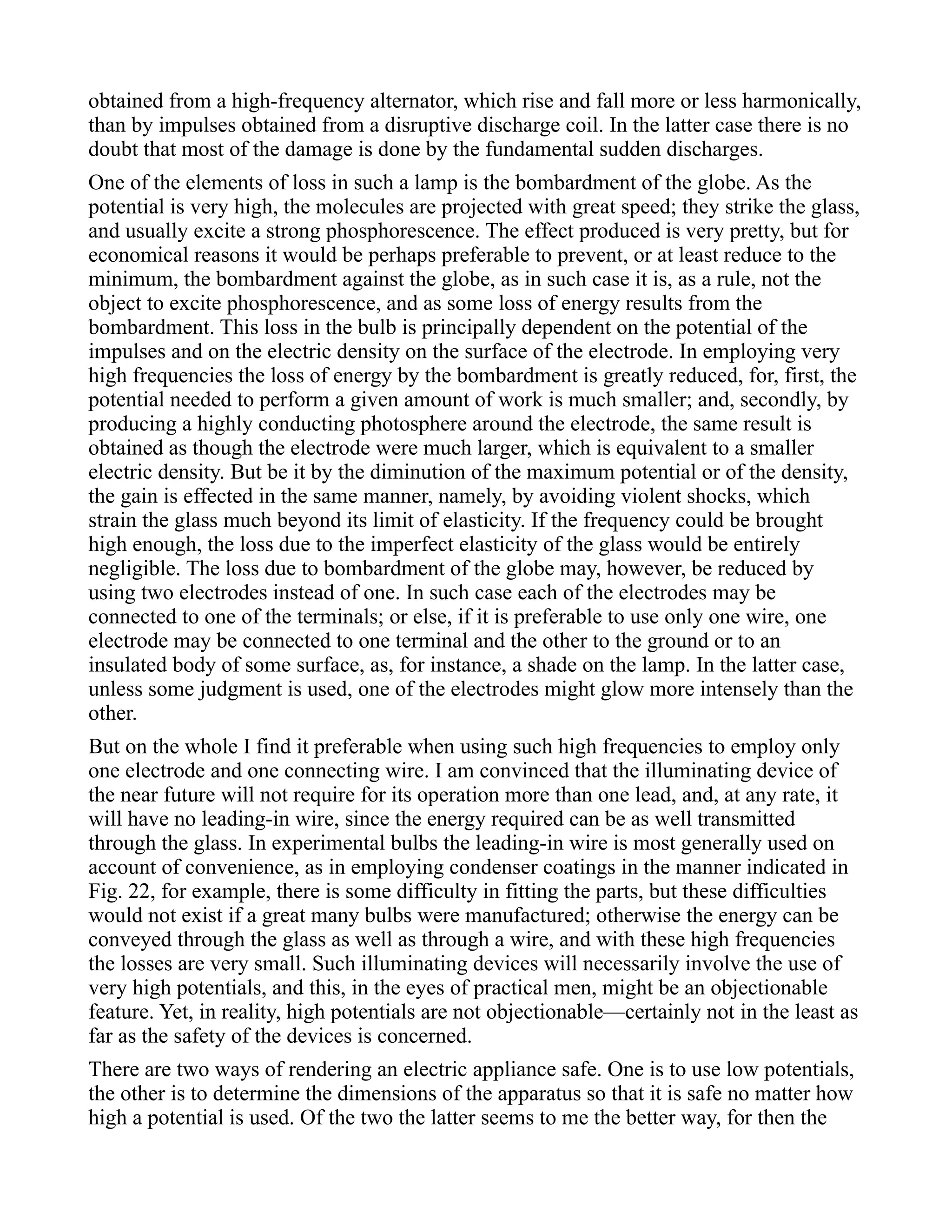 obtained from a high-frequency alternator, which rise and fall more or less harmonically,
than by impulses obtained from a disruptive discharge coil. In the latter case there is no
doubt that most of the damage is done by the fundamental sudden discharges.
One of the elements of loss in such a lamp is the bombardment of the globe. As the
potential is very high, the molecules are projected with great speed; they strike the glass,
and usually excite a strong phosphorescence. The effect produced is very pretty, but for
economical reasons it would be perhaps preferable to prevent, or at least reduce to the
minimum, the bombardment against the globe, as in such case it is, as a rule, not the
object to excite phosphorescence, and as some loss of energy results from the
bombardment. This loss in the bulb is principally dependent on the potential of the
impulses and on the electric density on the surface of the electrode. In employing very
high frequencies the loss of energy by the bombardment is greatly reduced, for, first, the
potential needed to perform a given amount of work is much smaller; and, secondly, by
producing a highly conducting photosphere around the electrode, the same result is
obtained as though the electrode were much larger, which is equivalent to a smaller
electric density. But be it by the diminution of the maximum potential or of the density,
the gain is effected in the same manner, namely, by avoiding violent shocks, which
strain the glass much beyond its limit of elasticity. If the frequency could be brought
high enough, the loss due to the imperfect elasticity of the glass would be entirely
negligible. The loss due to bombardment of the globe may, however, be reduced by
using two electrodes instead of one. In such case each of the electrodes may be
connected to one of the terminals; or else, if it is preferable to use only one wire, one
electrode may be connected to one terminal and the other to the ground or to an
insulated body of some surface, as, for instance, a shade on the lamp. In the latter case,
unless some judgment is used, one of the electrodes might glow more intensely than the
other.
But on the whole I find it preferable when using such high frequencies to employ only
one electrode and one connecting wire. I am convinced that the illuminating device of
the near future will not require for its operation more than one lead, and, at any rate, it
will have no leading-in wire, since the energy required can be as well transmitted
through the glass. In experimental bulbs the leading-in wire is most generally used on
account of convenience, as in employing condenser coatings in the manner indicated in
Fig. 22, for example, there is some difficulty in fitting the parts, but these difficulties
would not exist if a great many bulbs were manufactured; otherwise the energy can be
conveyed through the glass as well as through a wire, and with these high frequencies
the losses are very small. Such illuminating devices will necessarily involve the use of
very high potentials, and this, in the eyes of practical men, might be an objectionable
feature. Yet, in reality, high potentials are not objectionable—certainly not in the least as
far as the safety of the devices is concerned.
There are two ways of rendering an electric appliance safe. One is to use low potentials,
the other is to determine the dimensions of the apparatus so that it is safe no matter how
high a potential is used. Of the two the latter seems to me the better way, for then the
 