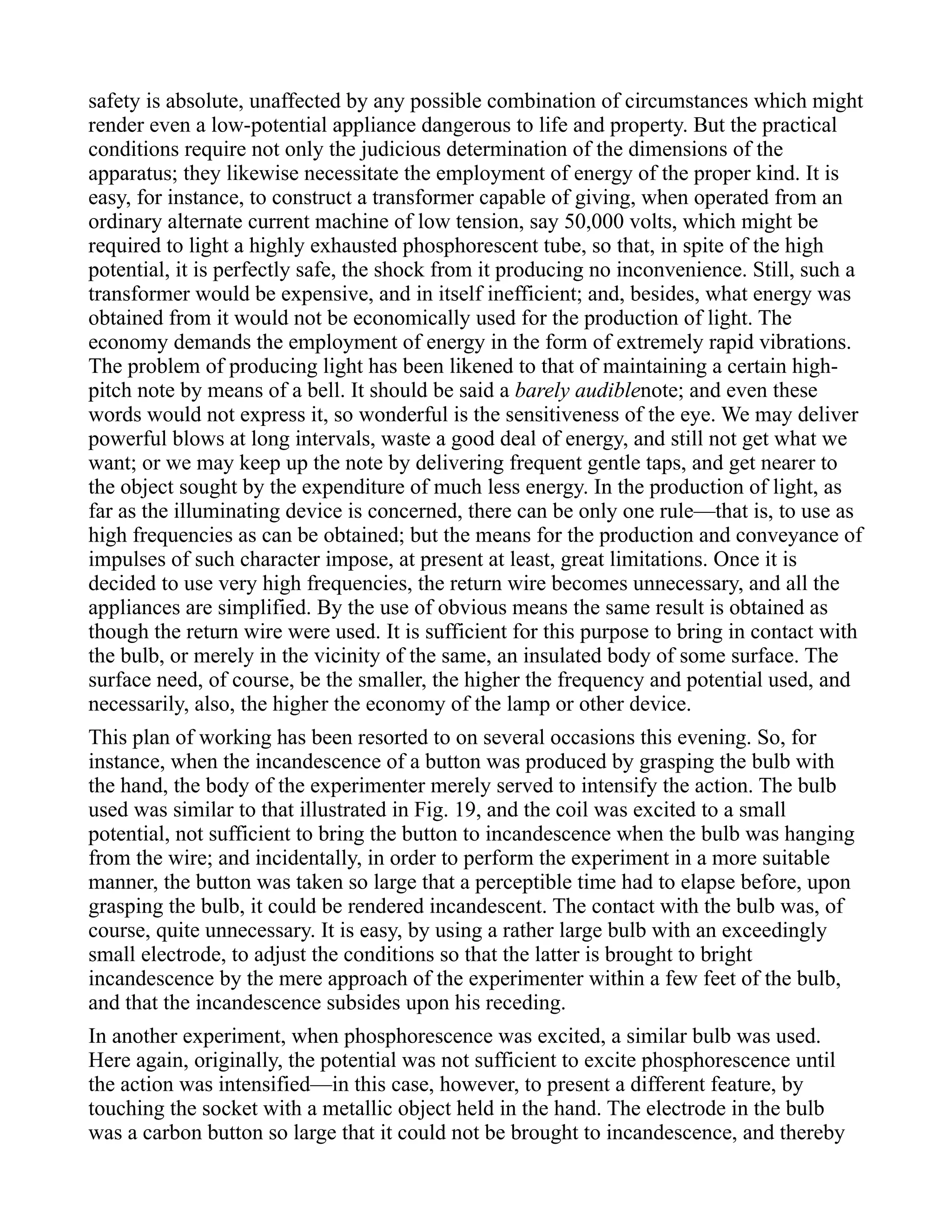 safety is absolute, unaffected by any possible combination of circumstances which might
render even a low-potential appliance dangerous to life and property. But the practical
conditions require not only the judicious determination of the dimensions of the
apparatus; they likewise necessitate the employment of energy of the proper kind. It is
easy, for instance, to construct a transformer capable of giving, when operated from an
ordinary alternate current machine of low tension, say 50,000 volts, which might be
required to light a highly exhausted phosphorescent tube, so that, in spite of the high
potential, it is perfectly safe, the shock from it producing no inconvenience. Still, such a
transformer would be expensive, and in itself inefficient; and, besides, what energy was
obtained from it would not be economically used for the production of light. The
economy demands the employment of energy in the form of extremely rapid vibrations.
The problem of producing light has been likened to that of maintaining a certain high-
pitch note by means of a bell. It should be said a barely audiblenote; and even these
words would not express it, so wonderful is the sensitiveness of the eye. We may deliver
powerful blows at long intervals, waste a good deal of energy, and still not get what we
want; or we may keep up the note by delivering frequent gentle taps, and get nearer to
the object sought by the expenditure of much less energy. In the production of light, as
far as the illuminating device is concerned, there can be only one rule—that is, to use as
high frequencies as can be obtained; but the means for the production and conveyance of
impulses of such character impose, at present at least, great limitations. Once it is
decided to use very high frequencies, the return wire becomes unnecessary, and all the
appliances are simplified. By the use of obvious means the same result is obtained as
though the return wire were used. It is sufficient for this purpose to bring in contact with
the bulb, or merely in the vicinity of the same, an insulated body of some surface. The
surface need, of course, be the smaller, the higher the frequency and potential used, and
necessarily, also, the higher the economy of the lamp or other device.
This plan of working has been resorted to on several occasions this evening. So, for
instance, when the incandescence of a button was produced by grasping the bulb with
the hand, the body of the experimenter merely served to intensify the action. The bulb
used was similar to that illustrated in Fig. 19, and the coil was excited to a small
potential, not sufficient to bring the button to incandescence when the bulb was hanging
from the wire; and incidentally, in order to perform the experiment in a more suitable
manner, the button was taken so large that a perceptible time had to elapse before, upon
grasping the bulb, it could be rendered incandescent. The contact with the bulb was, of
course, quite unnecessary. It is easy, by using a rather large bulb with an exceedingly
small electrode, to adjust the conditions so that the latter is brought to bright
incandescence by the mere approach of the experimenter within a few feet of the bulb,
and that the incandescence subsides upon his receding.
In another experiment, when phosphorescence was excited, a similar bulb was used.
Here again, originally, the potential was not sufficient to excite phosphorescence until
the action was intensified—in this case, however, to present a different feature, by
touching the socket with a metallic object held in the hand. The electrode in the bulb
was a carbon button so large that it could not be brought to incandescence, and thereby
 