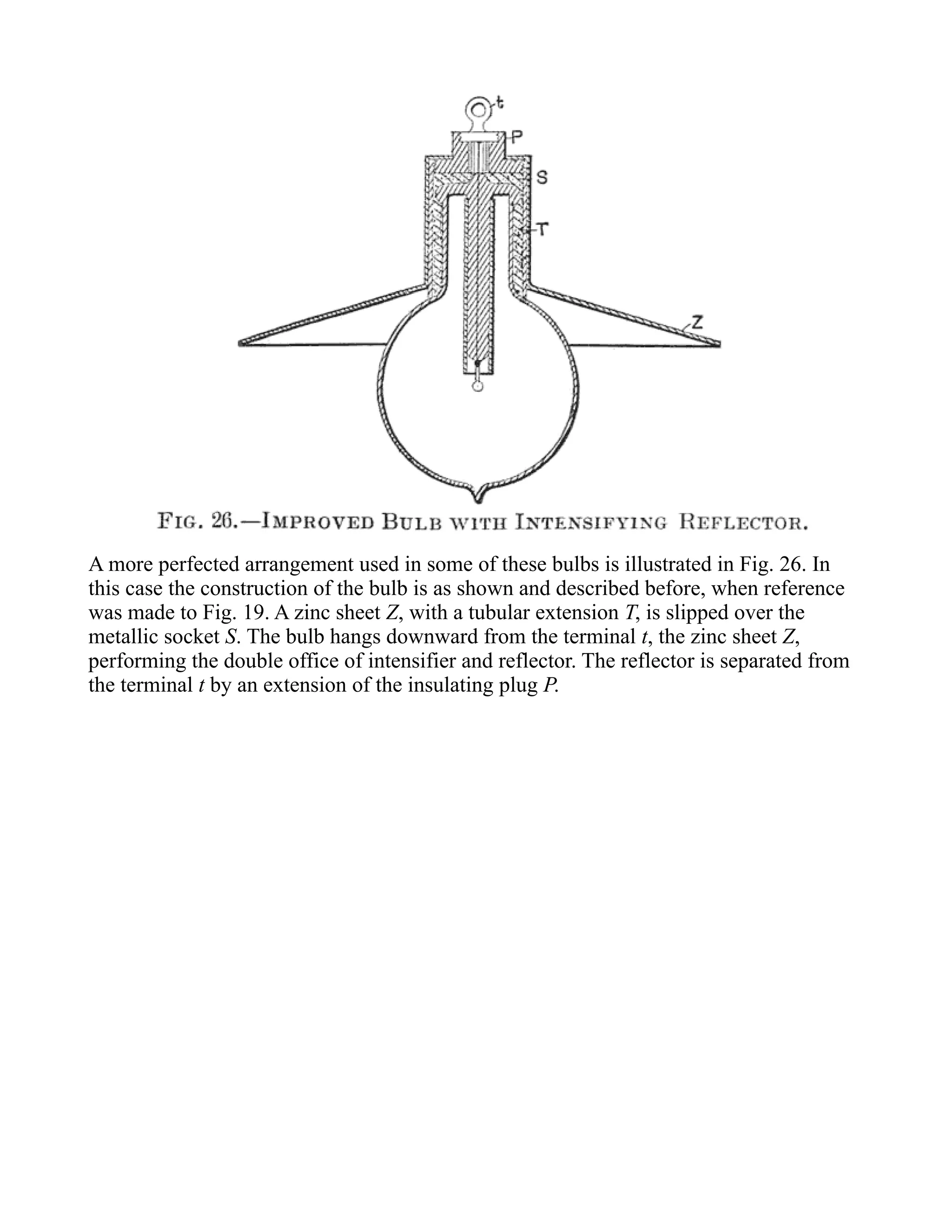 A more perfected arrangement used in some of these bulbs is illustrated in Fig. 26. In
this case the construction of the bulb is as shown and described before, when reference
was made to Fig. 19. A zinc sheet Z, with a tubular extension T, is slipped over the
metallic socket S. The bulb hangs downward from the terminal t, the zinc sheet Z,
performing the double office of intensifier and reflector. The reflector is separated from
the terminal t by an extension of the insulating plug P.
 