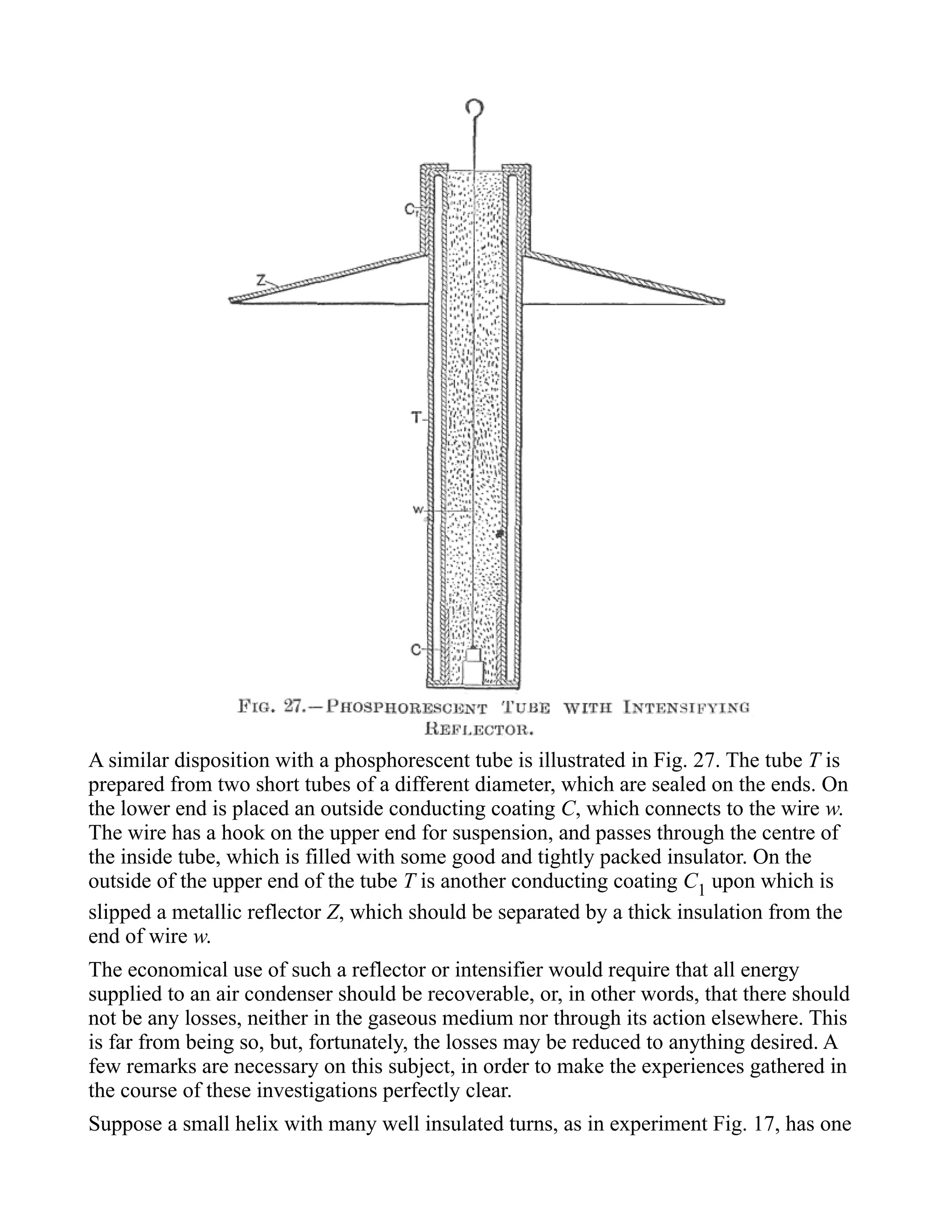 A similar disposition with a phosphorescent tube is illustrated in Fig. 27. The tube T is
prepared from two short tubes of a different diameter, which are sealed on the ends. On
the lower end is placed an outside conducting coating C, which connects to the wire w.
The wire has a hook on the upper end for suspension, and passes through the centre of
the inside tube, which is filled with some good and tightly packed insulator. On the
outside of the upper end of the tube T is another conducting coating C1 upon which is
slipped a metallic reflector Z, which should be separated by a thick insulation from the
end of wire w.
The economical use of such a reflector or intensifier would require that all energy
supplied to an air condenser should be recoverable, or, in other words, that there should
not be any losses, neither in the gaseous medium nor through its action elsewhere. This
is far from being so, but, fortunately, the losses may be reduced to anything desired. A
few remarks are necessary on this subject, in order to make the experiences gathered in
the course of these investigations perfectly clear.
Suppose a small helix with many well insulated turns, as in experiment Fig. 17, has one
 