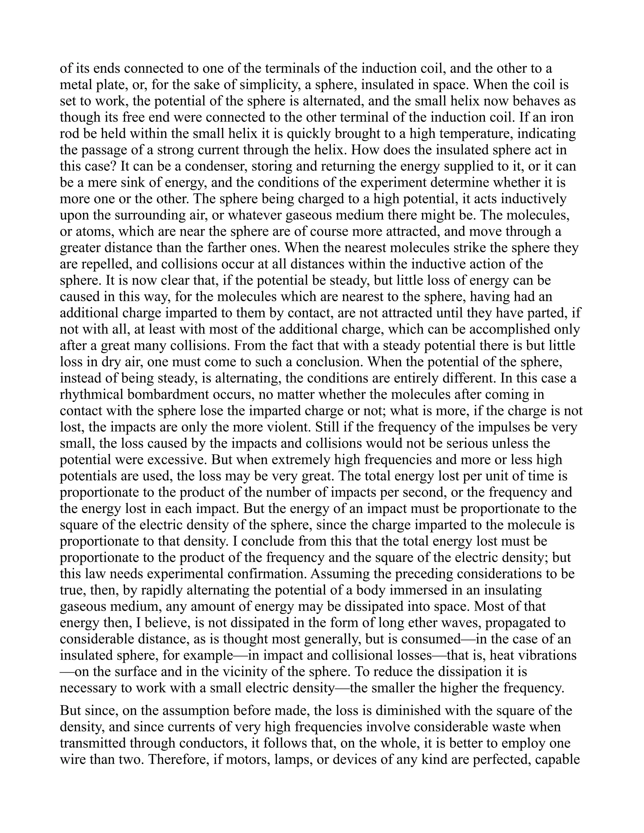 of its ends connected to one of the terminals of the induction coil, and the other to a
metal plate, or, for the sake of simplicity, a sphere, insulated in space. When the coil is
set to work, the potential of the sphere is alternated, and the small helix now behaves as
though its free end were connected to the other terminal of the induction coil. If an iron
rod be held within the small helix it is quickly brought to a high temperature, indicating
the passage of a strong current through the helix. How does the insulated sphere act in
this case? It can be a condenser, storing and returning the energy supplied to it, or it can
be a mere sink of energy, and the conditions of the experiment determine whether it is
more one or the other. The sphere being charged to a high potential, it acts inductively
upon the surrounding air, or whatever gaseous medium there might be. The molecules,
or atoms, which are near the sphere are of course more attracted, and move through a
greater distance than the farther ones. When the nearest molecules strike the sphere they
are repelled, and collisions occur at all distances within the inductive action of the
sphere. It is now clear that, if the potential be steady, but little loss of energy can be
caused in this way, for the molecules which are nearest to the sphere, having had an
additional charge imparted to them by contact, are not attracted until they have parted, if
not with all, at least with most of the additional charge, which can be accomplished only
after a great many collisions. From the fact that with a steady potential there is but little
loss in dry air, one must come to such a conclusion. When the potential of the sphere,
instead of being steady, is alternating, the conditions are entirely different. In this case a
rhythmical bombardment occurs, no matter whether the molecules after coming in
contact with the sphere lose the imparted charge or not; what is more, if the charge is not
lost, the impacts are only the more violent. Still if the frequency of the impulses be very
small, the loss caused by the impacts and collisions would not be serious unless the
potential were excessive. But when extremely high frequencies and more or less high
potentials are used, the loss may be very great. The total energy lost per unit of time is
proportionate to the product of the number of impacts per second, or the frequency and
the energy lost in each impact. But the energy of an impact must be proportionate to the
square of the electric density of the sphere, since the charge imparted to the molecule is
proportionate to that density. I conclude from this that the total energy lost must be
proportionate to the product of the frequency and the square of the electric density; but
this law needs experimental confirmation. Assuming the preceding considerations to be
true, then, by rapidly alternating the potential of a body immersed in an insulating
gaseous medium, any amount of energy may be dissipated into space. Most of that
energy then, I believe, is not dissipated in the form of long ether waves, propagated to
considerable distance, as is thought most generally, but is consumed—in the case of an
insulated sphere, for example—in impact and collisional losses—that is, heat vibrations
—on the surface and in the vicinity of the sphere. To reduce the dissipation it is
necessary to work with a small electric density—the smaller the higher the frequency.
But since, on the assumption before made, the loss is diminished with the square of the
density, and since currents of very high frequencies involve considerable waste when
transmitted through conductors, it follows that, on the whole, it is better to employ one
wire than two. Therefore, if motors, lamps, or devices of any kind are perfected, capable
 