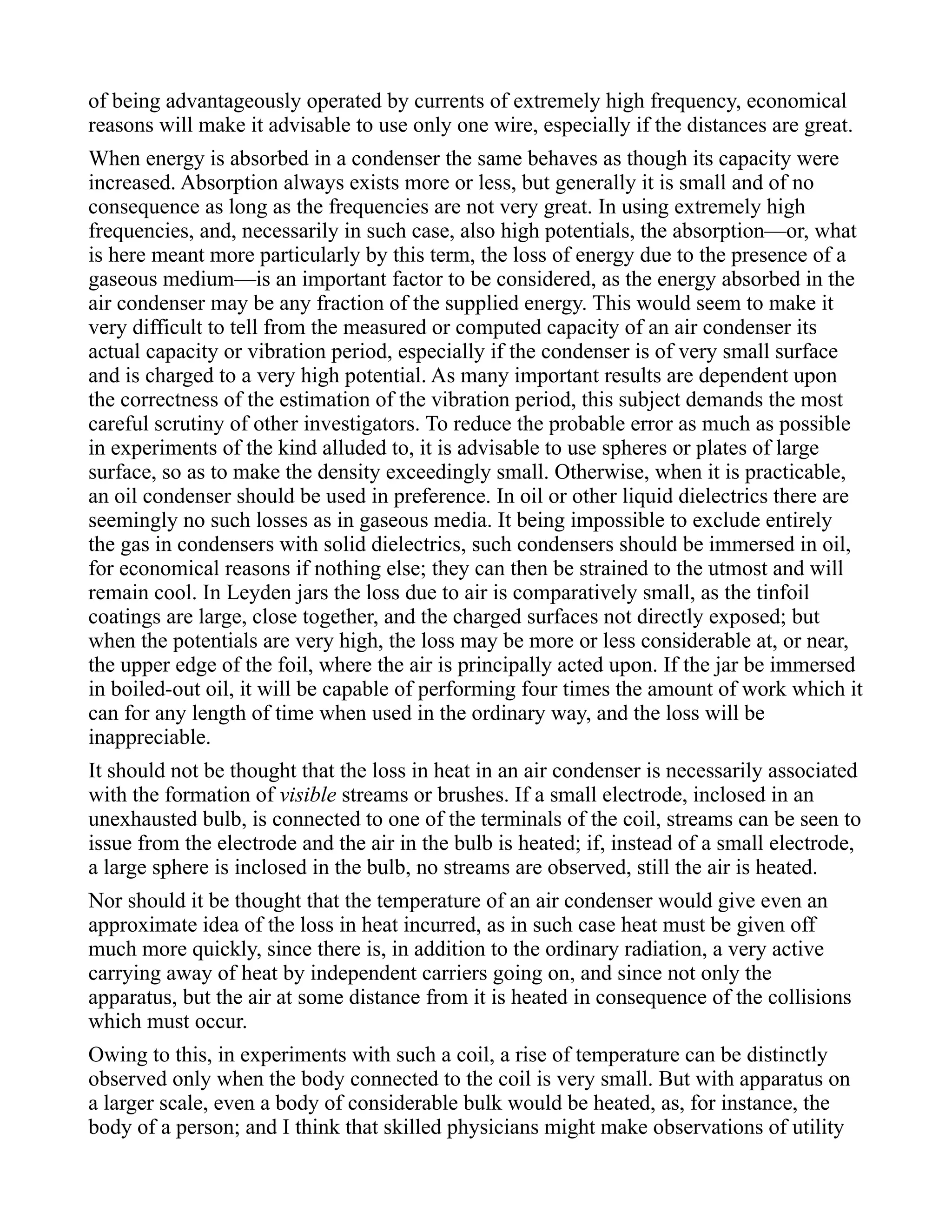 of being advantageously operated by currents of extremely high frequency, economical
reasons will make it advisable to use only one wire, especially if the distances are great.
When energy is absorbed in a condenser the same behaves as though its capacity were
increased. Absorption always exists more or less, but generally it is small and of no
consequence as long as the frequencies are not very great. In using extremely high
frequencies, and, necessarily in such case, also high potentials, the absorption—or, what
is here meant more particularly by this term, the loss of energy due to the presence of a
gaseous medium—is an important factor to be considered, as the energy absorbed in the
air condenser may be any fraction of the supplied energy. This would seem to make it
very difficult to tell from the measured or computed capacity of an air condenser its
actual capacity or vibration period, especially if the condenser is of very small surface
and is charged to a very high potential. As many important results are dependent upon
the correctness of the estimation of the vibration period, this subject demands the most
careful scrutiny of other investigators. To reduce the probable error as much as possible
in experiments of the kind alluded to, it is advisable to use spheres or plates of large
surface, so as to make the density exceedingly small. Otherwise, when it is practicable,
an oil condenser should be used in preference. In oil or other liquid dielectrics there are
seemingly no such losses as in gaseous media. It being impossible to exclude entirely
the gas in condensers with solid dielectrics, such condensers should be immersed in oil,
for economical reasons if nothing else; they can then be strained to the utmost and will
remain cool. In Leyden jars the loss due to air is comparatively small, as the tinfoil
coatings are large, close together, and the charged surfaces not directly exposed; but
when the potentials are very high, the loss may be more or less considerable at, or near,
the upper edge of the foil, where the air is principally acted upon. If the jar be immersed
in boiled-out oil, it will be capable of performing four times the amount of work which it
can for any length of time when used in the ordinary way, and the loss will be
inappreciable.
It should not be thought that the loss in heat in an air condenser is necessarily associated
with the formation of visible streams or brushes. If a small electrode, inclosed in an
unexhausted bulb, is connected to one of the terminals of the coil, streams can be seen to
issue from the electrode and the air in the bulb is heated; if, instead of a small electrode,
a large sphere is inclosed in the bulb, no streams are observed, still the air is heated.
Nor should it be thought that the temperature of an air condenser would give even an
approximate idea of the loss in heat incurred, as in such case heat must be given off
much more quickly, since there is, in addition to the ordinary radiation, a very active
carrying away of heat by independent carriers going on, and since not only the
apparatus, but the air at some distance from it is heated in consequence of the collisions
which must occur.
Owing to this, in experiments with such a coil, a rise of temperature can be distinctly
observed only when the body connected to the coil is very small. But with apparatus on
a larger scale, even a body of considerable bulk would be heated, as, for instance, the
body of a person; and I think that skilled physicians might make observations of utility
 