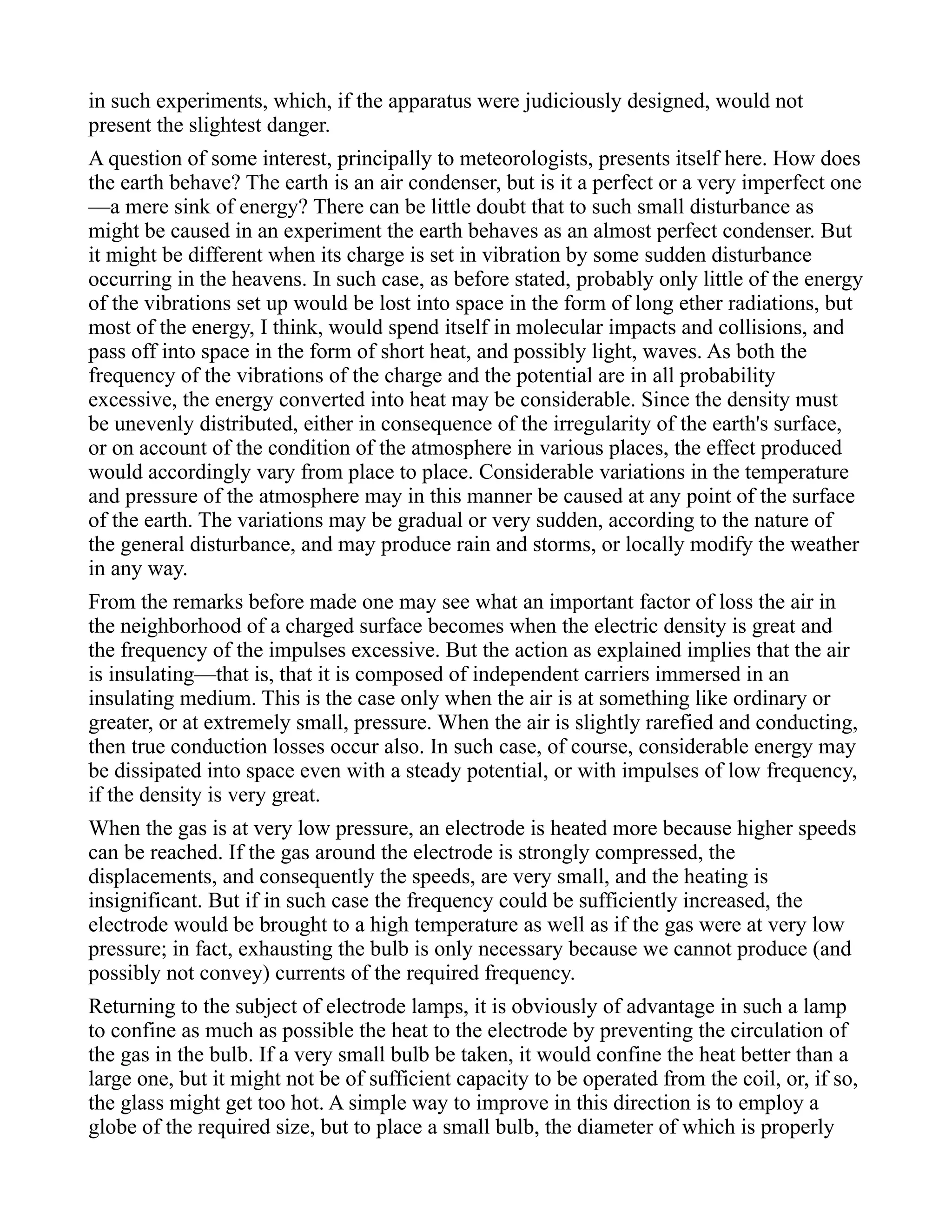 in such experiments, which, if the apparatus were judiciously designed, would not
present the slightest danger.
A question of some interest, principally to meteorologists, presents itself here. How does
the earth behave? The earth is an air condenser, but is it a perfect or a very imperfect one
—a mere sink of energy? There can be little doubt that to such small disturbance as
might be caused in an experiment the earth behaves as an almost perfect condenser. But
it might be different when its charge is set in vibration by some sudden disturbance
occurring in the heavens. In such case, as before stated, probably only little of the energy
of the vibrations set up would be lost into space in the form of long ether radiations, but
most of the energy, I think, would spend itself in molecular impacts and collisions, and
pass off into space in the form of short heat, and possibly light, waves. As both the
frequency of the vibrations of the charge and the potential are in all probability
excessive, the energy converted into heat may be considerable. Since the density must
be unevenly distributed, either in consequence of the irregularity of the earth's surface,
or on account of the condition of the atmosphere in various places, the effect produced
would accordingly vary from place to place. Considerable variations in the temperature
and pressure of the atmosphere may in this manner be caused at any point of the surface
of the earth. The variations may be gradual or very sudden, according to the nature of
the general disturbance, and may produce rain and storms, or locally modify the weather
in any way.
From the remarks before made one may see what an important factor of loss the air in
the neighborhood of a charged surface becomes when the electric density is great and
the frequency of the impulses excessive. But the action as explained implies that the air
is insulating—that is, that it is composed of independent carriers immersed in an
insulating medium. This is the case only when the air is at something like ordinary or
greater, or at extremely small, pressure. When the air is slightly rarefied and conducting,
then true conduction losses occur also. In such case, of course, considerable energy may
be dissipated into space even with a steady potential, or with impulses of low frequency,
if the density is very great.
When the gas is at very low pressure, an electrode is heated more because higher speeds
can be reached. If the gas around the electrode is strongly compressed, the
displacements, and consequently the speeds, are very small, and the heating is
insignificant. But if in such case the frequency could be sufficiently increased, the
electrode would be brought to a high temperature as well as if the gas were at very low
pressure; in fact, exhausting the bulb is only necessary because we cannot produce (and
possibly not convey) currents of the required frequency.
Returning to the subject of electrode lamps, it is obviously of advantage in such a lamp
to confine as much as possible the heat to the electrode by preventing the circulation of
the gas in the bulb. If a very small bulb be taken, it would confine the heat better than a
large one, but it might not be of sufficient capacity to be operated from the coil, or, if so,
the glass might get too hot. A simple way to improve in this direction is to employ a
globe of the required size, but to place a small bulb, the diameter of which is properly
 