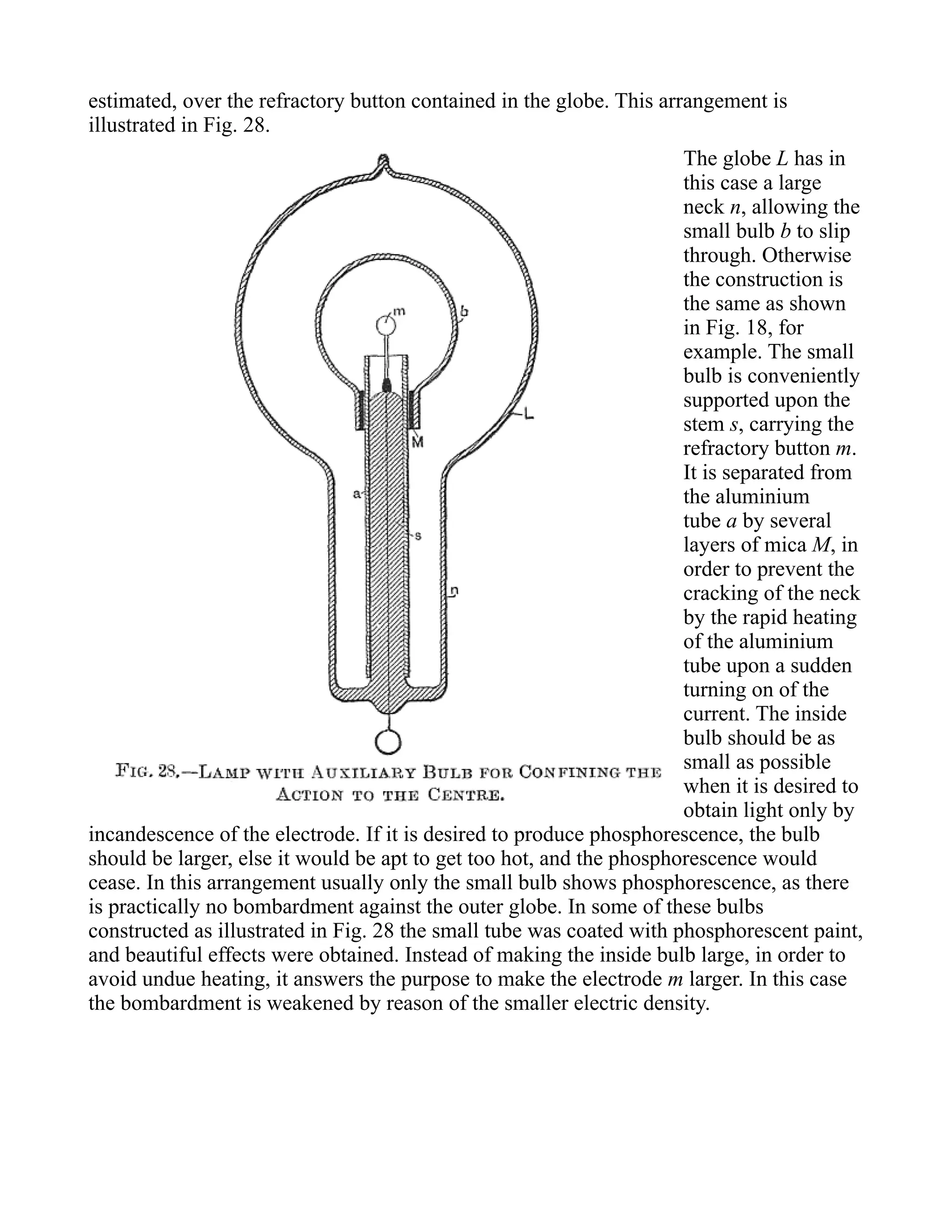 estimated, over the refractory button contained in the globe. This arrangement is
illustrated in Fig. 28.
The globe L has in
this case a large
neck n, allowing the
small bulb b to slip
through. Otherwise
the construction is
the same as shown
in Fig. 18, for
example. The small
bulb is conveniently
supported upon the
stem s, carrying the
refractory button m.
It is separated from
the aluminium
tube a by several
layers of mica M, in
order to prevent the
cracking of the neck
by the rapid heating
of the aluminium
tube upon a sudden
turning on of the
current. The inside
bulb should be as
small as possible
when it is desired to
obtain light only by
incandescence of the electrode. If it is desired to produce phosphorescence, the bulb
should be larger, else it would be apt to get too hot, and the phosphorescence would
cease. In this arrangement usually only the small bulb shows phosphorescence, as there
is practically no bombardment against the outer globe. In some of these bulbs
constructed as illustrated in Fig. 28 the small tube was coated with phosphorescent paint,
and beautiful effects were obtained. Instead of making the inside bulb large, in order to
avoid undue heating, it answers the purpose to make the electrode m larger. In this case
the bombardment is weakened by reason of the smaller electric density.
 